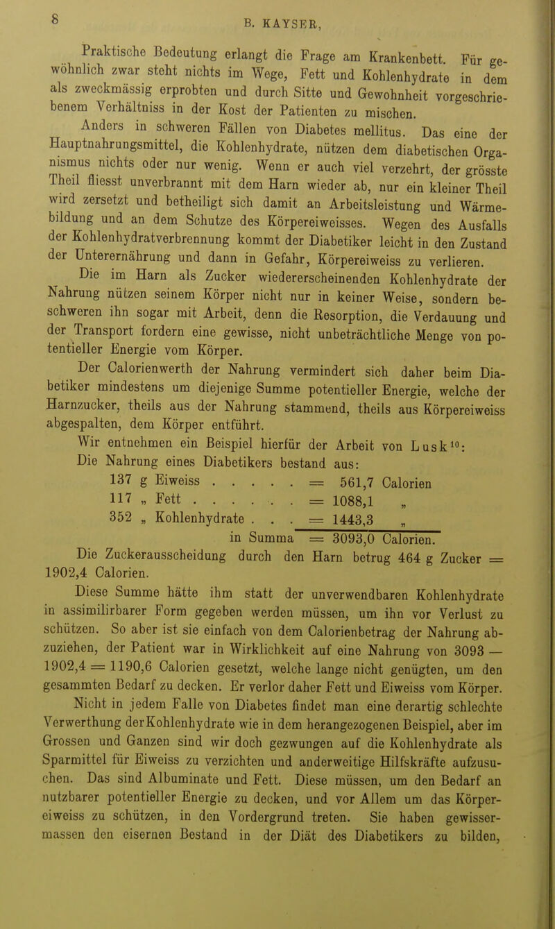 Praktische Bedeutung erlangt die Frage am Krankenbett. Für ge- wöhnlich zwar steht nichts im Wege, Fett und Kohlenhydrate in dem als zweckmässig erprobten und durch Sitte und Gewohnheit vorgeschrie- benem Verhältniss in der Kost der Patienten zu mischen. Anders in schweren Fällen von Diabetes mellitus. Das eine der Hauptnahrungsmittel, die Kohlenhydrate, nützen dem diabetischen Orga- nismus nichts oder nur wenig. Wenn er auch viel verzehrt, der grösste Theil fliesst unverbrannt mit dem Harn wieder ab, nur ein kleiner Theil wird zersetzt und betheiligt sich damit an Arbeitsleistung und Wärme- bildung und an dem Schutze des Körpereiweisses. Wegen des Ausfalls der Kohlenhydratverbrennung kommt der Diabetiker leicht in den Zustand der Unterernährung und dann in Gefahr, Körpereiweiss zu verlieren. Die im Harn als Zucker wiedererscheinenden Kohlenhydrate der Nahrung nützen seinem Körper nicht nur in keiner Weise, sondern be- schweren ihn sogar mit Arbeit, denn die Resorption, die Verdauung und der Transport fordern eine gewisse, nicht unbeträchtliche Menge von po- tentieller Energie vom Körper. Der Calorienwerth der Nahrung vermindert sich daher beim Dia- betiker mindestens um diejenige Summe potentieller Energie, welche der Harnzucker, theils aus der Nahrung stammend, theils aus Körpereiweiss abgespalten, dem Körper entführt. Wir entnehmen ein Beispiel hierfür der Arbeit von Liisk^: Die Nahrung eines Diabetikers bestand aus: 137 g Eiweiss = 561,7 Calorien 117 „ Fett ......= 1088,1 352 „ Kohlenhydrate . . . = 1443,3 in Summa = 3093,0 Galerien. Die Zuckerausscheidung durch den Harn betrug 464 g Zucker = 1902,4 Calorien. Diese Summe hätte ihm statt der unverwendbaren Kohlenhydrate in assimilirbarer Form gegeben werden müssen, um ihn vor Verlust zu schützen. So aber ist sie einfach von dem Calorien betrag der Nahrung ab- zuziehen, der Patient war in Wirklichkeit auf eine Nahrung von 3093 — 1902,4 = 1190,6 Calorien gesetzt, welche lange nicht genügten, um den gesammten Bedarf zu decken. Er verlor daher Fett und Eiweiss vom Körper. Nicht in jedem Falle von Diabetes findet man eine derartig schlechte Verwerthung der Kohlenhydrate wie in dem herangezogenen Beispiel, aber im Grossen und Ganzen sind wir doch gezwungen auf die Kohlenhydrate als Sparmittel für Eiweiss zu verzichten und anderweitige Hilfskräfte aufzusu- chen. Das sind Albuminate und Fett. Diese müssen, um den Bedarf an nutzbarer potentieller Energie zu decken, und vor Allem um das Körper- eiweiss zu schützen, in den Vordergrund treten. Sie haben gewisser- massen den eisernen Bestand in der Diät des Diabetikers zu bilden,