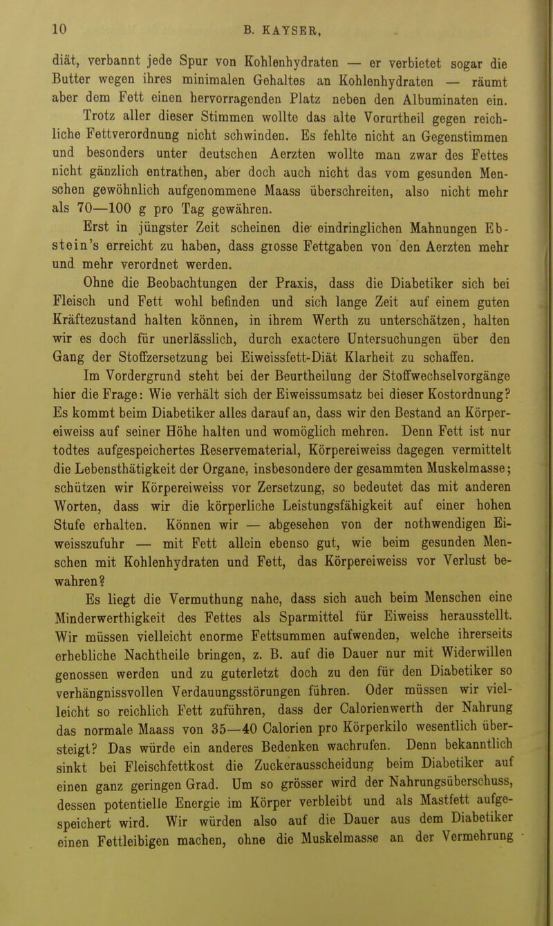 diät, verbannt jede Spur von Kohlenhydraten — er verbietet sogar die Butter wegen ihres minimalen Gehaltes an Kohlenhydraten — räumt aber dem Fett einen hervorragenden Platz neben den Albuminaten ein. Trotz aller dieser Stimmen wollte das alte Vorurtheil gegen reich- liche Fettverordnung nicht schwinden. Es fehlte nicht an Gegenstimmen und besonders unter deutschen Aerzten wollte man zwar des Fettes nicht gänzlich entrathen, aber doch auch nicht das vom gesunden Men- schen gewöhnlich aufgenommene Maass überschreiten, also nicht mehr als 70—100 g pro Tag gewähren. Erst in jüngster Zeit scheinen die- eindringlichen Mahnungen Eh- st ein's erreicht zu haben, dass grosse Fettgaben von den Aerzten mehr und mehr verordnet werden. Ohne die Beobachtungen der Praxis, dass die Diabetiker sich bei Fleisch und Fett wohl befinden und sich lange Zeit auf einem guten Kräftezustand halten können, in ihrem Werth zu unterschätzen, halten wir es doch für unerlässlich, durch exactere Untersuchungen über den Gang der Stoffzersetzung bei Eiweissfett-Diät Klarheit zu schaffen. Im Vordergrund steht bei der Beurtheilung der Stoffwechselvorgänge hier die Frage: Wie verhält sich der Eiweissumsatz bei dieser Kostordnung? Es kommt beim Diabetiker alles darauf an, dass wir den Bestand an Körper- eiweiss auf seiner Höhe halten und womöglich mehren. Denn Fett ist nur todtes aufgespeichertes Reservematerial, Körpereiweiss dagegen vermittelt die Lebensthätigkeit der Organe, insbesondere der gesammten Muskelmasse; schützen wir Körpereiweiss vor Zersetzung, so bedeutet das mit anderen Worten, dass wir die körperliche Leistungsfähigkeit auf einer hohen Stufe erhalten. Können wir — abgesehen von der nothwendigen Ei- weisszufuhr — mit Fett allein ebenso gut, wie beim gesunden Men- schen mit Kohlenhydraten und Fett, das Körpereiweiss vor Verlust be- wahren? Es liegt die Vermuthung nahe, dass sich auch beim Menschen eine Minderwerthigkeit des Fettes als Sparmittel für Eiweiss herausstellt. Wir müssen vielleicht enorme Fettsuramen aufwenden, welche ihrerseits erhebliche Nachtheile bringen, z. B. auf die Dauer nur mit Widerwillen genossen werden und zu guterletzt doch zu den für den Diabetiker so verhängnissvollen Verdauungsstörungen führen. Oder müssen wir viel- leicht so reichlich Fett zuführen, dass der Calorienwerth der Nahrung das normale Maass von 35—40 Galerien pro Körperkilo wesentlich über- steigt? Das würde ein anderes Bedenken wachrufen. Denn bekanntlich sinkt bei Fleischfettkost die Zuckerausscheidung beim Diabetiker auf einen ganz geringen Grad. Um so grösser wird der Nahrungsüberschuss, dessen potentielle Energie im Körper verbleibt und als Mastfett aufge- speichert wird. Wir würden also auf die Dauer aus dem Diabetiker einen Fettleibigen machen, ohne die Muskelmasse an der Vermehrung