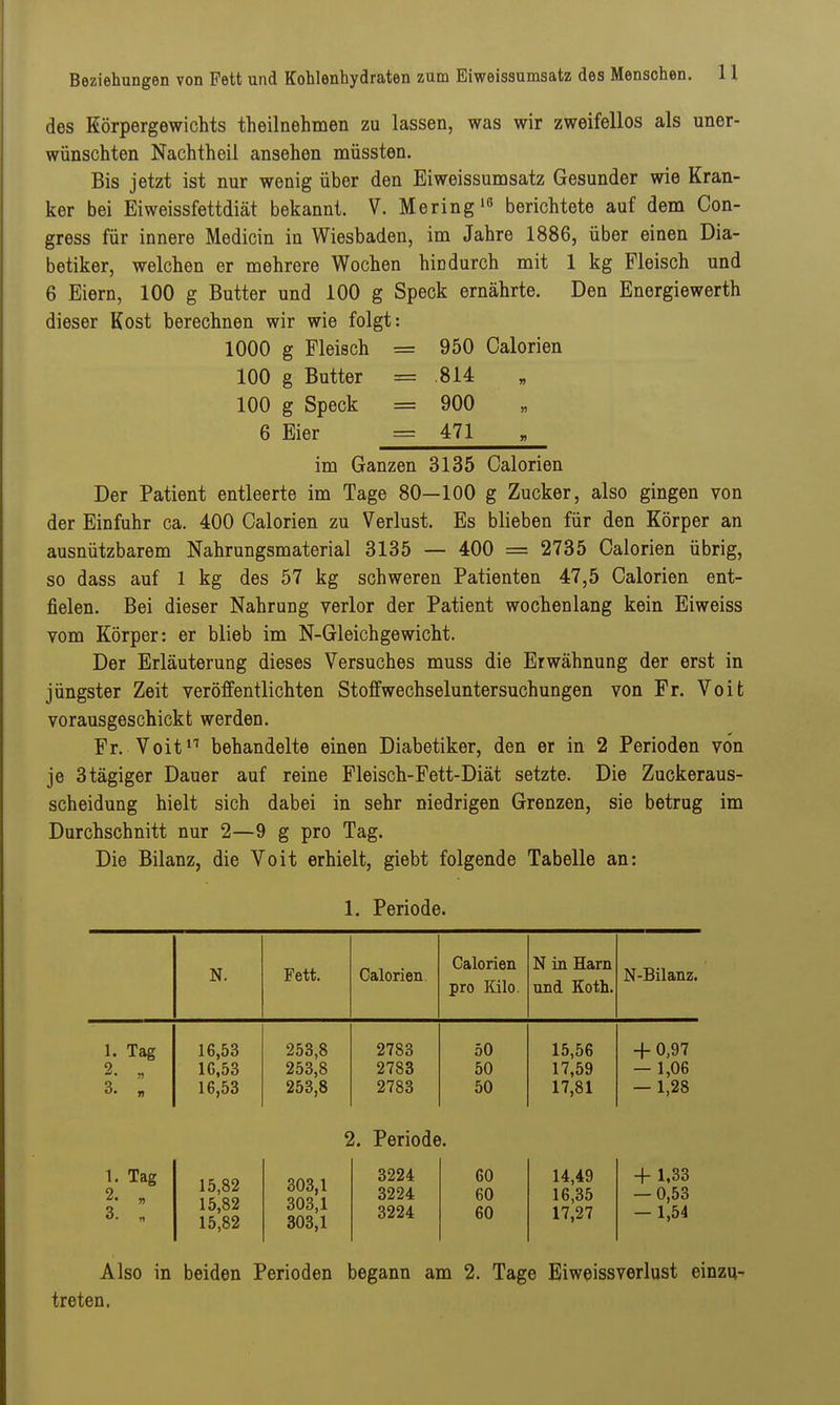 des Körpergewichts theilnehmen zu lassen, was wir zweifellos als uner- wünschten Nachtheil ansehen müssten. Bis jetzt ist nur wenig über den Eiweissunisatz Gesunder wie Kran- ker bei Eiweissfettdiät bekannt. V. Mering^ß berichtete auf dem Con- gress für innere Medicin in Wiesbaden, im Jahre 1886, über einen Dia- betiker, welchen er mehrere Wochen hindurch mit 1 kg Fleisch und 6 Eiern, 100 g Butter und 100 g Speck ernährte. Den Energiewerth dieser Kost berechnen wir wie folgt: 1000 g Fleisch = 950 Calorien 100 g Butter = 814 100 g Speck = 900 6 Eier = 471 im Ganzen 3135 Calorien Der Patient entleerte im Tage 80—100 g Zucker, also gingen von der Einfuhr ca. 400 Calorien zu Verlust. Es blieben für den Körper an ausnützbarem Nahrungsmaterial 3135 — 400 = 2735 Calorien übrig, so dass auf 1 kg des 57 kg schweren Patienten 47,5 Calorien ent- fielen. Bei dieser Nahrung verlor der Patient wochenlang kein Eiweiss vom Körper: er blieb im N-Gleichgewicht. Der Erläuterung dieses Versuches muss die Erwähnung der erst in jüngster Zeit veröffentlichten Stoffwechseluntersuchungen von Fr. Voifc vorausgeschickt werden. Fr. Voit^^ behandelte einen Diabetiker, den er in 2 Perioden von je 3tägiger Dauer auf reine Fleisch-Fett-Diät setzte. Die Zuckeraus- scheidung hielt sich dabei in sehr niedrigen Grenzen, sie betrug im Durchschnitt nur 2—9 g pro Tag. Die Bilanz, die Voit erhielt, giebt folgende Tabelle an: 1. Periode. N. Fett. Calorien Calorien pro Kilo. N in Harn und Koth. N-Bilanz. 1. Tag 2. „ 3. „ 16,53 16,53 16,53 253,8 253,8 253,8 2783 2783 2783 50 50 50 15,56 17,59 17,81 + 0,97 — 1,06 — 1,28 2. Periode. 1. Tag 2. „ 3. „ 15,82 15,82 15,82 303,1 303,1 303,1 3224 3224 3224 60 60 60 14,49 16,35 17,27 + 1,33 — 0,53 — 1,54 Also in beiden Perioden begann am 2. Tage Eiweissverlust einzu- treten.