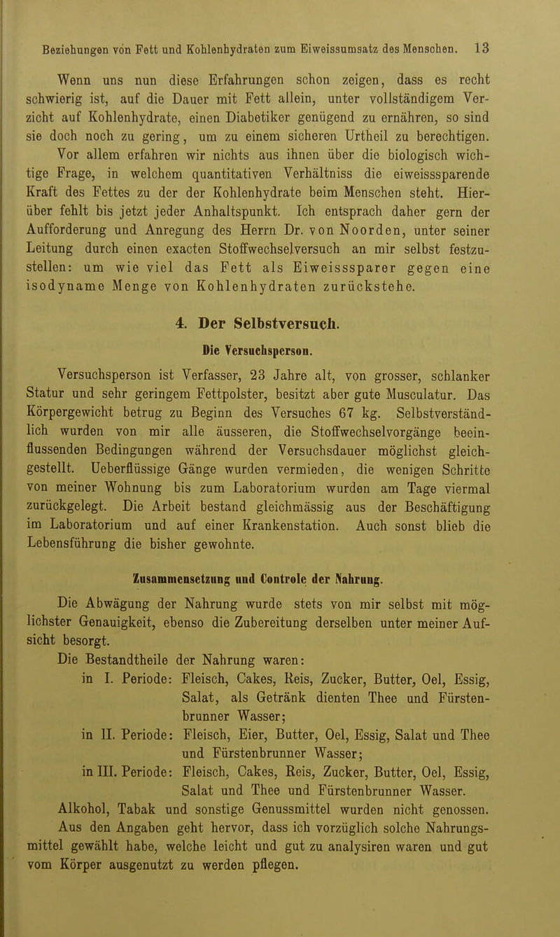 Wenn uns nun diese Erfahrungen schon zeigen, dass es recht schwierig ist, auf die Dauer mit Fett allein, unter vollständigem Ver- zicht auf Kohlenhydrate, einen Diabetiker genügend zu ernähren, so sind sie doch noch zu gering, um zu einem sicheren Urtheil zu berechtigen. Vor allem erfahren wir nichts aus ihnen über die biologisch wich- tige Frage, in welchem quantitativen Verhältniss die eiweisssparende Kraft des Fettes zu der der Kohlenhydrate beim Menschen steht. Hier- über fehlt bis jetzt jeder Anhaltspunkt. Ich entsprach daher gern der Aufforderung und Anregung des Herrn Dr. von Noorden, unter seiner Leitung durch einen exacten Stoffwechselversuch an mir selbst festzu- stellen: um wie viel das Fett als Eiweisssparer gegen eine isodyname Menge von Kohlenhydraten zurückstehe. 4. Der Selbstversueh. Die Versuchsperson. Versuchsperson ist Verfasser, 23 Jahre alt, von grosser, schlanker Statur und sehr geringem Fettpolster, besitzt aber gute Musculatur. Das Körpergewicht betrug zu Beginn des Versuches 67 kg. Selbstverständ- lich wurden von mir alle äusseren, die Stoffwechsel Vorgänge beein- flussenden Bedingungen während der Versuchsdauer möglichst gleich- gestellt. Ueberflüssige Gänge wurden vermieden, die wenigen Schritte von meiner Wohnung bis zum Laboratorium wurden am Tage viermal zurückgelegt. Die Arbeit bestand gleichmässig aus der Beschäftigung im Laboratorium und auf einer Krankenstation. Auch sonst blieb die Lebensführung die bisher gewohnte. Zusammensetzung und Controle der Nahrung. Die Abwägung der Nahrung wurde stets von mir selbst mit mög- lichster Genauigkeit, ebenso die Zubereitung derselben unter meiner Auf- sicht besorgt. Die Bestandtheile der Nahrung waren: in I. Periode: Fleisch, Cakes, Reis, Zucker, Butter, Oel, Essig, Salat, als Getränk dienten Thee und Fürsten- brunner Wasser; in IL Periode: Fleisch, Eier, Butter, Oel, Essig, Salat und Thee und Fürstenbrunner Wasser; in IIL Periode: Fleisch, Cakes, Reis, Zucker, Butter, Oel, Essig, Salat und Thee und Fürstenbrunner Wasser. Alkohol, Tabak und sonstige Genussmittel wurden nicht genossen. Aus den Angaben geht hervor, dass ich vorzüglich solche Nahrungs- mittel gewählt habe, welche leicht und gut zu analysiren waren und gut vom Körper ausgenutzt zu werden pflegen.