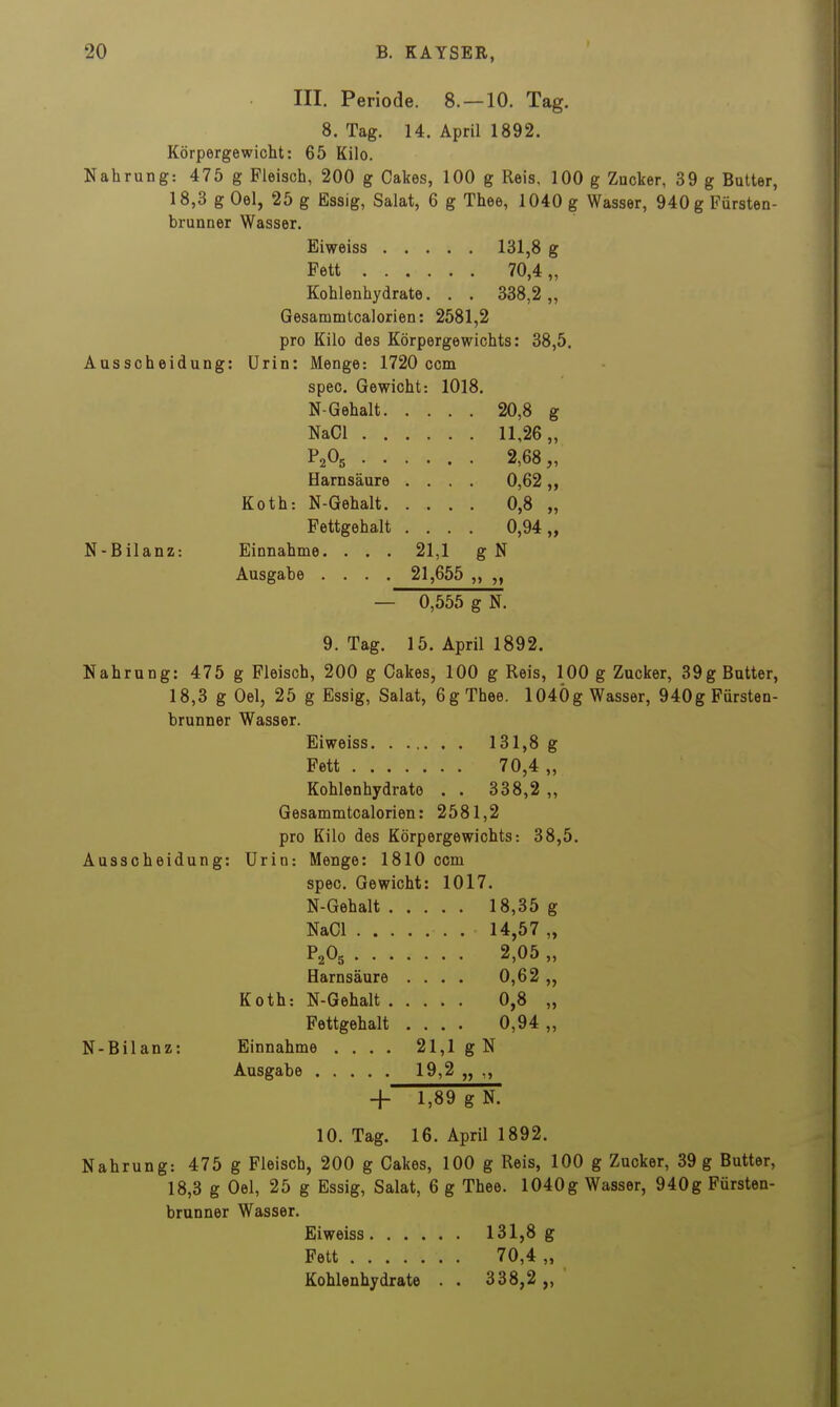 III. Periode. 8. —10. Tag. 8. Tag. 14. April 1892. Körpergewicht: 65 Kilo. Nahrung: 475 g Fleisch, 200 g Cakes, 100 g Reis, 100 g Zucker, 39 g Butter, 18,3 g Gel, 25 g Essig, Salat, 6 g Thee, 1040 g Wasser, 940 g Fürstea- brunner Wasser. Eiweiss 131,8 g Fett 70,4 „ Kohlenhydrate. . . 338,2,, Gesammtcalorien: 2581,2 pro Kilo des Körpergewichts: 38,5. Ausscheidung: ürin: Menge: 1720 com spec. Gewicht: 1018. N-Gehalt 20,8 g NaOl 11,26,, P2O5 2,68,, Harnsäure .... 0,62 „ Koth: N-Gehalt. .... 0,8 „ Fettgehalt .... 0,94,, N-Bilanz: Einnahme. . . . 21,1 g N Ausgabe .... 21,655 „ — 0,555 g N. 9. Tag. 15. April 1892. Nahrung: 475 g Fleisch, 200 g Cakes, 100 g Reis, 100 g Zucker, 39g Butter, 18,3 g Oel, 25 g Essig, Salat, 6 g Thee. 1040g Wasser, 940g Fürsten- brunner Wasser. Eiweiss 131,8 g Fett 70,4 „ Kohlenhydrate . . 338,2 „ Gesammtcalorien: 2581,2 pro Kilo des Körpergewichts: 38,5. Ausscheidung: Urin: Menge: 1810 com spec. Gewicht: 1017. N-Gehalt 18,35 g NaCl 14,57 „ P2O5 2,05 „ Harnsäure .... 0,62 ,, Koth: N-Gehalt 0,8 „ Fettgehalt .... 0,94 „ N-Bilanz: Einnahme .... 21,1 gN Ausgabe 19,2 „ ,, + 1,89 g N. 10. Tag. 16. April 1892. Nahrung: 475 g Fleisch, 200 g Cakes, 100 g Reis, 100 g Zucker, 39 g Butter, 18,3 g Gel, 25 g Essig, Salat, 6 g Thee. 1040g Wasser, 940g Fürsten- brunner Wasser. Eiweiss 131,8 g Fett 70,4 „ Kohlenhydrate . . 338,2 „