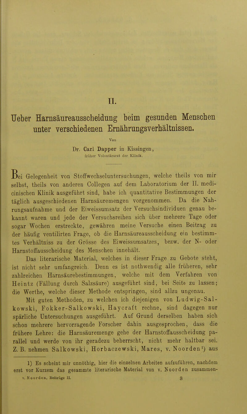 Ueber Harnsäureausscheidung beim gesunden Menschen unter verschiedenen Ernährungsverhältnissen. Von Dr. Carl Dapper in Kissingen, früher Voloiitärarzt der Klinik. Bei Gelegenheit von Stoffwechseluntersuchungen, welche theils von nair selbst, theils von anderen Collegen auf dem Laboratorium der II. medi- cinischen Klinik ausgeführt sind, habe ich quantitative Bestimmungen der täglich ausgeschiedenen Harn säure mengen vorgenommen. Da die Nah- rungsaufnahme und der Eiweissumsatz der Versuchsindividuen genau be- kannt waren und jede der Versuchsreihen sich über mehrere Tage oder sogar Wochen erstreckte, gewähren meine Versuche einen Beitrag zu der häufig ventilirten Frage, ob die Harnsäureausscheidung ein bestimm- tes Verhältniss zu der Grösse des Eiweissurasatzes, bezw. der N- oder Harnstoffausscheidung des Menschen innehält. Das literarische Material, welches in dieser Frage zu Gebote steht, ist nicht sehr umfangreich. Denn es ist nothwendig alle früheren, sehr zahlreichen Harnsäurebestimmungen, welche mit dem Verfahren von Heintz (Fällung durch Salzsäure) ausgeführt sind, bei Seite zu lassen; die Werthe, welche dieser Methode entspringen, sind allzu ungenau. Mit guten Methoden, zu welchen ich diejenigen von Ludwig-Sal- kowski, Fokker-Salkowski, Haycraft rechne, sind dagegen nur spärliche Untersuchungen ausgeführt. Auf Grund derselben haben sich schon mehrere hervorragende Forscher dahin ausgesprochen, dass die frühere Lehre: die Harnsäuremenge gehe der Harnstoffausscheidung pa- rallel und werde von ihr geradezu beherrscht, nicht mehr haltbar sei. Z.B. nehmen Salkowski, Horbaczewski, Mares, v. Noorden^) aus 1) Es scheint mir annöthig, hier die einzelnen Arbeiten aufzuführen, nachdem erst vor Kurzem das gesammte literarische Material von v. Noorden zusammen- V. Noorden, Beitrüge IX. 3