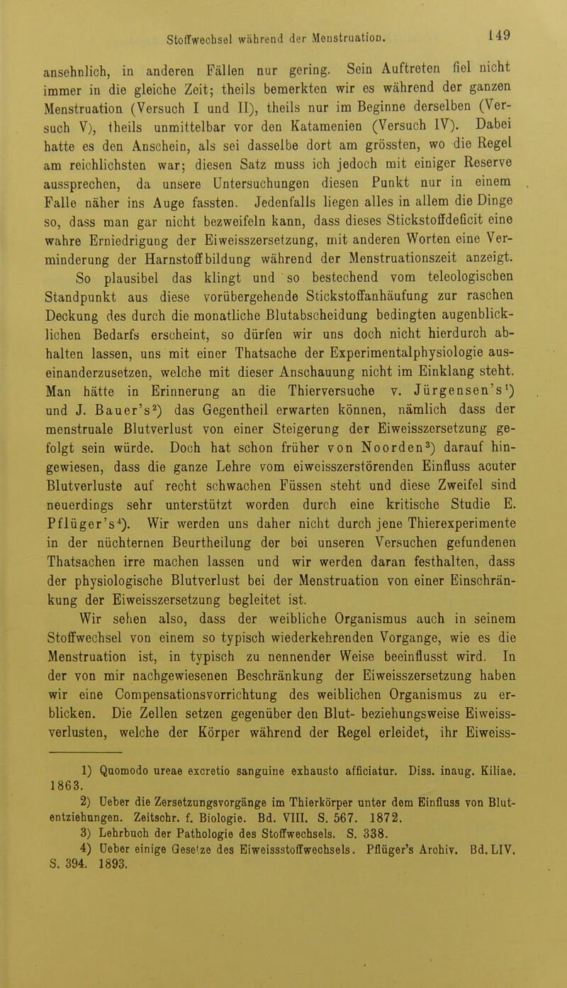 ansehnlich, in anderen Fällen nur gering. Sein Auftreten fiel nicht immer in die gleiche Zeit; theils bemerkten wir es während der ganzen Menstruation (Versuch I und II), theils nur im Beginne derselben (Ver- such V), theils unmittelbar vor den Katamenien (Versuch IV). Dabei hatte es den Anschein, als sei dasselbe dort am grössten, wo die Regel am reichlichsten war; diesen Satz muss ich jedoch mit einiger Reserve aussprechen, da unsere Untersuchungen diesen Punkt nur in einem Falle näher ins Äuge fassten. Jedenfalls liegen alles in allem die Dinge so, dass man gar nicht bezweifeln kann, dass dieses Stickstoffdeficit eine wahre Erniedrigung der Eiweisszersetzung, mit anderen Worten eine Ver- minderung der Harnstoff bildung während der Menstruationszeit anzeigt. So plausibel das klingt und ■ so bestechend, vom teleologischen Standpunkt aus diese vorübergehende Stickstoflfanhäufung zur raschen Deckung des durch die monatliche Blutabscheidung bedingten augenblick- lichen Bedarfs erscheint, so dürfen wir uns doch nicht hierdurch ab- halten lassen, uns mit einer Thatsache der Experimentalphysiologie aus- einanderzusetzen, welche mit dieser Anschauung nicht im Einklang steht. Man hätte in Erinnerung an die Thierversuche v. Jürgensen's*) und J. Bauer's 2) das Gegentheil erwarten können, nämlich dass der menstruale Blutverlust von einer Steigerung der Eiweisszersetzung ge- folgt sein würde. Doch hat schon früher von Noorden^) darauf hin- gewiesen, dass die ganze Lehre vom eiweisszerstörenden Einfluss acuter Blutverluste auf recht schwachen Füssen steht und diese Zweifel sind neuerdings sehr unterstützt worden durch eine kritische Studie E. Pflüger's'*). Wir werden uns daher nicht durch jene Thierexperimente in der nüchternen Beurtheilung der bei unseren Versuchen gefundenen Thatsachen irre machen lassen und wir werden daran festhalten, dass der physiologische Blutverlust bei der Menstruation von einer Einschrän- kung der Eiweisszersetzung begleitet ist. Wir sehen also, dass der weibliche Organismus auch in seinem Stoffwechsel von einem so typisch wiederkehrenden Vorgange, wie es die Menstruation ist, in typisch zu nennender Weise beeinflusst wird. In der von mir nachgewiesenen Beschränkung der Eiweisszersetzung haben wir eine Compensationsvorrichtung des weiblichen Organismus zu er- blicken. Die Zellen setzen gegenüber den Blut- beziehungsweise Eiweiss- verlusten, welche der Körper während der Regel erleidet, ihr Eiweiss- 1) Quomodo ureae excretio sanguine exhausto afficiatur. Diss. inaug. Kiliae. 1863. 2) üeber die Zersetzungsvorgänge im Thierkörper unter dem Einfluss von Blut- entziehungen. Zeitschr. f. Biologie. Bd. VIII. S. 567. 1872. 3) Lehrbuch der Pathologie des Stoffwechsels. S. 338. 4) üeber einige Gese'.ze des Eiweissstoffwechsels. Pflüger's Archiv. Bd.LIV. S. 394. 1893.