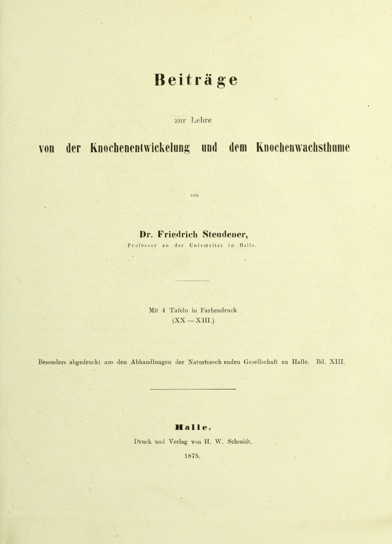 Beiträge zur Lehre von der Knoehenentwickelung und dem Knochenwachsthume von Dr. Friedrich Steudener, Professor an der Universität in Halle. Mit 4 Tafeln in Farbendruck (XX —XIII.) Besonders abgedruckt aus den Abhandlungen der Naturforscb enden Gesellschaft zu Halle. Bd. XIII. Halle, Druck und Verlag von H. W. Schmidt. 1875.