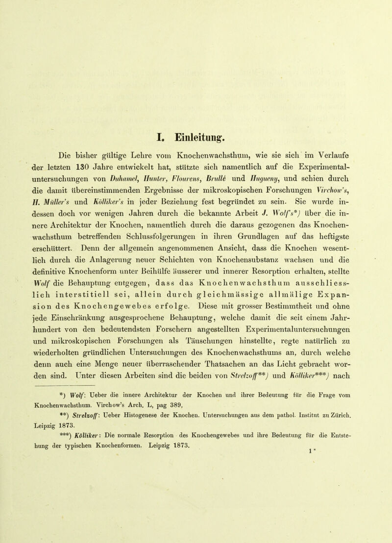 Die bisher gültige Lehre vom Knochenwachsthum, wie sie sich im Verlaufe der letzten 130 Jahre entwickelt hat, stützte sich namentlich auf die Experimental- untersuchungen von Duhamel, Hunter, Flourens, Brülle und Hugueny, und schien durch die damit übereinstimmenden Ergebnisse der mikroskopischen Forschungen Virchow's, H. Müller's und Kölliker s in jeder Beziehung fest begründet zu sein. Sie wurde in- dessen doch vor wenigen Jahren durch die bekannte Arbeit /. Wolfs*) über die in- nere Architektur der Knochen, namentlich durch die daraus gezogenen das Knochen- wachsthum betreffenden Schlussfolgerungen in ihren Grundlagen auf das heftigste erschüttert. Denn der allgemein angenommenen Ansicht, dass die Knochen wesent- lich durch die Anlagerung neuer Schichten von Knochensubstanz wachsen und die definitive Knochenform unter Beihülfe äusserer und innerer Resorption erhalten, stellte Wolf die Behauptung entgegen, dass das Knochenwachsthum ausschliess- lich interstitiell sei, allein durch g 1 eichmässige allmälige Expan- sion des Knochengewebes erfolge. Diese mit grosser Bestimmtheit und ohne jede Einschränkung ausgesprochene Behauptung, welche damit die seit einem Jahr- hundert von den bedeutendsten Forschern angestellten Experimentaluntersuchungen und mikroskopischen Forschungen als Täuschungen hinstellte, regte natürlich zu wiederholten gründlichen Untersuchungen des Knochenwachsthums an, durch welche denn auch eine Menge neuer überraschender Thatsachen an das Licht gebracht wor- den sind. Unter diesen Arbeiten sind die beiden von Strclzoff**) und Kölliker***) nach *) Wolf: Ueber die innere Architektur der Knochen und ihrer Bedeutung für die Frage vom Knochenwachsthum. Virchow's Arch. L, pag 389. **) Strelzoff: Ueber Histogenese der Knochen. Untersuchungen aus dem pathol. Institut zu Zürich. Leipzig 1873. ***) Kölliker: Die normale Eesorption des Knochengewebes und ihre Bedeutung für die Entste- hung der typischen Knochenformen. Leipzig 1873.