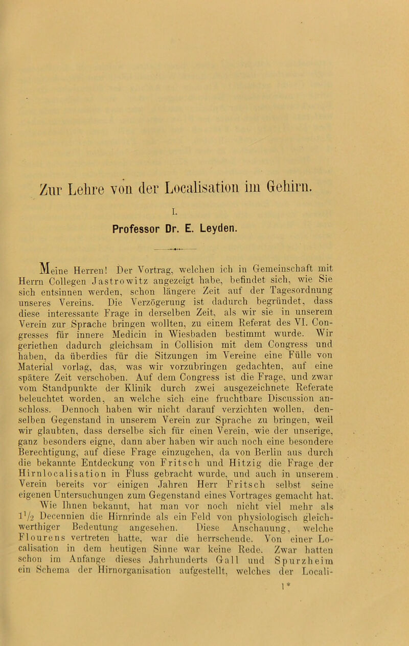 Zur Lehre von der Localisatioii iin Gehirn. 1. Professor Dr. E. Leyden. Meine Herren! Der Vortrag, welchen ich in Gemeinschaft mit Herrn Collegen Jastrowitz angezeigt habe, befindet sich, wie Sie sich entsinnen werden, schon längere Zeit auf der Tagesordnung nnseres Vereins. Die Verzögerung ist dadurch begrüudet, dass diese interessante Frage in derselben Zeit, als wir sie in unserem Verein zur Sprache bringen Avollten, zu einem Keferat des VI. Con- gresses für innere Medicin in Wiesbaden bestimmt wurde. Wir geriethen dadurch gleichsam in Collision mit dem Congress und haben, da überdies für die Sitzungen im Vereine eine Fülle von Material vorlag, das, was wir vorzubringen gedachten, auf eine spätere Zeit verschoben. Auf dem Congress ist die Frage, und zwar vom Standpunkte der Klinik durch zwei ausgezeichnete Referate beleuchtet worden, an welche sich eine fruchtbare Discussion an- schloss. Dennoch haben wir nicht darauf verzichten wollen, den- selben Gegenstand in unserem Verein zur Sprache zu bringen, weil wir glaubten, dass derselbe sich für einen Verein, wie der nnserige, ganz besonders eigne, dann aber haben wir auch noch eine besondere Berechtigung, auf diese Frage einzugehen, da von Berlin aus durch die bekannte Entdeckung von Fritsch und Hitzig die Frage der Hirnlocalisation in Fluss gebracht wurde, und auch iu unserem Verein bereits vor einigen Jahren Herr Fritsch selbst seine eigenen Untersuchungen zum Gegenstand eines Vortrages gemacht hat. Wie Ihnen bekannt, hat man vor noch nicht viel mehr als Vj-2 Decennien die Hirnrinde als ein Feld von physiologisch gleich- werthiger Bedeutung angesehen. Diese Anschauung, welche Flourens vertreten hatte, war die herrschende. Von einer Lo- calisation in dem heutigen Sinne war keine Rede. Zwar hatten schon im Anfänge dieses Jahrhunderts Gail und Spurzheim ein Schema der Hirnorganisation aufgestellt, welches der Locali-