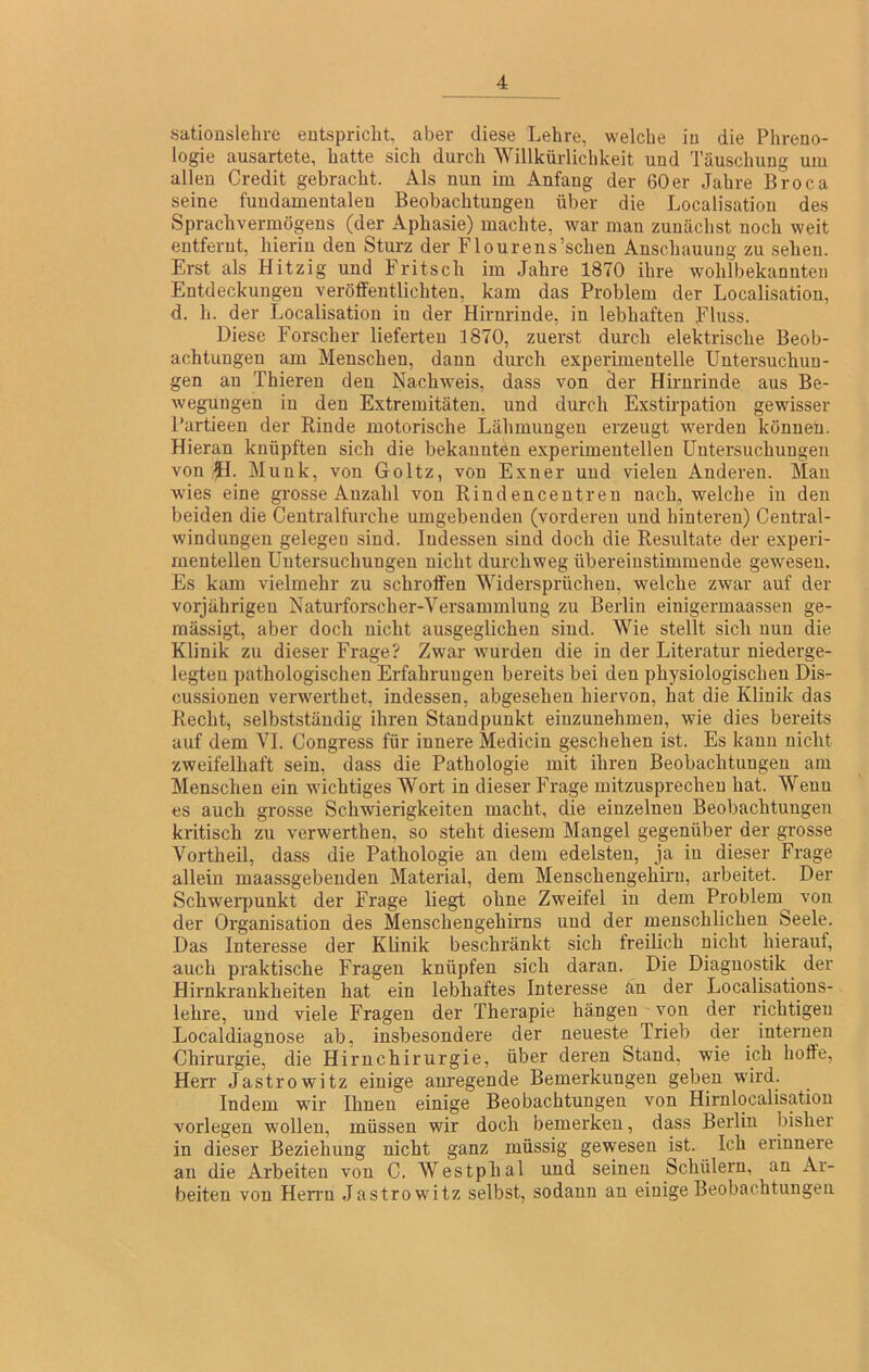 sationslehre eutspriclit, aber diese Lehre, welche iu die Phreno- logie ausartete, hatte sich durch Willkürlichkeit und Täuschung um allen Credit gebracht. Als nun im Anfang der 60er Jahre Broca seine fundamentalen Beobachtungen über die Localisation des Sprachvermögens (der Aphasie) machte, war man zunächst noch weit entfernt, hierin den Sturz der Flourens’schen Anschauung zu sehen. Erst als Hitzig und Fritsch im Jahre 1870 ihre wohlbekannten Entdeckungen veröffentlichten, kam das Problem der Localisation, d. h. der Localisation iu der Hirnrinde, in lebhaften piuss. Diese Forscher lieferten 1870, zuerst durch elektrische Beob- achtungen am Menschen, dann durch experimentelle Untersuchun- gen an Thieren den Nachweis, dass von der Hirnrinde aus Be- wegungen in den Extremitäten, und durch Exstirpation gewisser Partieen der Rinde motorische Lähmungen erzeugt werden können. Hieran knüpften sich die bekannten experimentellen Untersuchungen von H- Munk, von Goltz, von Exner und vielen Anderen. Man wies eine grosse Anzahl von Rindencentren nach, welche in den beiden die Centralfurche umgebenden (vorderen und hinteren) Central- windungen gelegen sind. Indessen sind doch die Resultate der experi- mentellen Untersuchungen nicht durchweg übereinstimmende gewesen. Es kam vielmehr zu schroffen Widersprüchen, welche zwar auf der vorjährigen Naturforscher-Versainmlung zu Berlin einigermaassen ge- mässigt, aber doch nicht ausgeglichen sind. Wie stellt sich nun die Klinik zu dieser Frage? Zwar wurden die in der Literatur niederge- legteu pathologischen Erfahrungen bereits bei den physiologischen Dls- cussionen verwerthet, indessen, abgesehen hiervon, hat die Klinik das Recht, selbstständig ihren Standpunkt einzunehmen, wie dies bereits auf dem VI. Congress für innere Medicin geschehen ist. Es kann nicht zweifelhaft sein, dass die Pathologie mit ihren Beobachtungen am Menschen ein wichtiges Wort in dieser Frage mitzusprechen hat. Wenn es auch grosse Schwierigkeiten macht, die einzelnen Beobachtungen kritisch zu verwerthen, so steht diesem Mangel gegenüber der grosse Vortheil, dass die Pathologie au dem edelsten, ja in dieser Frage allein maassgebeuden Material, dem Menschengehiru, arbeitet. Der Schwerpunkt der Frage liegt ohne Zweifel in dem Problem von der Organisation des Menschengehirns und der menschlichen Seele. Das Interesse der Klinik beschränkt sich freilich nicht hierauf, auch praktische Fragen knüpfen sich daran. Die Diagnostik der Hirnkrankheiten hat ein lebhaftes Interesse än der Localisations- lehre, und viele Fragen der Therapie hängen von der i’ichtigeu Localdiagnose ab, insbesondere der neueste Trieb der internen Chirurgie, die Hirnchirurgie, über deren Stand, wie ich hoffe, Herr Jastrowitz einige anregende Bemerkungen geben wird. Indem wir Ihnen einige Beobachtungen von Hirnlocalisation vorlegen wollen, müssen wir doch bemerken, dass Berlin bisher in dieser Beziehung nicht ganz müssig gewesen ist. Ich erinnere an die Arbeiten von C. Westphal und seinen Schülern, an Ar- beiten von Herrn Jastrowitz selbst, sodann an einige Beobachtungen