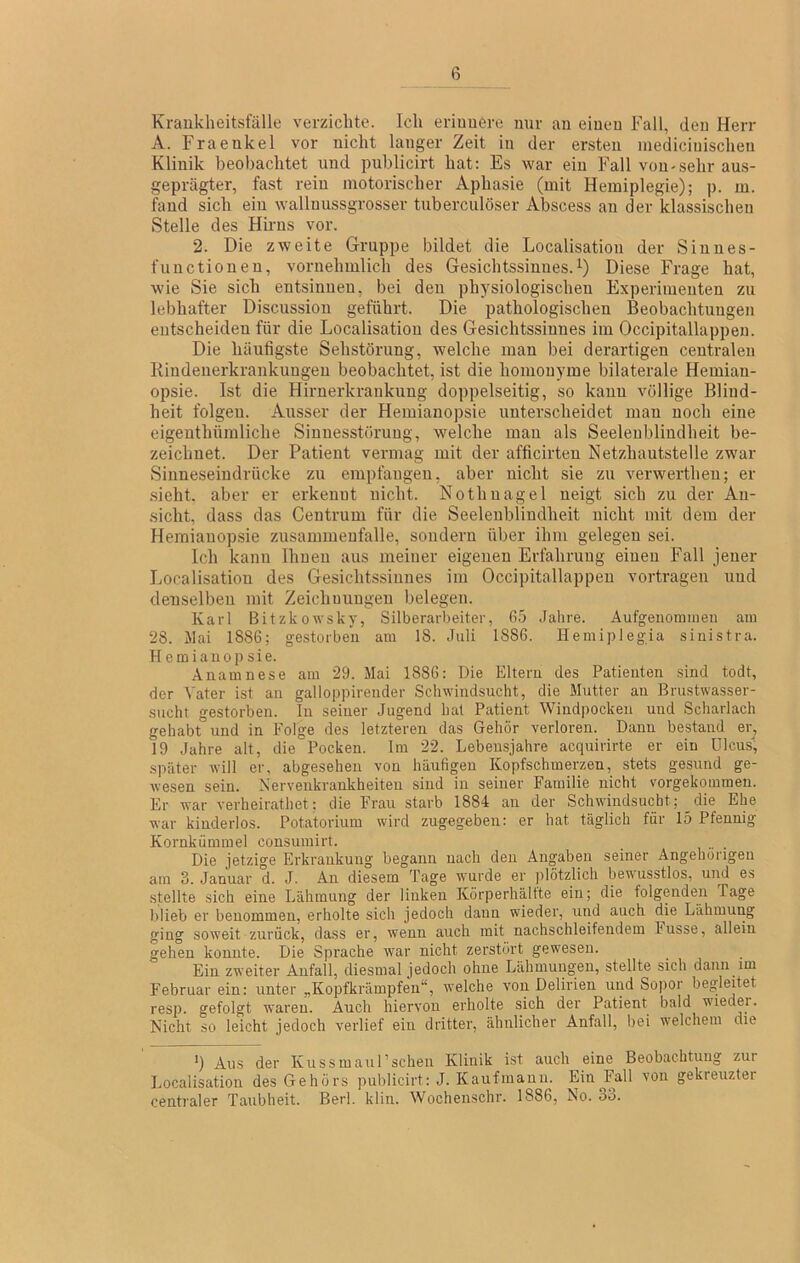 Kraukheitsfälle verzichte. Ich eriimere nur au einen Fall, den Herr A. Fraenkel vor nicht langer Zeit in der ersten mediciuischen Klinik beobachtet und publicirt hat: Es war ein Fall von-sehr aus- geprägter, fast rein motorischer Aphasie (mit Hemiplegie); ]). m. fand sich ein wallnussgrosser tuberciilöser Abscess an der klassischen Stelle des Hirns vor. 2. Die zweite Gruppe bildet die Localisatiou der Siuues- functionen, vornehmlich des Gesichtssinnes.'^) Diese Frage hat, wie Sie sich entsinnen, bei den physiologischen Experimenten zu lebhafter Discussion geführt. Die pathologischen Beobachtungen entscheiden für die Localisatiou des Gesichtssinnes im Occipitallappen. Die häufigste Sehstörung, welche man bei derartigen centralen Kiudenerkrankungen beobachtet, ist die homonyme bilaterale Hemian- opsie. Ist die Hirnerkrankung doppelseitig, so kann völlige Blind- heit folgen. Ausser der Hemianopsie unterscheidet man noch eine eigenthüraliche Sinnesstöruug, welche man als Seelenbliudheit be- zeichnet. Der Patient vermag mit der afficirten Netzhautstelle zwar Sinneseindrücke zu empfangen, aber nicht sie zu verwertheu; er .sieht, aber er erkennt nicht. Nothnagel neigt sich zu der An- sicht, dass das Ceutrum für die Seelenbliudheit nicht mit dem der Hemianopsie Zusammenfalle, sondern über ihm gelegen sei. Ich kann Ihnen aus meiner eigenen Erfahrung einen Fall jener Localisatiou des Gesichtssinnes im Occipitallappen vortragen und denselben mit Zeichnungen belegen. Karl Bitzkowsky, Silberarbeiter, 65 .Jahre. Äufgenomiuen am 28. Mai 1886; gestorben am 18. Juli 1886. Hemiplegia sinistra. Hemianopsie. Anamnese am 29. Mai 1886; Die Eltern des Patienten sind todt, der Vater ist an galloppirender Schwindsucht, die Mutter an Brustwasser- sucht gestorben. In seiner Jugend hat Patient Windpocken und Scharlach gehabt und in Folge des letzteren das Gehör verloren. Dann bestand er, 19 Jahre alt, die Pocken. Im 22. Lebensjahre acquirirte er ein ülcusl, später will er, abgesehen von häufigen Kopfschmerzen, stets gesund ge- wesen sein. Nervenkrankheiten sind in seiner Familie nicht vorgekommen. Er war verheirathet; die Frau starb 1884 an der Schwindsucht; die Ehe war kinderlos. Potatorium wird zugegeben: er hat täglich für 15 Pfennig Kornkümmel consumirt. Die jetzige Erkrankung begann nach den Angaben seiner Angehörigen am 3. Januar d. J. An diesem Tage wurde er plötzlich bewusstlos, und es stellte sich eine Lähmung der linken Körperhälfte ein; die folgenden Tage blieb er benommen, erholte sich jedoch dann wieder, und auch die Lähmung ging soweit zurück, dass er, wenn auch mit nachschleifendem Fusse, allein gehen konnte. Die Sprache war nicht zerstört gewesen. Ein zw'eiter Anfall, diesmal ]edoch ohne Lähmungen, stellte sich dann im Februar ein: unter „Kopfkrämpfen“, welche von Delirien und Sopor begleitet resp. gefolgt waren. Auch hiervon erholte sich der Patient bald wieder. Nicht so leicht jedoch verlief ein dritter, ähnlicher Anfall, bei welchem die ’) Aus der Kussmaul’schen Klinik ist auch eine Beobachtung zur Localisatiou des Gehörs publicirt: J. Kaufmann. Ein Fall von gekreuzter centraler Taubheit. Berl. klin. Wochenschr. 1886, No. 33.