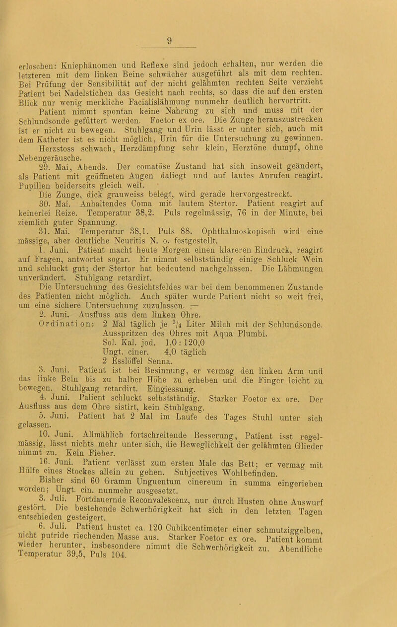 erloschen: Kuiephiiuomcu und Reflexe sind jedoch erhalten, nur werden die letzteren mit dem linken Beine schwächer ausgeführt als mit dem rechten. Bei Prüfung der Sensibilität auf der nicht gelähmten rechten Seite verzieht Patient bei Nadelstichen das Gesicht nach rechts, so dass die auf den ersten Blick nur wenig merkliche Facialislähmung nunmehr deutlich hervortritt. Patient nimmt spontan keine Nahrung zu sich und muss mit der Schlundsonde gefüttert werden. Foetor ex dre. Die Zunge herauszustrecken ist er nicht zu bewegen. Stuhlgang und Urin lässt er unter sich, auch mit dem Katheter ist es nicht möglich, Urin für die Untersuchung zu gewinnen. Uerzstoss schwach, Herzdämpfung sehr klein, Herztöne dumpf, ohne Nebengeräusche. “29. Mai, Abends. Der comatöse Zustand hat sich insoweit geändert, als Patient mit geölfneten Augen daliegt und auf lautes Anrufen reagirt. Pupillen beiderseits gleich weit. Die Zunge, dick grauweiss belegt, wird gerade hervorgestreckt. 30. Mai. Anhaltendes Coma mit lautem Stertor. Patient reagirt auf keinerlei Reize. Temperatur 38,2. Puls regelmässig, 76 in der Minute, bei ziemlich guter Spannung. 31. Mai. Temperatur 38,1. Puls 88. Ophthalmoskopisch wird eine massige, aber deutliche Neuritis N. o. festgestellt. 1. Juni. Patient macht heute Morgen einen klareren Eindruck, reagirt auf Fragen, antwortet sogar. Er nimmt selbstständig einige Schluck Wein und schluckt gut; der Stertor hat bedeutend nachgelassen. Die Lähmungen unverändert. Stuhlgang retardirt. Die Untersuchung des Gesichtsfeldes war bei dem benommenen Zustande des Patienten nicht möglich. Auch später wurde Patient nicht so weit frei, um eine sichere Untersuchung zuzulassen. — 2. Juni. Ausfluss aus dem linken Ohre. Ordination: 2 Mal täglich je Liter Milch jnit der Schlundsonde. Ausspritzen des Ohres mit Aqua Plumbi. Sol. Kal. jod. 1,0:120,0 Ungt. einer. 4,0 täglich 2 Esslöffel Senna. 3. Juni. Patient ist bei Besinnung, er vermag den linken Arm und das linke Bein bis zu halber Höhe zu erheben und die Finger leicht zu bewegen. Stuhlgang retardirt. Eingiessung. 4. Juni. Palient schluckt selbstständig. Starker Foetor ex ore. Der Ausfluss aus dem Ohre sistirt, kein Stuhlgang. 5. Juni. Patient hat 2 Mal im Laufe des Tages Stuhl unter sich gelassen. 10. Juni. Allmählich fortschreitende Besserung, Patient isst reo-el- mässig, lässt nichts mehr unter sich, die Beweglichkeit der gelähmten Glieder nimmt zu. Kein Fieber. 16. Juni. Patient verlässt zum ersten Male das Bett; er vermag mit Hülfe eines Stockes allein zu gehen. Subjectives Wohlbefinden. Bisher sind 60 Gramm Unguentum cinereum in summa eingerieben worden; Ungt. ein. nunmehr ausgesetzt. 3. Juli. Fortdauernde Reconvalekcenz, nur durch Husten ohne Auswurf gestört. Die bestehende Schwerhörigkeit hat sich in den letzten Ta<ren entschieden gesteigert. ° 6. Juli. Patient hustet ca. 120 Cubikeentimeter einer schmutziggelben, nicht putride riechenden Masse aus. Starker Foetor ex ore. Patient kommt wieder herunter, in.sbesondere nimmt die Schwerhörigkeit zu. Abendliche lemperatur 39,5, Puls 104.