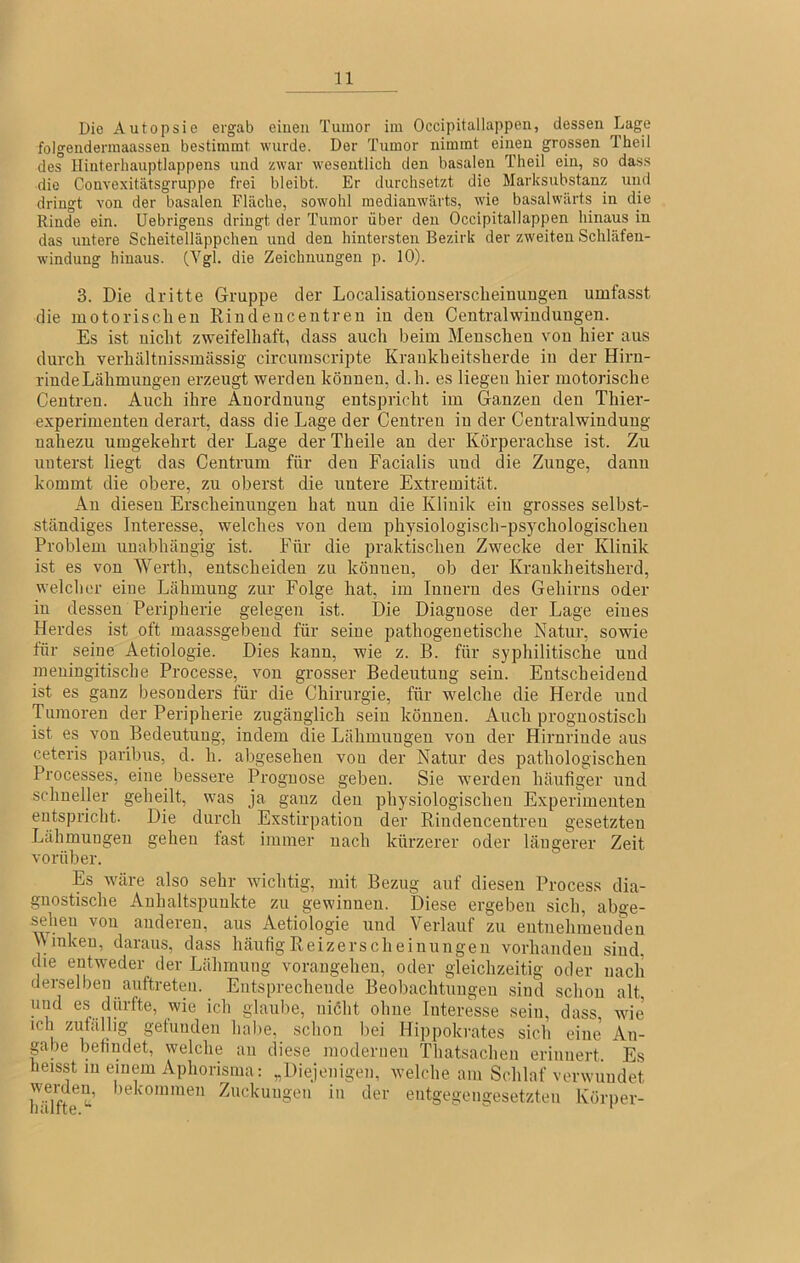 Die Autopsie ergab einen Tumor im Occipitallappen, dessen Lage folgendermaassen bestimmt wurde. Der Tumor nimmt einen grossen Theil des Hinterhauptlappens und zwar wesentlich den basalen Theil ein, so da.ss die Convexitätsgruppe frei bleibt. Er durchsetzt die Marksubstanz uiid dringt von der basalen Fläche, sowohl medianw'ärts, wie basalwärts in die Rinde ein. Uebrigens dringt der Tumor über den Occipitallappen hinaus in das untere Scheitelläppchen und den hintersten Bezirk der zweiten Schläfen- windung hinaus. die Zeichnungen p. 10). 3. Die dritte Gruppe der Localisationsersclieinuugen umfasst die motorisclieu Rindeiicentreu in den Centralwindungen. Es ist nicht zweifelhaft, dass auch beim Menschen von hier aus durch verhältnissmässig circumscripte Krankheitsherde in der Hirn- rinde Lähmungen erzeugt werden können, d.h. es liegen hier motorische Ceutreu. Auch ihre Anordnung entspricht im Ganzen den Thier- experimeuteu derart, dass die Lage der Centreu in der Centralwindung nahezu umgekehrt der Lage derTheile an der Körperaclise ist. Zu unterst liegt das Centrum für den Facialis und die Zunge, dann kommt die obere, zu oberst die untere Extremität. Au diesen Erscheinungen hat nun die Klinik ein grosses selbst- ständiges Interesse, welches von dem physiologisch-psychologischen Problem unabhängig ist. Für die praktischen Zwecke der Klinik ist es von Werth, entscheiden zu können, ob der Krankheitsherd, welcher eine Lähmung zur Folge hat, im Innern des Gehirns oder in dessen Peripherie gelegen ist. Die Diagnose der Lage eines Herdes ist oft inaassgebeud für seine pathogenetische Natur, sowie für seine Aetiologie. Dies kann, wie z. B. für syphilitische und meuingitische Processe, von grosser Bedeutung sein. Entscheidend ist es ganz besonders für die Chirurgie, für welche die Herde und Tumoren der Peripherie zugänglich sein können. Auch prognostisch ist es von Bedeutung, indem die Lähmungen von der Hirnrinde aus ceteris paribus, d. h. abgesehen von der Natur des pathologischen Processes, eine bessere Prognose geben. Sie w'erden häufiger und schneller geheüt, was ja ganz den physiologischen Experimenten entspricht. Die durch Exstirpation der Rindencentreu gesetzten Lähmungen gehen fast immer nach kürzerer oder längerer Zeit vorüber. Es wäre also sehr wichtig, mit Bezug auf diesen Process dia- gnostische Anhaltspunkte zu gewinnen. Diese ergeben sich, abge- sehen von anderen, aus Aetiologie und Verlauf zu entnehiuencfeu \\ inkeu, daraus, dass häutig Reizerscheinungen vorhanden sind, die entweder der Lähmung vorangeheu, oder gleichzeitig oder nach derselben anftreten. Entsprechende Beobachtungen sind schon alt glaube, niöht ohne Interesse sein, dass, wie ich zufällig gefunden habe, schon bei Hippokrates sich eine An- pbe befindet, welche an diese modernen Thatsacheu erinnert. Es heisst in einem Aphorisma: „Diejenigen, welche am Schlaf verwundet bekommen Zuckungen in der entgegengesetzten Körper-