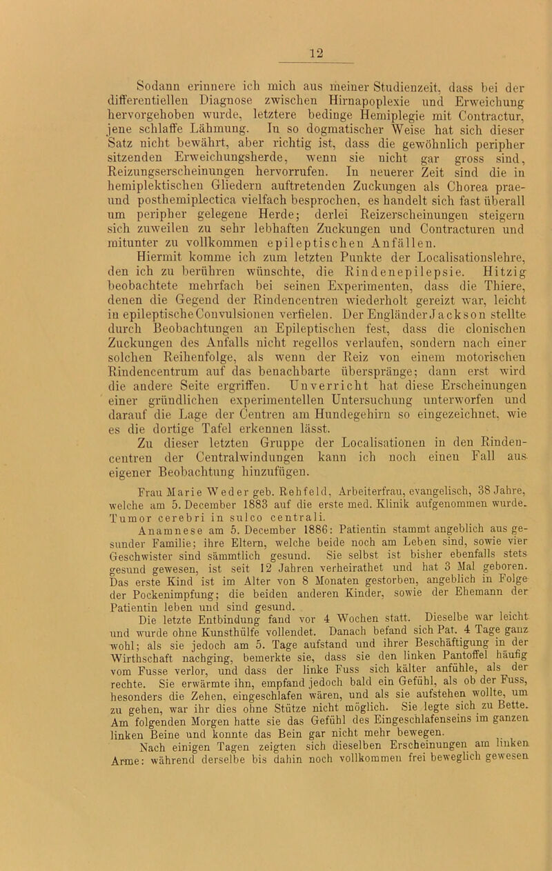 Sodann erinnere ich mich aus meiner Studienzeit, dass bei der differentiellen Diagnose zwischen Hirnapoplexie und Erweichung hervorgehoben wurde, letztere bedinge Hemiplegie mit Coutractur, jene schlaffe Lähmung. In so dogmatischer Weise hat sich dieser Satz nicht bewährt, aber richtig ist, dass die gewöhnlich peripher sitzenden Erweichungsherde, wenn sie nicht gar gross sind, Reizungserscheinungen hervorrufen. In neuerer Zeit sind die in hemiplektischeu Gliedern auftretenden Zuckuugen als Chorea prae- und posthemiplectica vielfach besprochen, es handelt sich fast überall um peripher gelegene Herde; derlei Reizerscheinungen steigern sich zuweilen zu sehr lebhaften Zuckungen und Contracturen und mitunter zu vollkommen epileptischen Anfällen. Hiermit komme ich zum letzten Punkte der Localisationslehre, den ich zu berühren wünschte, die Rindenepilepsie. Hitzig beobachtete mehrfach bei seinen Experimenten, dass die Thiere, denen die Gegend der Riudencentren wiederholt gereizt war, leicht in epileptische Couvulsioueu verfielen. Der Engländer Jackson stellte durch Beobachtungen an Epileptischen fest, dass die clonischen Zuckungen des Anfalls nicht regellos verlaufen, sondern nach einer solchen Reihenfolge, als wenn der Reiz von einem motorischen Rindencentrum auf das benachbarte überspränge; dann erst wkd die andere Seite ergriffen. Unverricht hat diese Erscheinungen einer gründlichen experimentellen Untersuchung unterworfen und darauf die Lage der Ceutren am Hundegehiru so eingezeichnet, wie es die dortige Tafel erkennen lässt. Zu dieser letzten Gruppe der Localisationen in den Rindeii- centren der Centralwindungen kann ich noch einen Fall aus- eigener Beobachtung hinzufügen. Frau Marie Weder geb. Rehfeld, Arbeiterfrau, evangelisch, 38 Jahre, welche am 5. December 1883 auf die erste med. Klinik aufgenommen wurde. Tumor cerebri in sulco centrali. Anamnese am 5. December 1886: Patientin stammt angeblich aus ge- sunder Familie; ihre Eltern, welche beide noch am Leben sind, sowie vier Geschwister sind sämmtlich gesund. Sie selbst ist bisher ebenfalls stets gesund gewesen, ist seit 12 Jahren verheirathet und hat 3 Mal geboren. Das erste Kind ist im Alter von 8 Monaten gestorben, angeblich in Folge der Pockenimpfung; die beiden anderen Kinder, sowie der Ehemann der Patientin leben und sind ge.sund. Die letzte Entbindung fand vor 4 Wochen statt. ^ Dieselbe war leicht rrnd ■wurde ohne Kunsthülfe vollendet. Danach befand sich Pat. ^ 4 Tage ganz wohl; als sie jedoch am 5. Tage aufstand und ihrer Beschäftigung iri der Wirthschaft nachging, bemerkte sie, dass sie den linken Pantoffel häufig vom Fusse verlor, und dass der linke Fuss sich kälter anfühle, als der rechte. Sie erwärmte ihn, empfand jedoch bald ein Gefühl, als ob der Fuss, besonders die Zehen, eingeschlafen wären, und als sie aufstehen wollte, um zu gehen, war ihr dies ohne Stütze nicht möglich. Sie legte sich zu Bette. Am folgenden Morgen hatte sie das Gefühl des Eingeschlafenseins im ganzen linken Beine und konnte das Bein gar nicht mehr bewegen. Nach einigen Tagen zeigten sich dieselben Erscheinungen am linken Arme: während derselbe bis dahin noch vollkommen frei beweglich gewesen