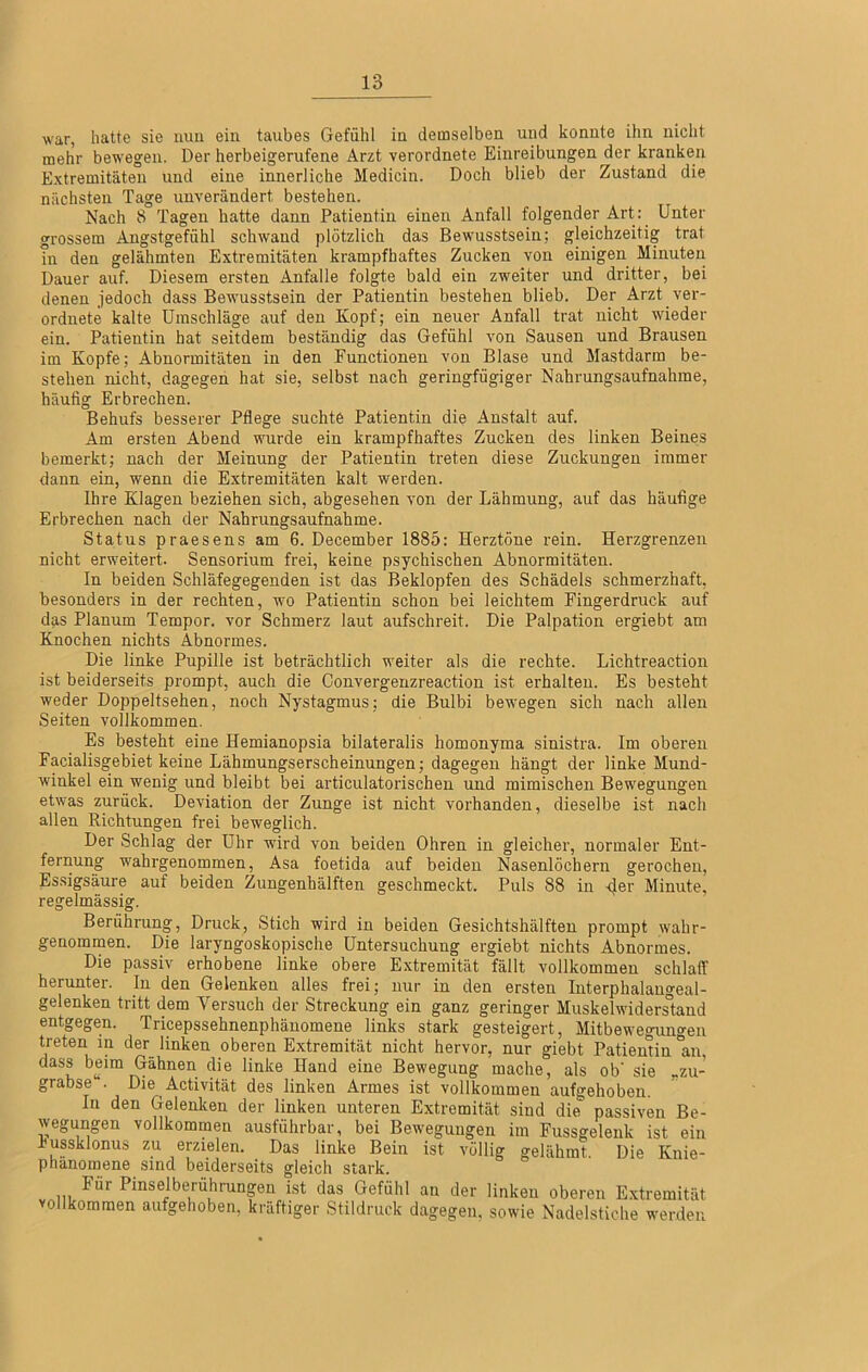war, hatte sie mm ein taubes Gefühl in demselben und konnte ihn nicht mehr bewegen. Der herbeigerufene Arzt verordnete Einreibungen der kranken Extremitäten und eine innerliche Medicin. Doch blieb der Zustand die nächsten Tage unverändert bestehen. Nach 8 Tagen hatte dann Patientin einen Anfall folgender Art: Unter grossem Angstgefühl schwand plötzlich das Bewusstsein; gleichzeitig trat in den gelähmten Extremitäten krampfhaftes Zucken von einigen Minuten Dauer auf. Diesem ersten Anfalle folgte bald ein zweiter und dritter, bei denen jedoch dass Bewusstsein der Patientin bestehen blieb. Der Arzt ver- orduete kalte Umschläge auf den Kopf; ein neuer Anfall trat nicht wieder ein. Patientin hat seitdem beständig das Gefühl von Sausen und Brausen im Kopfe; Abnormitäten in den Functionen von Blase und Mastdarm be- stehen nicht, dagegen hat sie, selbst nach geringfügiger Nahrungsaufnahme, häufig Erbrechen. Behufs besserer Pflege suchte Patientin die Anstalt auf. Am ersten Abend wurde ein krampfhaftes Zucken des linken Beines bemerkt; nach der Meinung der Patientin treten diese Zuckungen immer dann ein, wenn die Extremitäten kalt werden. Ihre Klagen beziehen sich, abgesehen von der Lähmung, auf das häufige Erbrechen nach der Nahrungsaufnahme. Status praesens am 6. December 1885: Herztöne rein. Herzgrenzen nicht erweitert. Sensorium frei, keine psychischen Abnormitäten. In beiden Schläfegegenden ist das Beklopfen des Schädels schmerzhaft, besonders in der rechten, wo Patientin schon bei leichtem Fingerdruck auf das Planum Tempor. vor Schmerz laut aufschreit. Die Palpation ergiebt am Knochen nichts Abnormes. Die linke Pupille ist beträchtlich weiter als die rechte. Lichtreaction ist beiderseits prompt, auch die Convergenzreaction ist erhalten. Es besteht weder Doppeltsehen, noch Nystagmus; die Bulbi bewegen sich nach allen Seiten vollkommen. Es besteht eine Hemianopsia bilateralis homonyma sinistra. Im oberen Facialisgebiet keine Lähmungserscheinungen; dagegen hängt der linke Mund- winkel ein wenig und bleibt bei articulatorischen und mimischen Bewegungen etwas zurück. Deviation der Zunge ist nicht vorhanden, dieselbe ist nach allen Richtungen frei beweglich. Der Schlag der Uhr wird von beiden Ohren in gleicher, normaler Ent- fernung wahrgenommen, Asa foetida auf beiden Nasenlöchern gerochen, Essigsäure auf beiden Zungenhälften geschmeckt. Puls 88 in Minute, regelmässig. Berührung, Druck, Stich wird in beiden Gesichtshälfteu prompt wabr- genommen. Die laryngoskopische Untersuchung ergiebt nichts Abnormes. Die passiv erhobene linke obere Extremität fällt vollkommen schlaff herunter. In den Gelenken alles frei; nur in den ersten Interphalangeal- gelenken tritt dem Versuch der Streckung ein ganz geringer Muskelwidersland entgegen. Tricepssehnenphänomene links stark gesteigert, Mitbewe<nino-en treten in der^ linken oberen Extremität nicht hervor, nur giebt Patientin 'an, dass beim Gähnen die linke Hand eine Bewegung mache, als ob' sie „zu- grabse“. Die Activität des linken Armes ist vollkommen aufgehoben. In den Gelenken der linken unteren Extremität sind die passiven Be- wegungen vollkommen ausführbar, bei Bewegungen im Fussgelenk ist ein iussklonus zu erzielen. Das linke Bein ist völlig gelähmt Die Knie- phanomene sind beiderseits gleich stark. Für Pinselberührungen ist das Gefühl an der linken oberen Extremität vollkommen aufgehoben, kräftiger Stildruck dagegen, sowie Nadelstiche werden