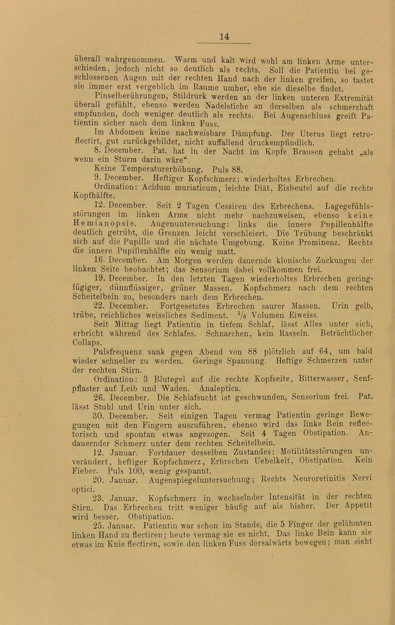 überall wahrgenommeu. Warm und kalt wird wohl am linken Arme unter- schieden, jedoch nicht so deutlich als rechts. Soll die Patientin bei ge- schlossenen Augen mit der rechten Hand nach der linken greifen, so tastet sie immer erst vergeblich im Raume umher, ehe sie dieselbe findet. Pinselberührungen, Stildrurk werden an der linken unteren Extremität überall gefühlt, ebenso werden Nadelstiche an derselben als schmerzhaft empfunden, doch weniger deutlich als rechts. Bei Augenschluss greift Pa- tientin sicher nach dem linken Fuss. Im Abdomen keine nachweisbare Dämpfung. Der Uterus liegt retro- flectirt, gut zurückgebildet, nicht aufTallend druckempfindlich. 8. December. Pat. hat in der Nacht im Kopfe Brausen gehabt „als wenn ein Sturm darin wäre“. Keine Temperaturerhöhung. Puls 88. 9. December. Heftiger Kopfschmerz; wiederholtes Erbrechen. Ordination: Acidum muriaticum, leichte Diät, Eisbeutel auf die rechte Kopfhälfte. 12. December. Seit 2 Tagen Cessiren des Erbrechens. Lagegefühls- störungen im linken Arme nicht mehr nachzuweisen, ebenso keine Hemianopsie. Augenuntersuchung: links die innere Pupillenhälfte deutlich getrübt, die Grenzen leicht verschleiert. Die Trübung beschränkt sich auf die Pupille und die nächste Umgebung. Keine Prominenz. Rechts die innere Pupillenhälfte ein wenig matt. 16. December. Am Morgen werden dauernde klonische Zuckungen der linken Seite beobachtet; das Sensorium dabei vollkommen frei. 19. December. In den letzten Tagen wiederholtes Erbrechen gering- fügiger, dünnflüssiger, grüner Massen. Kopfschmerz nach dem rechten Scheitelbein zu, besonders nach dem Erbrechen. 22. December. Fortgesetztes Erbrechen saurer Massen. Urin gelb, trübe, reichliches weissliches Sediment. Ve Volumen Eiweiss. Seit Mittag liegt Patientin in tiefem Schlaf, lässt Alles unter sich, erbricht während des Schlafes. Schnarchen, kein Rasseln. Beträchtlicher Collaps. Pulsfrequenz sank gegen Abend von 88 plötzlich auf 64, um bald wieder schneller zu werden. Geringe Spannung. Heftige Schmerzen unter der rechten Stirn. Ordination: 3 Blutegel auf die rechte Kopfseite, Bitterwasser, Senf- pflaster auf Leib und Waden. Analeptica. 26. December. Die Schlafsucht ist geschwunden, Sensorium frei. Pat. lässt Stuhl und Urin unter sich. 30. December. Seit einigen Tagen vermag Patientin geringe Bewe- gungen mit den Fingern auszuführen, ebenso wird das linke Bein reflec- torisch und spontan etwas angezogen. Seit 4 Tagen Obstipation. An- dauernder Schmerz unter dem rechten Scheitelbein. 12. Januar. Fortdauer desselben Zustandes: Motilitätsstörungen un- verändert, heftiger Kopfschmerz, Erbrechen Uebelkeit, Obstipation. Kein Fieber. Puls 100, wenig gespannt. 20. Januar. Augenspiegeluntersuchung; Rechts Neuroretinitis Nervi optici. 23. Januar. Kopfschmerz in wechselnder Intensität in der rechten Stirn. Das Erbrechen tritt weniger häufig auf als bisher. Der Appetit wird besser. Obstipation. 25. Januar. Patientin war schon iin Stande, die 5 Finger der gelähmten linken Hand zu flectiren; heute vermag sie es nicht. Das linke Bein kann sm etwas im Knie flectiren, sowie den linken Fuss dorsalwärts bewegen; man sieht