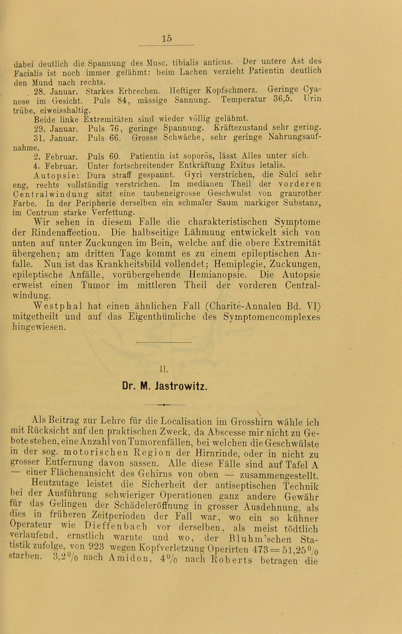 dabei deutlich die Spaummg des Muse, tibialis aiiticus. Der uutere Ast des Facialis ist noch immer gelähmt: beim Lachen verzieht Patientin deutlich den Mund nach rechts. ^ . 28. Januar. Starkes Erbrechen. Heftiger Kopfschmerz, (geringe Cya- nose im Gesicht. Puls 84, massige Sannung. Temperatur 36,5. Urin trübe, eiweisshaltig. Beide linke Extremitäten sind wieder völlig gelähmt. 29. Januar. Puls 76, geringe Spannung. Kräftezustand sehr gering. 31. Januar. Puls 66. Grosse Schwäche, sehr geringe Nahrungsauf- nahme. 2. Februar. Puls 60. Patientin ist soporös, lässt Alles unter sich. 4. Februar. Unter fortschreitender Entkräftung Exitus letalis. Autopsie: Dura straff gespannt. Gyri verstrichen, die Sulci sehr eng, rechts vollständig verstrichen. Im medianen Theil der vorderen Central Windung sitzt eine taubeneigrosse Geschwulst von graurother Farbe. In der Peripherie derselben ein schmaler Saüm markiger Substanz, im Centrum starke Verfettung. Wir sehen in diesem Falle die charakteristischen Symptome der Rindenaffection. Die halbseitige Lähmung entwickelt sich von unten auf unter Zuckungen im Bein, welche auf die obere Extremität übergehen; am dritten Tage kommt es zu einem epileptischen An- falle. Nun ist das Krankheitsbild vollendet; Hemiplegie, Zuckungen, epileptische Anfälle, vorübergehende Hemianopsie. Die Autopsie erweist einen Tumor im mittleren Theil der vorderen Central- windung. Westphal hat einen ähnlichen Fall (Charite-Annalen Bd. VI) mitgetheilt und auf das Eigenthümliche des Symptomencomplexes hingewiesen. II. Dr. M. Jastrowitz. Als Beitrag zur Lehre für die Localisation im Grosshirn wähle ich mit Rücksicht auf den praktischen Zweck, da Abscesse mir nicht zu Ge- bote stehen, eine Anzahl von Tumorenfällen, bei welchen die Geschwülste in der sog. motorischen Region der Hirnrinde, oder in nicht zu grosser Entfernung davon sassen. Alle diese Fälle sind auf Tafel A einer Flächenansicht des Gehirns von oben — zusammengestellt. • leistet die Sicherheit der autiseptischen Technik bei der Ausführung schwieriger Operationen ganz andere Gew'ähr für das Gelingen der Schädeleröffnung in grosser Ausdehnung, als dies 111 früheren Zeitperiodeu der Fall war, wo ein so kühner Operateur wie Dieffenbach vor derselben, als meist tödtlich verlaufend, ernstlich warnte und wo, der Bluhm’schen Sta- tistik zufolge, von 923 wegen Kopfverletzung Operirten 473 = 51,250,0 starben. 3,2«/o nach Amidon, 40/0 nach Roberts betragen die