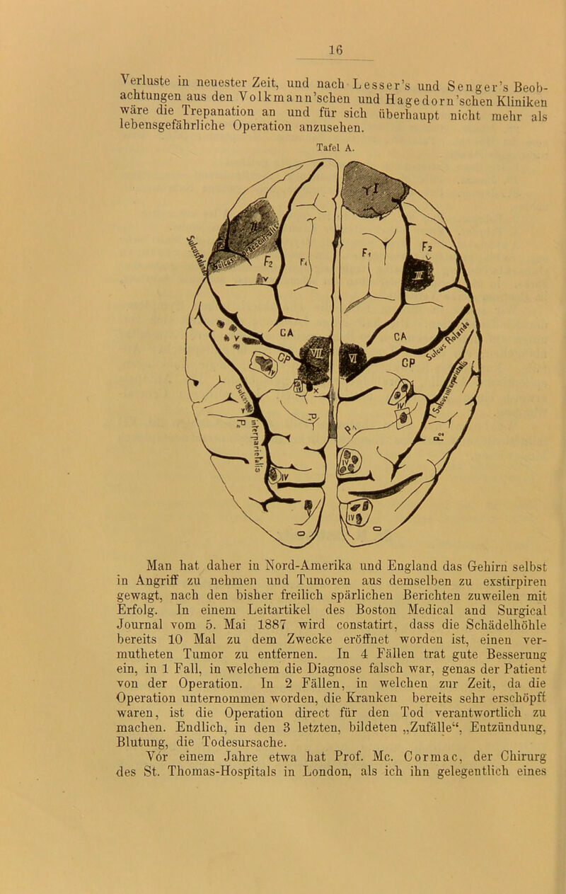 Verluste m neuester Zeit, und nach Lesser’s und Senger’s Beob- achtungen aus den Volkmann’schen und Hagedorn’schen Kliniken wäre die Irepanatwn an und für sich überhaupt nicht mehr als lebensgefährliche Operation anzusehen. Tafel A. Man hat daher in Nord-Amerika und England das Gehirn selbst in Angrilf zu nehmen und Tumoren aus demselben zu exstirpiren gewagt, nach den bisher freilich spärlichen Berichten zuweilen mit Erfolg. In einem Leitartikel des Boston Medical and Surgical Journal vom 5. Mai 1887 wird constatirt, dass die Schädelhöhle bereits 10 Mat zu dem Zwecke eröffnet worden ist, einen ver- mutheten Tumor zu entfernen. In 4 Fällen trat gute Besserung ein, in 1 Fall, in welchem die Diagnose falsch war, genas der Patient von der Operation. In 2 Fällen, in welchen zur Zeit, da die Operation unternommen worden, die Kranken bereits sehr erschöpft waren, ist die Operation direct für den Tod verantwortlich zu machen. Endlich, in den 3 letzten, bildeten „Zufälle“, Entzündung, Blutung, die Todesursache. Vor einem Jahre etwa hat Prof. Mc. Cormac, der Chirurg des St. Thomas-Hospitals in London, als ich ihn gelegentlich eines