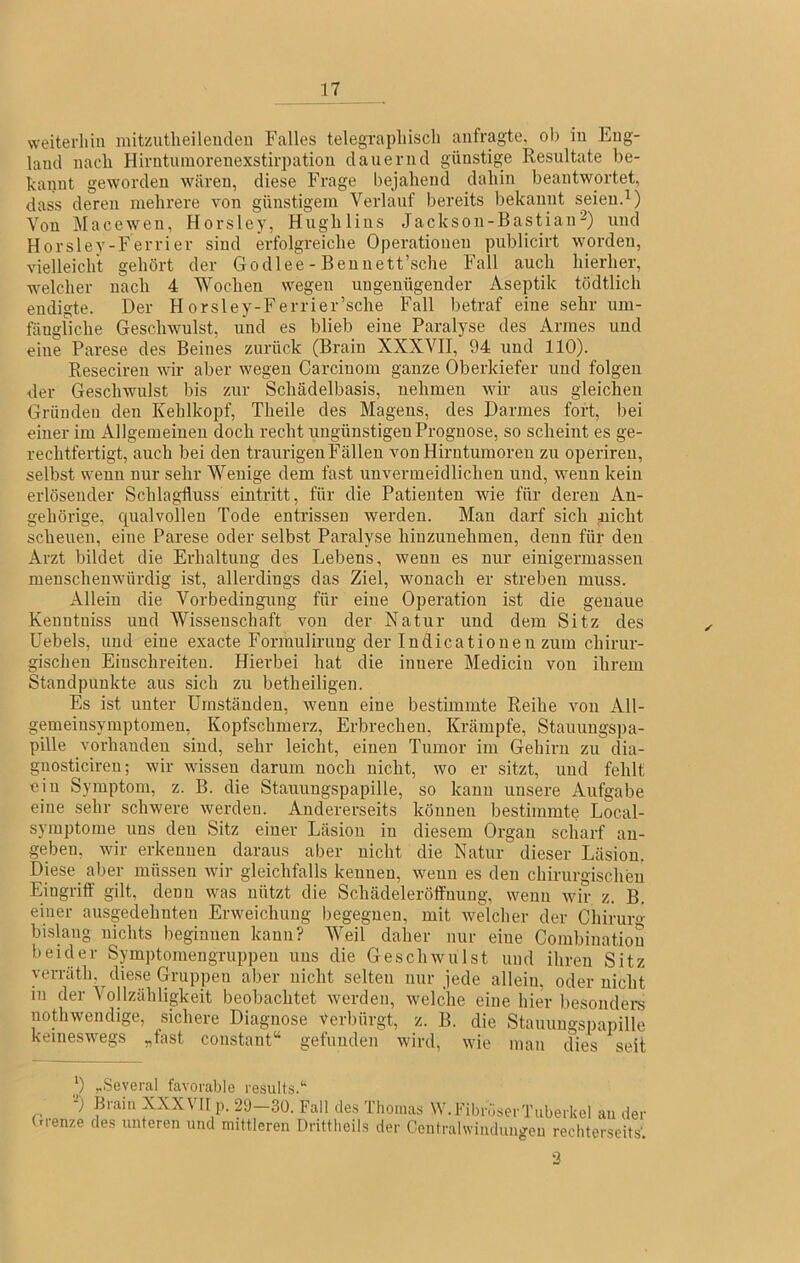 weiterhin niitzutheileudeu Falles telegraphisch anfragte, ob in Eng- land nach Hirntuinoreuexstirpatiou dauernd günstige Resultate be- kannt geworden wären, diese Frage bejahend dahin beantwortet, dass deren mehrere von günstigem Verlauf bereits bekannt seien. Von Macewen, Horsley, Hughlins Jackson-Bastian2) und Horsley-Ferrier sind erfolgreiche Operationen publicirt worden, vielleicht gehört der Godlee - Bennett’sche Fall auch hierher, welcher nach 4 Wochen wegen ungenügender Aseptik tödtlich endigte. Der Horsley-Ferrier’sche Fall betraf eine sehr um- fängliche Geschwulst, und es blieb eine Paralyse des Armes und eine Parese des Beines zurück (Brain XXXVII, 94 und 110). Reseciren wir aber wegen Carcinom ganze Oberkiefer und folgen der Geschwulst bis zur Schädelbasis, nehmen wir aus gleichen Gründen den Kehlkopf, Theile des Magens, des Darmes fort, bei einer im Allgemeinen doch recht ungünstigen Prognose, so scheint es ge- rechtfertigt, auch bei den traurigen Fällen von Hirntumoren zu operireu, selbst wenn nur sehr Wenige dem fast unvermeidlichen und, wenn kein erlösender Schlagfluss eintritt, für die Patienten wie für deren An- gehörige, qualvollen Tode entrissen werden. Man darf sich nicht scheuen, eine Parese oder selbst Paralyse hinzunehmen, denn für den Arzt bildet die Erhaltung des Lebens, wenn es nur einigermasseu menschenwürdig ist, allerdings das Ziel, wonach er streben muss. Allein die Vorbedingung für eine Operation ist die genaue Kenntniss und Wissenschaft von der Natur und dem Sitz des Uebels, und eine exacte Formulirung der Indicationen zum chirur- gischen Einschreiten. Hierbei hat die innere Medicin von ihrem Standpunkte aus sich zu betheiligen. Es ist unter Umständen, wenn eine bestimmte Reihe von All- gemeinsymptomen, Kopfschmerz, Erbrechen, Krämpfe, Stauungspa- pille vorhanden sind, sehr leicht, einen Tumor im Gehirn zu dia- gnosticiren; wir wissen darum noch nicht, wo er sitzt, und fehlt ein Symptom, z. B. die Stauungspapille, so kann unsere Aufgabe eine sehr schwere werden. Andererseits können bestimmte Local- symptome uns den Sitz einer Läsion in diesem Organ scharf an- geben, wir erkennen daraus aber nicht die Natur dieser Läsion. Diese aber müssen Avir gleichfalls kennen, wenn es den chirurgischen Eingriff gilt, denn was nützt die Schädelerölfnung, wenn wir z. B. einer ausgedehnten Erweichung begegnen, mit welcher der Chirurg bislang nichts beginnen kann? AVeil daher nur eine Corabinatiou beider Symptomengruppeu uns die Gesclnvulst und ihren Sitz verräth. diese Gruppen aber nicht selten nur jede alleiu, oder nicht in der Vollzähligkeit beobachtet werden, welche eine hier besondere nothwendige, sichere Diagnose Verbürgt, z. B. die Stauungspapille keineswegs „fast constant“ gefunden wird, wie man dies seit j) „Seyeral favorable results.‘' -) Brain XXXVII p. 29—30. Fall des Thomas W.FibröserTuberkel au dei Grenze des unteren und mittleren Drittheils der Contralwindungen rechterseits', 2 ✓