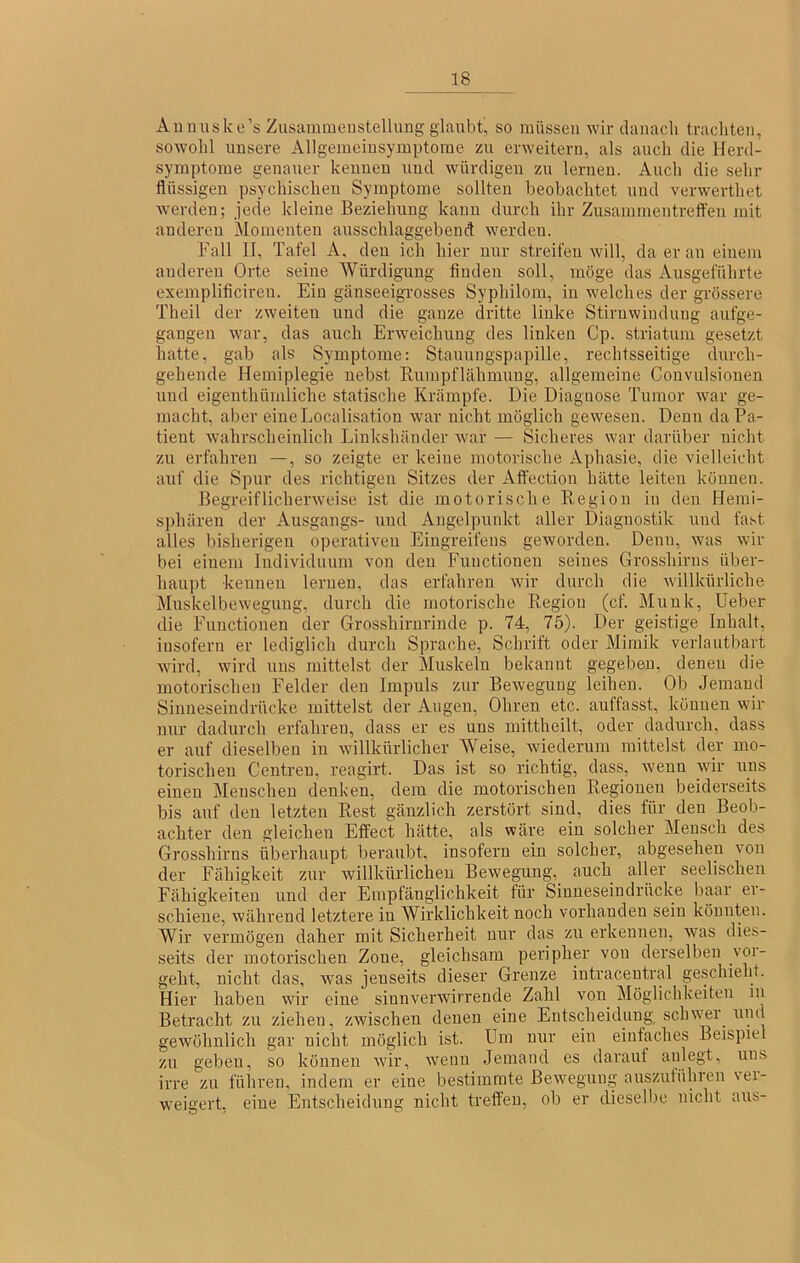 Auiiuske’s Zusammenstellung glaubt, so müssen wir danach trachten, sowohl unsere Allgemeinsymptorae zu erweitern, als auch die Herd- symptome genauer kennen und würdigen zu lernen. Auch die sehr flüssigen psychischen Symptome sollten beobachtet und verwertliet werden; jede kleine Beziehung kann durch ihr Zusammentrefl'eu mit anderen Momenten ausschlaggebend werden. Fall II, Tafel A, den ich hier nur streifen will, da er an einem anderen Orte seine Würdigung finden soll, möge das Ausgeführte exemplificiren. Ein gänseeigrosses Syphilom, in welches der grössere Theil der zweiten und die ganze dritte linke Stirnwindung aufge- gangen war, das auch Erweichung des linken Cp. Striatum gesetzt hatte, gab als Symptome: Stauungspapille, rechtsseitige durch- gehende Hemiplegie nebst Rumpflähmung, allgemeine Convulsiouen und eigenthümliche statische Krämpfe. Die Diagnose Tumor war ge- macht, aber eiueLocalisatiou war nicht möglich gewesen. Denn da Pa- tient wahrscheinlich Linkshänder war — Sicheres war darüber nicht zu erfahren —, so zeigte er keine motorische Aphasie, die vielleicht auf die Spur des richtigen Sitzes der Affection hätte leiten können. Begreiflicherweise ist die motorische Kegion in den Hemi- sphären der Ausgangs- und Angelpunkt aller Diagnostik und fast alles bisherigen operativen Eingreifens geworden. Denn, was wir bei einem Individuum von den Functionen seines Grosshirns über- haupt kennen lernen, das erfahren wir durch die willkürliche Muskelbewegung, durch die motorische Region (cf. Munk, Ueber die Functionen der Grosshirmünde p. 74, 75). Der geistige Inhalt, insofern er lediglich durch Sprache, Schrift oder Mimik verlautbart wird, wird uns mittelst der Muskeln bekannt gegeben, denen die motorischen Felder den Impuls zur Bewegung leihen. Ob Jemand Sinneseindrücke mittelst der Augen, Ohren etc. auffasst, können wir nur dadurch erfahren, dass er es uns mittheilt, oder dadurch, dass er auf dieselben in willkürlicher Weise, wiederum mittelst der mo- torischen Centreu, reagirt. Das ist so richtig, dass, wenn wir uns einen Menschen denken, dem die motorischen Regionen beiderseits bis auf den letzten Rest gänzlich zerstört sind, dies für den Beob- achter den gleichen Effect hätte, als wäre ein solcher Mensch des Grosshirns überhaupt beraubt, insofern ein solcher, abgesehen von der Fähigkeit zur willkürlichen Bewegung, auch aller seelischen Fähigkeiten und der Emptänglichkeit für Sinueseindrücke baar ei- schiene, während letztere in AVirklichkeit noch vorhanden sein könnten. Wir vermögen daher mit Sicherheit nur das zu erkennen, was dies- seits der motorischen Zone, gleichsam peripher von derselben voi- geht, nicht das, was jenseits dieser Grenze intracentral geschieht. Hier haben wir eine sinnverwirrende Zahl von Möglichkeiten in Betracht zu ziehen, zwischen denen eine Entscheidung schwer und gewöhnlich gar nicht möglich ist. Um nur ein eintaches Beispiel zu geben, so können wir, w'enii Jemand es darauf aulegt, uns irre zu füliren, indem er eine bestimmte Bewegung auszutühren vei- weigert, eine Entscheidung nicht treffen, ob er dieselbe nicht aus-