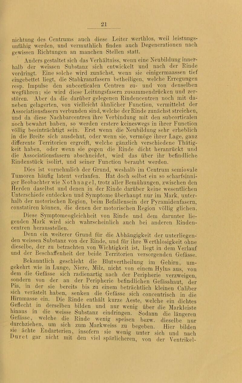 Dichtung dos Ceutruras aueli diese Leiter werthlos, weil leistungs- unfähig werden, und vermuthlich finden auch Degenerationen nach gewissen Richtungen an mauchen Stellen statt. Anders gestaltet sich das Verhältniss, wenn eine Neubildung inner- halb der weisseu Substanz sich entwickelt und nach der Rinde vordringt. Eine solche wird zunächst, wenn sie eiuigermaassen tief eingebettet liegt, die Stabkranzfasern betheiligen, welche Erregungen resp. Impulse den subcorticalen Centren zu- und von denselben wegführen; sie Avird diese Leitungsfaseru zusaminendrücken und zer- stören. Aber da die darüber gelegenen Rindencentren noch mit da- neben gelagerten, von vielleicht ähnlicher Function, vermittelst der Associationsfasern verbunden sind, welche der Rinde zunächst streichen, und da diese Nachbarcentren ihre Verbindung mit den subcorticalen noch bewahrt haben, so werden erstere keineswegs in ihrer Function völlig beeinträchtigt sein. Erst wenn die Neubildung sehr erheblich in die Breite sich ausdehnt, oder wenn sie, vermöge ihrer Lage, ganz differente Territorien ergi’eift, welche gänzlich verschiedene Thätig- keit haben, oder wenn sie gegen die Rinde dicht heranrückt und die Associationsfasern abschneidet, wird das über ihr befindliche Rindenstück isolirt, und seiner Function beraubt Averdeu. Dies ist vornehmlich der Grund, weshalb im Centrum semiovale Tumoren häufig latent verlaufen. Hat doch selbst ein so scharfsinni- ger Beobachter Avie Nothnagel, trotz aller Bemühungen, zwischen den Herden daselbst und denen in der Rinde darüber keine wesentlichen Unterschiede entdecken und Symptome überhaupt nur im Mark, unter- halb der motorischen Region, beim Befallensein der Pyramidenfasern, constatiren können, die denen der motorischen Region völlig glichen. Diese Symptomerigleichheit von Rinde und dem darunter lie- genden Mark wird sich Avahrscheinlich auch bei anderen Rinden- centren herausstelleu. Denn ein Aveiterer Grund für die Abhängigkeit der unterliegen- den Aveissen Substanz von der Rinde, und für ihre erthlosigkeit ohne dieselbe, der zu betrachten von Wichtigkeit ist, liegt in dem Verlauf und der Beschaffenheit der beide Teri'itorien versorgenden Gefässe. Bekanntlich geschieht die Blutvertheiluug im Gehirn, um- gekehrt Avie in Lunge, Niere, Milz, nicht von einem Hylus aus, von dem die Gefässe sich radienartig nach der Peripherie verzweio-en sondern von der au der Peripherie befindlichen Gefässhaut, '’der Pia, m der sie bereits bis zu einem beträchtlich kleinen Caliber sich verästelt haben, senken die Gefässe sich concentrisch in die Hirnmasse ein. Die Rinde enthält kurze Aeste, Avelche ein dichtes Geflecht m derselben bilden und nur wenig über die Markleiste hinaus m die weisse Substanz eindringen. Sodann die längeren Gefässe Avelche die Rinde wenig speisen bezw. dieselbe' nur durchzmhen, um sich zum Markweiss zu begeben. Hier bilden me achte Endarterien, insofern sie wenig unter sich und nach Duret gar nicht mit den viel spärlicheren, von der Ventrikel-