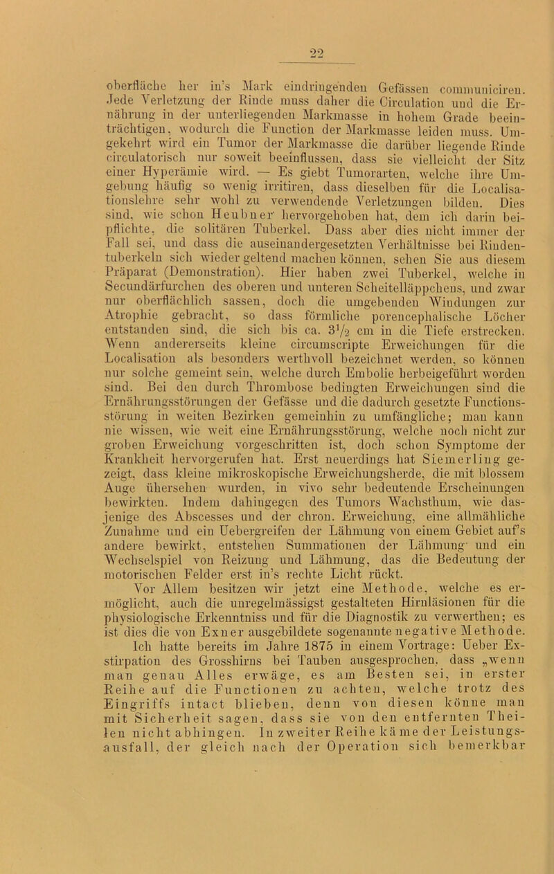 Oberfläche her iu’s Mark eiiKlringeucleu Gefässeii coimnuiiicireu. Jede Verletzung der Riude muss daher die Circulatioii und die Er- iiähruug iu der uiiterliegeuden Markmasse iu hohem Grade beeiii- trächtigeu, wodurch die Fuuctiou der Markmasse leiden muss. Um- gekehrt wird ein Tumor der Markmasse die darüber liegende Rinde circulatorisch nur soweit beeinflussen, dass sie vielleicht der Sitz einer Hyperämie wird. — Es giebt Tumorarten, welche ihre Um- gebung häufig so wenig irritireu, dass dieselben für die Localisa- tionslehrc sehr wohl zu verwendende Verletzungen bilden. Dies .sind, wie schon Heubner hervorgehoben hat, dem ich darin bei- pfliclite, die solitären Tuberkel. Dass aber dies nicht immer der Fall sei, und dass die auseinandergesetzten Verhältnisse bei Riuden- tuberkeln sich wieder geltend machen können, sehen Sie ans diesem Präparat (Demonstration). Hier haben zwei Tuberkel, welche in Secundärfurcheii des oberen und unteren Scheitelläppcheus, und zwar nur oberflächlich sasseu, doch die umgebenden Windungen zur Atrophie gebracht, so dass förmliche porencephalische Löcher entstanden sind, die sich bis ca. 3V-2 cm iu die Tiefe erstrecken. Wenn andererseits kleine circumscripte Erweichungen für die Localisatiou als besonders werthvoll bezeichnet werden, so können nur solche gemeint sein, welche durch Embolie herbeigeführt worden sind. Bei den durch Thrombose bedingten Erweichungen sind die Ernährungsstörungen der Gefässe und die dadurch gesetzte Functions- störung in weiten Bezirken gemeinhin zu umfängliche; man kann nie wissen, wie weit eine Ernährungsstörung, welche noch nicht zur groben Erweichung vorgeschritten ist, doch schon Symptome der Krankheit hervorgerufen hat. Erst neuerdings hat Siemerling ge- zeigt, dass kleine mikroskoi)ische Erweichungsherde, die mit blossem Auge ühersehen wurden, iu vivo sehr bedeutende Erscheinungen bewirkten. Indem dahingegen des Tumors Wachsthum, wie das- jenige des Abscesses und der chrou. Erweichung, eine allmähliche Zunahme und ein üebergreifeu der Lähmung von einem Gebiet auf’s andere bewirkt, entstehen Summationen der Lähmung und ein Wechselspiel von Reizung und Lähmung, das die Bedeutung der motorischen Felder erst in’s rechte Licht rückt. Vor Allem besitzen wir jetzt eine Methode, welche es er- möglicht, auch die unregelmässigst gestalteten Hiruläsioueu für die physiologische Erkeuntniss und für die Diagnostik zu verwerthen; es ist dies die von Exuer ausgeUildete sogenannte negative Methode. Ich hatte bereits im Jahre 1875 iu einem Vortrage: Leber Ex- stirpation des Grosshirns bei Tauben ausgesprochen, dass „wenn man genau Alles er’wäge, es am Besten sei, in erster Reihe auf die Fuuctioueu zu achten, welche trotz des Eingriffs intact blieben, denn von diesen könne man mit Sicherheit sagen, dass sie von den entfernten Thei- len nicht abhiugen. ln zAveiter Reihe kä me d er Leistungs- ausfall, der gleich nach der Operation sich bemerkbar