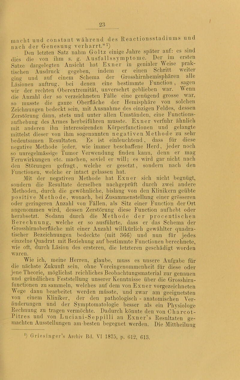 macht und coiistant Wcähreiul des lleactioiisstadiums und nach der Genesung verharrt.“^) Den letzten Satz nahm Goltz einige Jahre später aut: es sind dies die von ihm s. g. Ausfallssymptome. Der im ersten Satze dargelegten Ansicht hat Exner in genialer Weise prak- tischen Ausdruck gegeben, indem er einen Schritt weiter iug und auf einem Schema der Grosshirnhemisiihären alle Läsionen auftrug, bei denen eine bestimmte Function, sagen wir der rechten Oberextremität, unversehrt geblieben war. Wenn die Anzahl der so verzeichneten Fälle eine genügend grosse war, so musste die ganze Oberfläche der Hemisphäre vou solchen Zeichnungen bedeckt sein, mit Ausnahme des einzigen Feldes, dessen Zerstörung dann, stets und unter allen Umständen, eine Functious- aufhebuiig des Armes herbeifiihren musste. Exner verfuhr ähnlich mit anderen ihn iuteressirenden Körperfimctionen und gelangte mittelst dieser von ihm sogenannten negativen Methode zu sehr bedeutsamen Resultaten. Es ist einleuchtend, dass für diese negative Methode jeder, wie immer beschaffene Herd, jeder noch so unregelmässige Tumor Verwendung finden kann, denn er mag Fern Wirkungen etc. machen, soviel er will; es wird gar nicht nach den Störungen gefragt, welche er gesetzt, sondern nach den Functionen, welche er iutact gelassen hat. Mit der negativen Methode hat Exner sich nicht begnügt, sondern die Resultate derselben nachgeprüft durch zwei andere Methoden, durch die gewöhnliche, bislang von den Klinikern geübte positive Methode, wonach, bei Zusammenstellung einer grösseren oder geringeren Anzahl von Fällen, als Sitz einer Function der Ort angenommen wird, dessen Zerstörung diese Function aufhebt oder herabsetzt. Sodann durch die Methode der proceutisdien Berechnung, welche er so ausführte, dass er das Schema der Grosshiruoberfläche mit einer Anzahl willkürlich gewählter quadra- tischer Bezeichnungen bedeckte (mit 366) und nun für jedes einzelne Quadrat mit Beziehung auf bestimmte Functionen berechnete, wie oft, durch Läsion des ersteren, die letzteren geschädigt worden waren. Wie ich, meine Herren, glaube, muss es unsere Aufgabe für die nächste Zukunft sein, ohne Voreingenommenheit für diese oder jene Theorie, möglichst reichliches Beobachtungsmaterial zur genauen und gründlichen Feststellung unserer Kenntnisse über die Grosshirn- functionen zu sammeln, welches auf dem von Exner vorgezeichneten AVege dann bearbeitet werden müsste, und zwar am geeignetsten von einem Kliniker, der den pathologisch - anatomischen A'^er- äuderungen und der Symptomatologie besser als ein Physiologe Rechnung zu tragen vermöchte. Dadurch könnte den von Charcot- Pitres und von Luciani-Seppilli an Exner’s Resultaten ge- machten Ausstellungen am besten begegnet werden. Die Alittheilung ') Grie.singer’s Arclüv Bd. VI 1875, p. (;i2, 613.