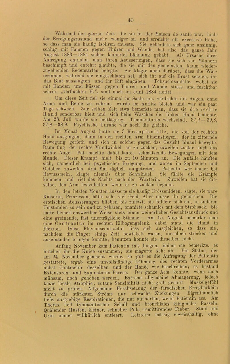 Während der ganzen Zeit, die sie in der Maison de sante war, hielt der Erregungszustand mehr weniger an und erreichte oft excessive Hohe, so dass man sie häufig isolireu musste. Sie geberdete sich ganz unsinnig, schlug mit Fäusten gegen Thüren und Wände, hat also das ganze Jahr August 1883—1884 sicher keinerlei Lähmung gehabt. Als Ursache ihrer Aufregung entnahm man ihren Aeusserungen, dass sie sich von Männern beschimpft und entehrt glaubte, die sie mit den gemeinsten, kaum wieder- zugebenden Redensarten belegte. Sie klagte auch darüber, dass die Wär- terinnen, während sie eingeschlafen sei, sich ihr auf die Brust setzten, ihr das Blut aussaugten und ihr Gift eingäben. Tobsuchtsanfälle, wobei sie mit Händen und Füssen gegen Thüren und Wände stiess und furchtbar schrie; „verfluchter H.“, sind noch im Juni 1884 notirt. Um diese Zeit fiel sie einmal im Saale um, verdrehte die Augen, ohne Arme und Beine zu rühren, wurde im Antlitz bleich und war ein paar Tage schwach. Zur selben Zeit etwa bemerkte man, dass sie die rechte Hand sonderbar hielt und sich beim Waschen der linken Hand bediente. Ara 28. Juli w'urde sie bettlägerig, Temperaturen wechselnd, 37,2 — 39,8, 37,8 — 38,9. Psychische Unruhe war noch die gleiche. Im Monat August hatte sie 3 Krampfanfälle, die von der rechten Hand ausgingen, dann in den rechten Arm hiueinstiegen, der in zitternde Bewegung gerieth und sich in solcher gegen das Gesicht hinauf bewegte. Dann fing der rechte Mundwinkel an zu zucken, ziweilen zuckte auch das rechte Auge. Pat. machte dabei laute, schmatzende Bewegungen mit dem Munde. Dieser Krampf hielt bis zu 10 Minuten an. Die Anfälle häuften sich, namentlich bei psychischer Erregung, und waren im September und October zuweilen drei Mal täglich aufgetreten. Patientin war immer bei Bewusstsein, klagte niemals über Schwindel. Sie fühlte die Krämpfe i kommen und rief des Nachts nach der Wärterin. Zuweilen bat sie die- selbe, den Arm festzuhalten, wenn er zu zucken begann. In den letzten Monaten äusserte sie häufig Grössenideen, sagte, sie wäre Kaiserin, Prinzessin, hätte sehr viel Geld, Alles müsse ihr gehorchen. Die erotischen Aeusserungen blieben bis zuletzt, sie bildete sich ein, in anderen Umständen zu sein und zu gebären, onanirte schamlos mit dem Strohsack. Sie hatte bemerkenswerther Weise stets einen weinerlichen Gesichtsausdruck und eine greinende, fast unerträgliche Stimme. Am 15. August bemerkte man eine Contractur im rechten Ellbogengelenk, dabei stand die Hand in Flexion. Diese Flexionscontractur liess sich ausgleichen, so dass sie, nachdem die Finger einige Zeit bewickelt waren, dieselben strecken und auseinander bringen konnte; benutzen konnte sie dieselben nicht. Anfang November kam Patientin in’s Liegen, indem sie bemerkte, es brächen ihr die Kniee zusammen; sie magerte sehr ab. Ein Status, der am 24. November gemacht wurde, so gut es die Aufregung der Patientin gestattete, ergab eine unvollständige Lähmung des rechten Vorderarmes nebst Contractur desselben und der Hand, wie beschrieben; es bestand Extensoren- und Supinatoren-Parese. Der ganze Arm konnte, wenn auch mühsam, noch gehoben werden. Extreme allgemeine Abmagerung, jedoch keine locale Atrophie; cutane Sensibilität nicht grob gestört. Muskelgefühl nicht zu prüfen. Allgemeine Herabsetzung der • faradischen Erregbarkeit; durch die stärksten Ströme nur schwache Zuckungen. Eigent hümlich tiefe, ausgiebige Respirationen, die nur aufhörten, w^eun Patientin ass. Am Thorax hell tympanitischer Schall und bronchiales klingendes^^ Rasseln. Quälender Husten, kleiner, schneller Puls, remittirendes Fieber. Stuhl und Urin immer willkürlich entleert. Letzterer massig eiweisshaltig, ohne