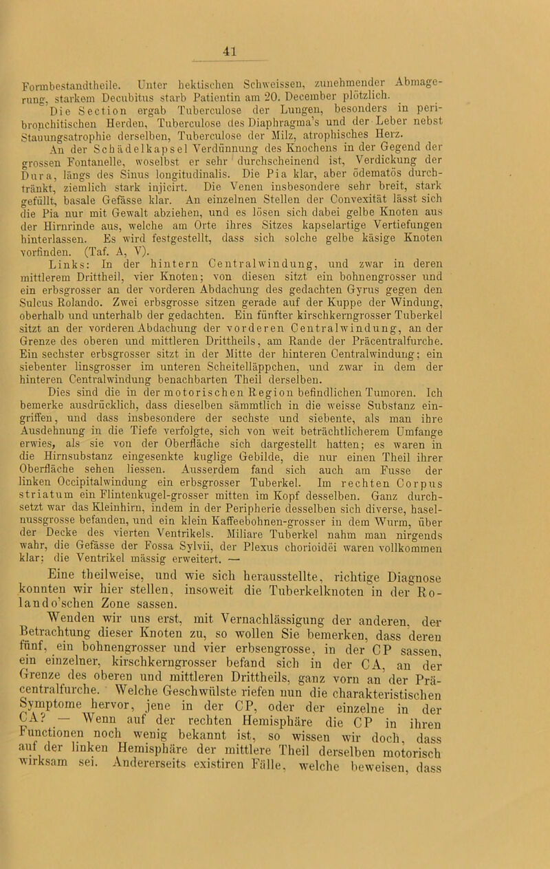 Formbestandthcile. Unter hektischen Sclnveissen, znnehmencler Abmage- rung, starkem Decubitus starb Patientin am 20. December plötzlich. Die Section ergab Tuberculose der Lungen, besonders in peri- brouchitischen Herden, Tuberculose des Diaphragma’s und der Leber nebst Stauungsatrophie derselben, Tuberculose der Milz, atrophisches Herz. An der Schiidelkapsel Verdünnung des Knochens in der Gegend der grossen Fontanelle, woselbst er sehr durchscheinend ist, Verdickung der Dura, längs des Sinus longitudinalis. Die Pia klar, aber ödematös durch- träukt, ziemlich stark injicirt. Die Venen insbesondere sehr breit, stark gefüllt, basale Gefässe klar. An einzelnen Stellen der Convexität lässt sich die Pia nur mit Gewalt abziehen, und es losen sich dabei gelbe Knoten aus der Hirnrinde aus, welche am Orte ihres Sitzes kapselartige Vertiefungen hinterlassen. Es wird festgestellt, dass sich solche gelbe käsige Knoten Yorfinden. (Taf. A, V). Links: In der hintern Centralwindung, und zwar in deren mittlerem Drittheil, vier Knoten; von diesen sitzt ein bohnengrosser und ein erbsgrosser an der vorderen Abdachung des gedachten Gyrus gegen den Sulcus Rolando. Zwei erbsgrosse sitzen gerade auf der Kuppe der Windung, oberhalb und unterhalb der gedachten. Ein fünfter kirschkerngrosser Tuberkel sitzt an der vorderen Abdachung der vorderen Centralwindung, ander Grenze des oberen und mittleren Drittheils, am Rande der Präcentralfurche. Ein sechster erbsgrosser sitzt in der Mitte der hinteren Centralwindung; ein siebenter linsgrosser im unteren Seheitelläppchen, und zw'ar in dem der hinteren Centralwindung benachbarten Theil derselben. Dies sind die in der motorischen Region befindlichen Tumoren. Ich bemerke ausdrücklich, dass dieselben sämmtlich in die weisse Substanz ein- griffen, und dass insbesondere der sechste und siebente, als man ihre Ausdehnung in die Tiefe verfolgte, sich von weit beträchtlicherem Umfange erwdes, als sie von der Oberfläche sich dargestellt hatten; es waren in die Hirnsubstanz eingesenkte kuglige Gebilde, die nur einen Theil ihrer Oberfläche sehen Hessen. Ausserdem fand sich auch am Fusse der linken Occipitalwindung ein erbsgrosser Tuberkel. Im rechten Corpus Striatum ein Flintenkugel-grosser mitten im Kopf desselben. Ganz durch- setzt war das Kleinhirn, indem in der Peripherie desselben sich diverse, hasel- nussgrosse befanden, und ein klein Kaffeebohnen-grosser in dem Wurm, über der Decke des vierten Ventrikels. Miliare Tuberkel nahm man nirgends wahr, die Gefässe der Fossa Sylvii, der Plexus chorioidei waren vollkommen klar; die Ventrikel mässig erweitert. — Eine theilweise, und wie sich herausstellte, richtige Diagnose konnten wir hier stellen, insoweit die Tuberkelknoten in der Ro- land o’schen Zone sassen. Wenden wir uns erst, mit Vernachlässigung der anderen, der Betrachtung dieser Knoten zu, so wollen Sie bemerken, dass deren fünf, ein bohnengrosser und vier erbsengrosse, in der CP sassen, ein einzelner, kirschkerngrosser befand sich in der CA, an der Grenze des oberen und mittleren Drittheils, ganz vorn an der Prä- centralfurche. Welche Geschwülste riefen nun die charakteristischen Symptome hervor, jene in der CP, oder der einzelne in der CA.’' — Wenn auf der rechten Hemisphäre die CP in ihren bunctionen noch wenig bekannt ist, so wissen wir doch, dass aul der linken Hemisphäre der mittlere Theil derselben motorisch AMrksam sei. Andererseits exi.stiren Fälle, welche beweisen, dass