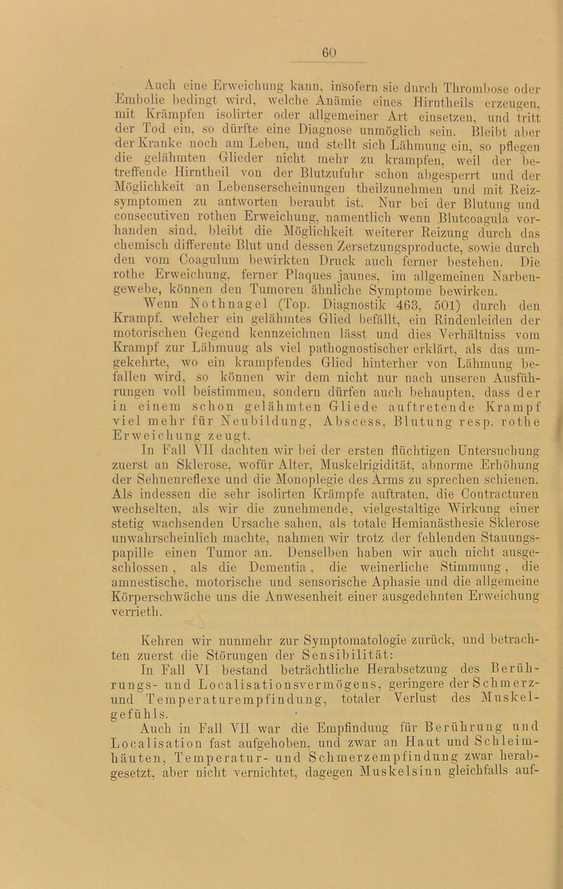 Audi eine Erweichung kann, itfsofern sie durch Thromliose oder Embolie bedingt, wird, welche Anämie eines Hirntheils erzeugen, mit Krämpfen isolirter oder allgemeiner Art einsetzeu, und tritt der Tod ein, so dürfte eine Diagnose unmöglich sein. Bleibt aber der Kranke noch am Leben, und stellt sich Lähmung ein, so pflegen die gelähmten Glieder nicht mehr zu krampfen. weil der be- treffende Hirutheil von der Blutzufuhr schon abgesperrt und der Möglichkeit au Lebeuserscheiuungeu theilzunehmen und mit Reiz- symptomeu zu antworten beraubt ist. Nur bei der Blutung und consecutiven rothen Erweichung, namentlich wenn Blntcoagula vor- handen sind, bleibt die Möglichkeit weiterer Reizung durch das chemisch differente Blut und dessen Zersetzungsproducte, sowie durch den vom Coagnlum bewirkten Druck auch ferner bestehen. Die rothe Erweichung, ferner Plaques jauues, im allgemeinen Narben- gewebe, können den Tumoren ähnliche Symptome bewirken. Wenn Nothnagel (Top. Diagnostik 463, 501) durch den Krampf, welcher ein gelähmtes Glied befällt, ein Rindeuleiden der motorischen Gegend kennzeichnen lässt und dies Verhältniss vom Krampf zur Lähmuug als viel pathognostischer erklärt, als das um- gekehrte, wo ein krampfeudes Glied hinterher von Lähmung be- fallen wird, so können wir dem nicht nur nach unseren Ainsfüh- rungen voll beistimmen, sondern dürfen auch behaupten, dass der in einem schon gelähmten Gliede auftretende Krampf viel mehr für Neubildung, Abscess, Blutung resp. rothe Erweichung zeugt. In Eall VII dachten Avir bei der ersten flüchtigen Untersuchung zuerst an Sklerose, Avofür Alter, Muskelrigidität, abnorme Erhöhung der Sehuenreflexe und die Monoplegie des Arms zu sprechen schienen. Als indessen die sehr isolirten Krämpfe auftraten, die Contracturen wechselten, als Avir die zunehmende, vielgestaltige Wirkung einer- stetig wachsenden Ursache sahen, als totale Hemianästhesie Sklerose unwahrscheinlich machte, nahmen Avir trotz der fehlenden Stauungs- papille einen Tumor an. Denselben haben wir auch nicht ausge- schlossen , als die Dementia, die weinerliche Stimmung, die amnestische, motorische und sensorische Aphasie und die allgemeine KörperschAväche uns die AiiAvesenheit einer ausgedehnten Erweichung verrieth. Kehren wir mruinehr zur Symptomatologie zurück, und betrach- ten zuerst die Störungen der Sensibilität: In Fall VI bestand beträchtliche Herabsetzung des Berüh- rnngs- und LocalisationsAmrinögens, geringere derSchmerz- und Temperaturempfindirng, totaler Verlinst des Muskel- gefühls. Auch in Fall VII Avar die Empfindung für Berührung und Localisation fast aufgehoben, uiicl zAvar an Haut und Schleim- häuten, Temperatur- und Schmerzempfinduug zAvar herab- gesetzt, aber nicht vernichtet, dagegen Muskelsiun gleichfalls auf-