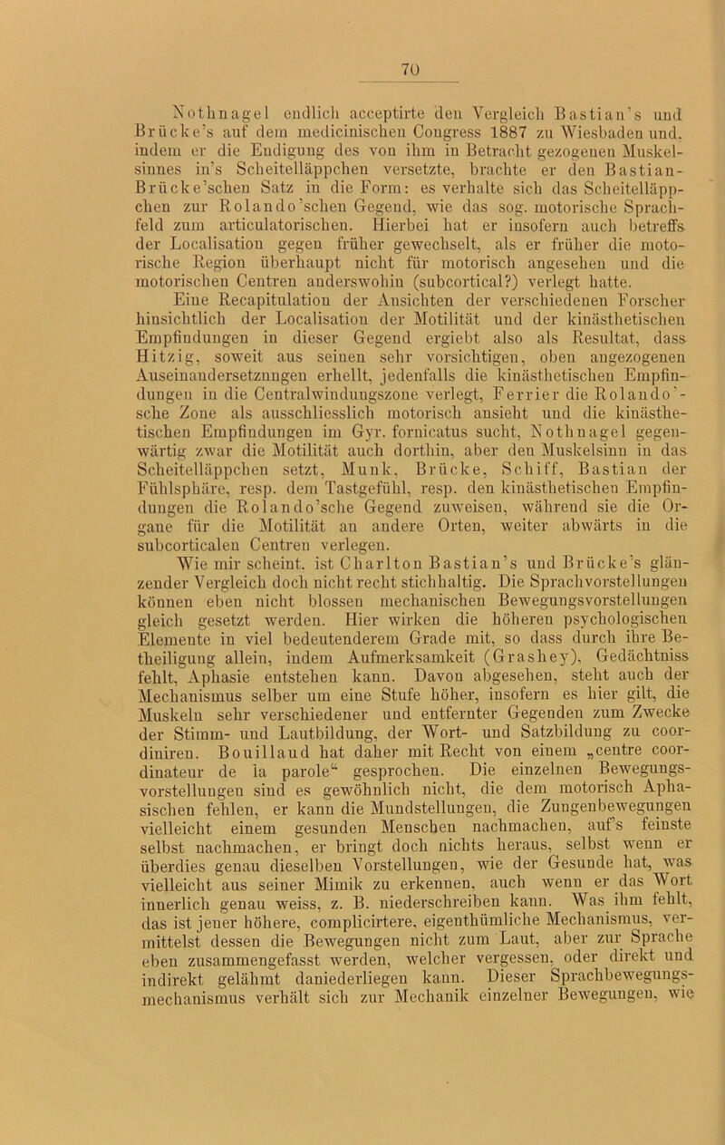 7ü Nothnagel eudlicli acceptirte den Vergleich Bastian’s und Brücke’s auf dein medicinischen Cougress 1887 zu Wiesbaden und. indem er die Endigung des von ihm in Betracht gezogenen Muskel- sinnes in’s Scheitelläppchen versetzte, brachte er den Bastian- Brncke’scheu Satz in die Form: es verhalte sich das Scheitelläpp- chen zur Rolando'sehen Gegend, wie das sog. motorische Spracli- feld zum articulatorischen. Hierbei hat er insofern auch betrelfs der Localisatiou gegen früher gewechselt, als er früher die moto- rische Region überhaupt nicht für motorisch angesehen und die motorischen Ceutren anderswohin (subcortical?) verlegt hatte. Eine Recapitulation der Ansichten der verschiedenen Forscher hinsichtlich der Localisatiou der Motilität und der kinästhetischen Empfindungen in dieser Gegend ergiebt also als Resultat, dass Hitzig, soweit aus seinen sehr vorsichtigen, oben augezogenen Auseinandersetzungen erhellt, jedenfalls die kinästhetischen Empfin- dungen in die Centralwindungszone verlegt, Ferrier die Rolaudo’- sche Zone als ausschliesslich motorisch ansieht und die kinästhe- tischen Empfindungen im Gyr. fornicatus sucht, Nothnagel gegen- wärtig zwar die Motilität auch dorthin, aber den Muskelsinn in das Scheitelläppchen setzt, Munk, Brücke, Schiff, Bastian der Fühlsphäre, resp. dem Tastgefühl, resp. den kinästhetischen Empfin- dungen die Rolando’sche Gegend zuweiseu, während sie die Or- gane für die Motilität an andere Orten, weiter abwärts in die subcorticaleu Centreu verlegen. Wie mir scheint, ist Chariten Bastian’s und Brücke’s glän- zender Vergleich doch nicht recht stichhaltig. Die Sprachvorstellungeu können eben nicht blossen mechanischen Bewegungsvorstellungen gleich gesetzt werden. Hier wirken die höheren psychologischen Elemente in viel bedeutenderem Grade mit, so dass durch ihre Be- theiliguug allein, indem Aufmerksamkeit (Grashey), Gedächtniss fehlt, Aphasie entstehen kann. Davon abgesehen, steht auch der Mechanismus selber um eine Stufe höher, insofern es hier gilt, die Muskeln sehr verschiedener und entfernter Gegenden zum Zwecke der Stimm- und Lautbildung, der Wort- und Satzbilduug zu coor- diniren. Bouillaud hat daher mit Recht von einem „ceutre coor- dinateur de la parole“ gesprochen. Die einzelnen Bewegungs- vorstellungen sind es gewöhnlich nicht, die dem motorisch Apha- sischen fehlen, er kann die Mnndstellungeu, die Zungenbewegungen vielleicht einem gesunden Menschen nachmacheu, auf’s feinste selbst nachmachen, er bringt doch nichts heraus, selbst wenn er überdies genau dieselben Vorstellungeu, wie der Gesunde hat, was vielleicht aus seiner Mimik zu erkennen, auch wenn er das Wort innerlich genau weiss, z. B. niederschreiben kann. Was ihm fehlt, das ist jener höhere, complicirtere, eigenthümliche Mechanismus, ver- mittelst dessen die Bewegungen nicht zum Laut, aber zur Sprache eben zusammengefasst werden, welcher vergessen, oder direkt und indirekt gelähmt daniederliegen kann. Dieser Sprachbeweguugs- mechanismus verhält sich zur Mechanik einzelner Bewegungen, wie