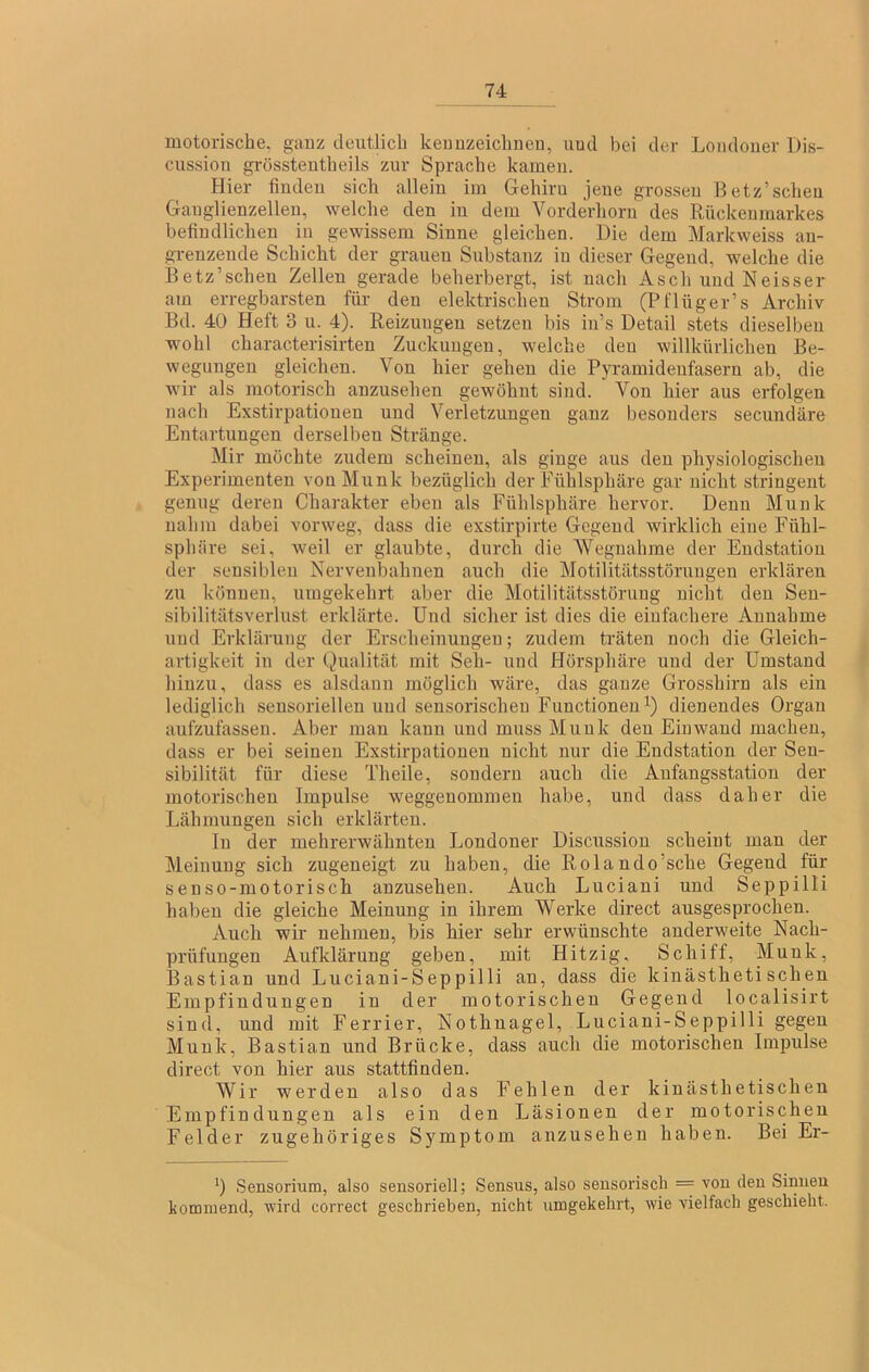 motorische, ganz deutlich keuuzeichneu, uud bei der Londoner Dis- ciission grösstentheils zur Sprache kamen. Hier finden sich allein im Gehirn jene grossen Betz’scheu Ganglienzellen, welche den in dem Vorderhorii des Rückenmarkes befindlichen in gewissem Sinne gleichen. Die dem Markweiss an- grenzende Schicht der grauen Substanz in dieser Gegend, welche die Betz’schen Zellen gerade beherbergt, ist nach Asch und Neisser am erregbarsten für- den elektrischen Strom (Pt'lüger’s Archiv Bd. 40 Heft 3 u. 4). Reizungen setzen bis in’s Detail stets dieselben wohl characterisirten Zuckungen, welche den willkürlichen Be- wegungen gleichen. Von hier gehen die Pyramidenfasern ab, die wir als motorisch anzusehen gewöhnt sind. Von hier aus erfolgen nach Exstirpationen und Verletzungen ganz besonders secundäre Entartungen derselben Stränge. Mir möchte zudem scheinen, als ginge aus den physiologischen Experimenten von Munk bezüglich der Fühlsphäre gar nicht stringent genug deren Charakter eben als Fühlsphäre hervor. Denn Munk nahm dabei vorweg, dass die exstirpirte Gegend wirklich eine Fühl- sphäre sei, weil er glaubte, durch die Wegnahme der Endstation der sensiblen Nervenbahnen auch die Motilitätsstörungen erklären zu können, umgekehrt aber die Motilitätsstörung nicht den Sen- sibilitätsverlust erklärte. Und sicher ist dies die einfachere Annahme und Erklärung der Erscheinungen; zudem träten noch die Gleich- artigkeit in der Qualität mit Seh- und Hörsphäre und der Umstand hinzu, dass es alsdann möglich wäre, das ganze Grosshirn als eiu lediglich sensoriellen und sensorischen Functionen Q dienendes Organ aufzufassen. Aber man kann und muss Munk den Eiuwand machen, dass er bei seinen Exstirpationen nicht nur die Endstation der Sen- sibilität für diese Theile, sondern auch die Aufangsstation der motorischen Impulse weggeuommen habe, und dass daher die Lähmungen sich erklärten. In der mehrerwähnteu Londoner Discussion scheint man der Meinung sich zugeneigt zu haben, die Rolando’sche Gegend für senso-motorisch anzusehen. Auch Luciani und Seppilli haben die gleiche Meinung in ihrem Werke direct ausgesprochen. Auch wir nehmen, bis hier sehr erwünschte anderweite Nach- prüfungen Aufklärung geben, mit Hitzig, Schiff, Munk, Bastian und Luciani-Seppilli an, dass die kinästheti sehen Empfin düngen in der motorischen Gegend localisirt sind, und mit Ferrier, Nothuagel, Luciani-Seppilli gegen Munk, Bastian und Brücke, dass auch die motorischen Impulse direct von hier aus stattfinden. Wir werden also das Fehlen der kinästhetischen Empfindungen als ein den Läsionen der motorischen Felder zugehöriges Symptom anzusehen haben. Bei Er- Sensormm, also sensoriell; Sensus, also sensorisch — von den Sinnen kommend, wird correct geschrieben, nicht umgekehrt, wie vielfach geschieht.