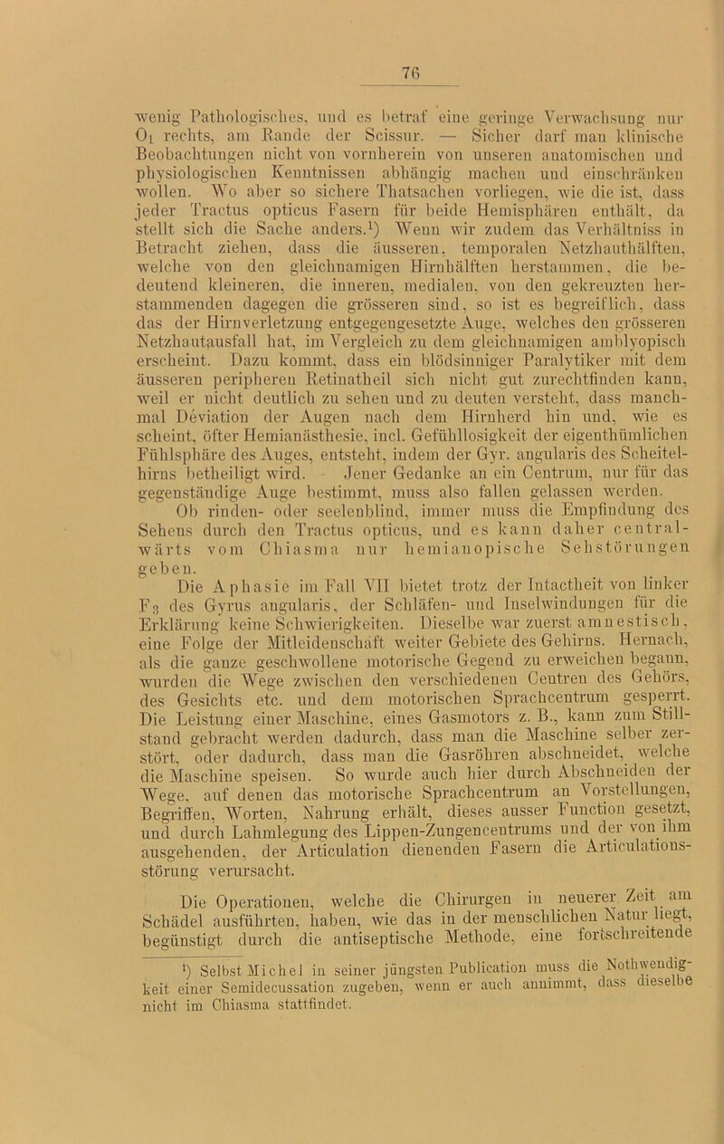 wenig Pathologisclies, und es hetraf eine gevinge Verwachsung mir Ol rechts, am Rande der Scissur. — Sicher darf inan klinisclie Beobachtungen nicht von vornherein von unseren anatomischen und physiologischen Kenntnissen abhängig machen und einschränkeii wollen. Wo aber so sichere Thatsachen vorliegen, Avie die ist, dass jeder Tractus opticus Fasern für beide Hemisphäreu enthält, da stellt sich die Sache anders.^) Wenn Avir zudem das Verhältniss in Betracht ziehen, dass die äusseren, temporalen Netzhauthälften, Avelche von den gleichnamigen Hiruhälften herstammen, die be- deutend kleineren, die inneren, medialen, von den gekreuzten her- stamraenden dagegen die grösseren sind, so ist es begreiflich, dass das der Hirnverletzung entgegengesetzte Auge, Avelches den grösseren Netzhautfiusfall hat, im Vergleich zu dem gleichnamigen ainblyopisch erscheint. Dazu kommt, dass ein blödsinniger Paralytiker mit dem äusseren peripheren Retiuatheil sich nicht gut zurechtfinden kann, Aveil er nicht deutlich zu sehen und zu deuten versteht, dass manch- mal Deviation der Augen nach dem Hirnherd hin und, Avie es scheint, öfter Heinianästhesie, incl. Gefühllosigkeit der eigeuthümlichen Fühlsphäre des Auges, entsteht, indem der Gyr. angularis des Scheitel- hirus betheiligt Avird. Jener Gedanke an ein Centrum, nur für das gegenständige Auge bestimmt, muss also fallen gelassen Averdeu. Ob rinden- oder seeleubliud, immer muss die Empfindung des Sehens durch den Tractus opticus, und es kann daher central- wärts vom Chiasma nur heiniauopische Sehstörungen | geben. Die Aphasie im Fall VII bietet trotz der Intactheit von linker Fs des Gyrus angularis, der Schläfen- und Inselwindungen für die Erklärung keine Sclnvierigkeiten. Dieselbe Avar zuerst amnestisch, eine Folge der Mitleidenschaft weiter Gebiete des Gehirns. Hernach, als die ganze gescliAvollene motorische Gegend zu erAveichen begann, Avurden die Wege zwischen den verschiedenen Centreu des Gehörs, des Gesichts etc. und dem motorischen Sprachcentrum gespeirt. Die Leistung einer Maschine, eines Gasmotors z. B., kann zum Still- stand gebracht Averden dadurch, dass man die Maschine selber zer- stört, oder dadurch, dass man die Gasröhren abschneidet, welche die Maschine speisen. So wurde auch hier durch Abschueideu der Wege, auf denen das motorische Sprachcentrum an Vorstellungen, Begi’iffeu, Worten, Nahrung erhält, dieses ausser hunction gesetzt, und durch Lahmlegung des Lippen-Zungencentrums und der von ihm ausgehenden, der Articulation dienenden Fasern die Articulatious- störung verursacht. Die Operationen, welche die Chirurgen in neuerer Zeit am Schädel ausfübrteu, haben, Avie das in der menschlichen Natm lieg , begünstigt durch die aiitiseptische Methode, eine fortschreitende *) Selbst Michel in seiner jüngsten Publicatioii nniss die Nothwendig- keit einer Semidecussation zugeben, Avenu er auch anuimint, dass diesel ie nicht im Chiasma stattfindet.