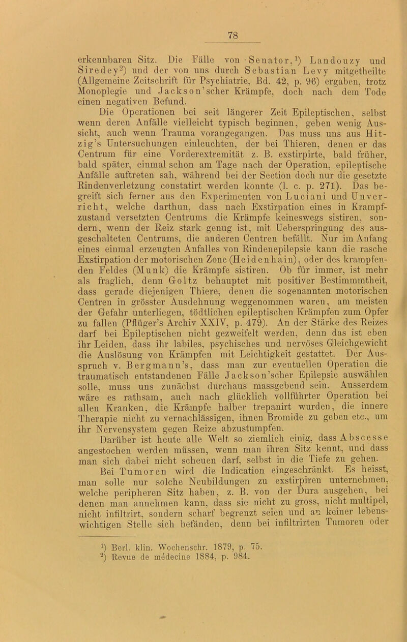 erkennbaren Sitz. Die Fälle von Senator.’) Landouzy und Siredey'^) und der von uns durch Sebastian Levy mitgetheilte (Allgemeine Zeitschrift für Psychiatrie, Bd. 42, p. 96) ergaben, trotz Monoplegie und Jackson’scher Krämpfe, doch nach dem Tode einen negativen Befund. Die Operationen bei seit längerer Zeit Epileptischen, selbst wenn deren Anfälle vielleicht typisch beginnen, geben wenig Aus- sicht, auch wenn Trauma vorangegangen. Das muss uns aus Hit- zig’s Untersuchungen einleuchten, der bei Thieren, denen er das Centrum für eine Vorderextremität z. B. exstirpirte, bald früher, bald später, einmal schon am Tage nach der Operation, epileptische Anfälle auftreten sah, während bei der Section doch nur die gesetzte Rindenverletzuug constatirt werden konnte (1. c. p. 271). Das be- greift sich ferner aus den Experimenten von Luciani und ünver- richt, welche darthun, dass nach Exstirpation eines in Krampf- zustand versetzten Centrums die Krämpfe keineswegs sistiren, son- dern, wenn der Beiz stark genug ist, mit Ueberspringuug des aus- geschalteten Centrums, die anderen Centren befällt. Nur im Anfang eines einmal erzeugten Anfalles von Rindenepilepsie kann die rasche Exstirpation der motorischen Zone (Heidenhain), oder des krampfen- den Feldes (Munk) die Krämpfe sistiren. Ob für immer, ist mehr als fraglich, denn Goltz behauptet mit positiver Bestimmmtheit, dass gerade diejenigen Thiere, denen die sogenannten motorischen Centren in grösster Ausdehnung weggenommen waren, am meisten der Gefahr unterliegen, tödtlichen epileptischen Krämpfen zum Opfer zu fallen (Pflüger’s Archiv XXIV, p. 479). An der Stärke des Reizes darf bei Epileptischen nicht gezweifelt werden, denn das ist eben ihr Leiden, dass ihr labiles, psychisches und nervöses Gleichgewicht die Auslösung von Krämpfen mit Leichtigkeit gestattet. Der Aus- spruch V. Bergmann’s, dass man zur eventuellen Operation die traumatisch entstandenen Fälle Jackson’scher Epilepsie auswählen solle, muss uns zunächst durchaus massgebend sein. Ausserdern wäre es rathsam, auch nach glücklich vollführter Operation bei allen Kranken, die Krämpfe halber trepanirt wurden, die innere Therapie nicht zu vernachlässigen, ihnen Bromide zu geben etc., um ihr Nervensystem gegen Reize abzustumpfen. Darüber ist heute alle 'Weit so ziemlich einig, dassAbscesse angestochen werden müssen, Avenn man ihren Sitz kennt, und dass man sich dabei nicht scheuen darf, selbst in die Tiefe zu gehen. Bei Tumoren wird die Indication eingeschränkt. Es heisst, man solle nur solche Neubildungen zu exstirpiren unternehmen, welche peripheren Sitz haben, z. B. von der Dura ausgehen, bei denen man annehmen kann, dass sie nicht zu gross, nicht multipel, nicht infiltrirt, sondern scharf begrenzt seien und a.n keiner lebens- wichtigen Stelle sich befänden, denn bei infiltrirten Tumoren oder ’) Berl. klin. Wochenschr. 1879, p. 75. ^) Revue de medecine 1884, p. 984.