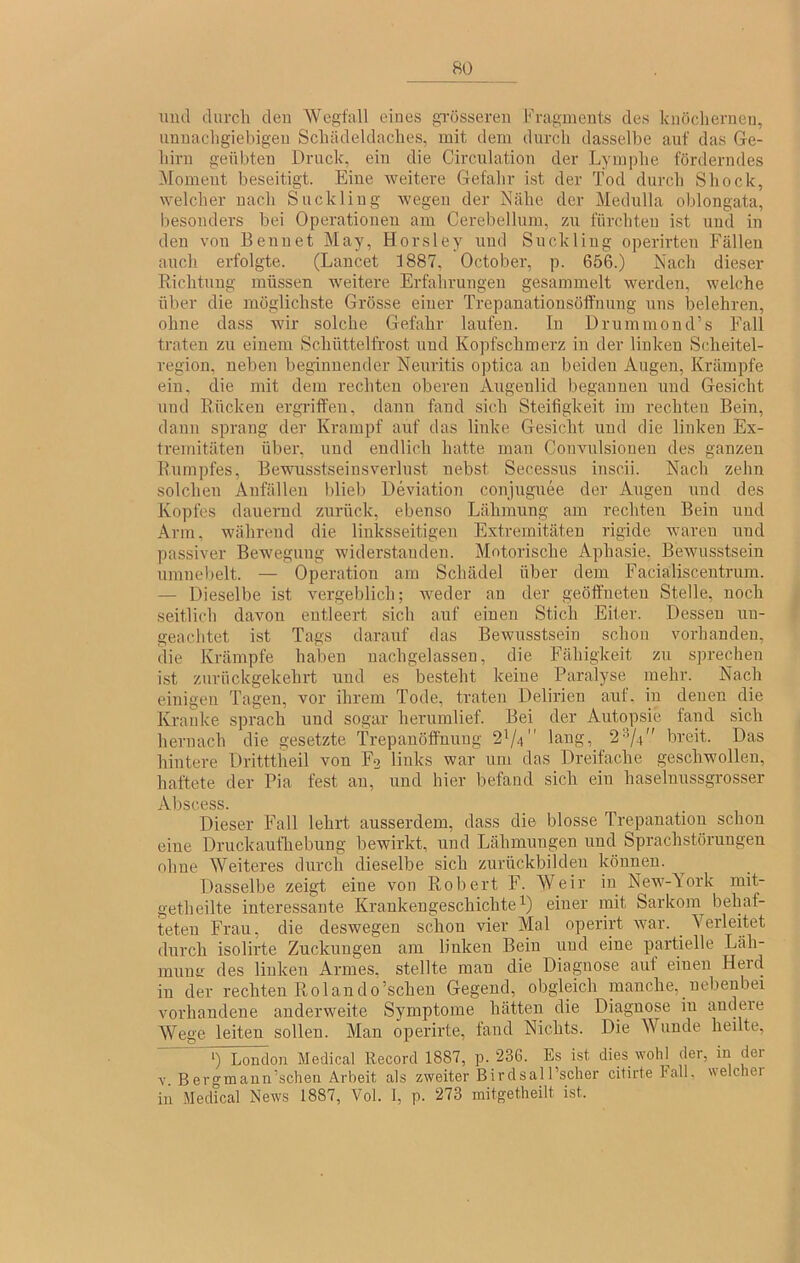 uucl durch deu Wegfall eines grösseren Fragments des knöchernen, unnachgiebigen Schädeldaches, mit dem durch dasselbe auf das Ge- hirn geübten Druck, ein die Circulation der Lymphe förderndes Moment beseitigt. Eine weitere Gefahr ist der Tod durch Shock, welcher nach Suckliug Avegen der Nähe der Medulla oblongata, besonders bei Operationen am Cerebellum, zu fürchten ist und in deu von Beuuet May, Horsley und Suckliug operirten Fällen auch erfolgte. (Laucet 1887, October, p. 656.) Nach dieser Richtung müssen AA'eitere Erfahrungen gesammelt werden, welche über die möglichste Grösse einer Trepanationsöffnung uns belehren, ohne dass wir solche Gefahr laufen. In Drummond’s Fall traten zu einem Schüttelfrost und Kopfschmerz in der linken Scheitel- region. neben beginnender Neuritis optica an beiden Augen, Krämpfe ein. die mit dem rechten oberen Augenlid begannen und Gesicht und Rücken ergriffen, dann fand sich Steifigkeit im rechten Bein, daun sprang der Krampf auf das linke Gesicht und die linken Ex- ti’emitäten über, und endlich hatte man CoiiAuilsioneu des ganzen Rumpfes, Bewus.stseinsverlust nebst Secessus inscii. Nach zehn solchen Anfällen blieb Deviation conjugnee der Augen und des Ko])fes dauernd zurück, ebenso Lähmung am rechten Bein und Arm, während die linksseitigen Extremitäten rigide waren und passiver Bewegung widerstanden. Motorische Aphasie, BeAvusstsein umnebelt. — Operation am Schädel über dem Faciälisceutrum. — Dieselbe ist Amrgeblich; Aveder an der geöffneten Stelle, noch seitlich davon entleert sich auf einen Stich Eiter. Dessen un- geachtet ist Tags darauf das Bewusstsein schon vorhanden, die Krämpfe haben nachgelassen, die Fähigkeit zu sprechen ist zurückgekehrt und es besteht keine Paralyse mehr. Nach einigen Tagen, vor ihrem Tode, traten Delirien aut. in denen die Kranke sprach und sogar herumlief. Bei der Autopsie fand sich hernach die gesetzte Trepauöffnuug 2^/4 laug, 2-74'' breit. Das hintere Dritttiieil von F2 links war um das Dreifache geschwollen, haftete der Pia fest an, und hier befand sich ein haselnussgrosser Abscess. Dieser Fall lehrt ausserdem, dass die blosse Trepanation schon eine Druckaufhebung bewirkt, und Lähmungen und Sprachstörungen ohne Weiteres durch dieselbe sich zurückbildeu können. Dasselbe zeigt eine von Robert F. Weir in NeAA'-York mit- getheilte interessante Krankengeschichte einer mit Sarkom behaf- teten Frau, die deswegen schon vier Mal operirt Avar. Verleitet durch isolirte Zuckungen am linken Bein und eine partielle Läh- muutr des linken Armes, stellte man die Diagnose auf einen Herd in der rechten Rolando’schen Gegend, obgleich manche, nebenbei vorhandene anderweite Symptome hätten die Diagnose in andere Wege leiten sollen. Man operirte, fand Nichts. Die Wunde heilte, ‘) London Medical Record 1887, p. 236. Es ist dies Avohl der, in der V Bergmann’schen Arbeit als zweiter BirdsalFscher citirte Fall, welcher in Medical News 1887, Vol. I, p. 273 mitgetlieilt ist.