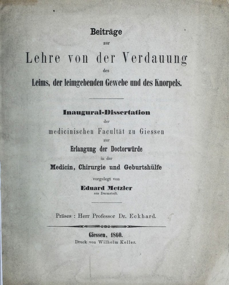 Beiträge zur Lehre von der Verdauung des Leims, der leimgebendeu Gewebe und des Knorpels. Iiiaiigui'al-Ili§sertatioii der medicinischen Facultät zu Glessen ZIU Erlangung der Doctorwürde in der Medicin, Chirurgie und Geburtshülfe vorgelegt von Eduard IVIetzler aus Darmstadt. Präses : Herr Professor Dr. Eckhard. Glessen, 1860. Druck von Wilhelm Keller.