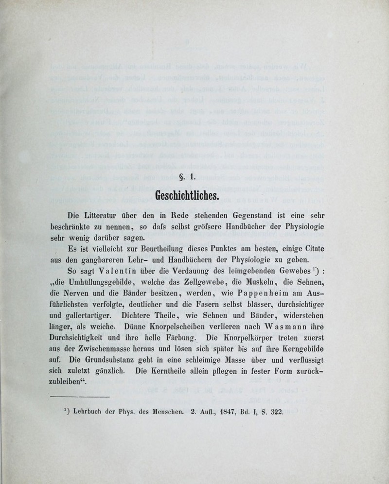 §. 1. Geschichtliches. Die Litteratur über den in Rede stehenden Gegenstand ist eine sehr beschränkte zu nennen, so dafs selbst gröfsere Handbücher der Physiologie sehr wenig darüber sagen. Es ist vielleicht zur Beurtheilung dieses Punktes am besten, einige Citate aus den gangbareren Lehr- und Handbüchern der Physiologie zu geben. So sagt Valentin über die Verdauung des leiragebenden Gewebes ^3 : „die Umhüllungsgebilde, welche das Zellgewebe, die Muskeln, die Sehnen, die Nerven und die Bänder besitzen, werden, wie Pappenheim am Aus- führlichsten verfolgte, deutlicher und die Fasern selbst blässer, durchsichtiger und gallertartiger. Dichtere Theile, wie Sehnen und Bänder, widerstehen länger, als weiche. Dünne Knorpelscheiben verlieren nach Was mann ihre Durchsichtigkeit und ihre helle Färbung. Die Knorpelkörper treten zuerst aus der Zwischenraasse heraus und lösen sich später bis auf ihre Kerngebilde auf. Die Grundsubstanz geht in eine schleimige Masse über und verflüssigt sich zuletzt gänzlich. Die Kerntheile allein pflegen in fester Form zurück- zubleiben.