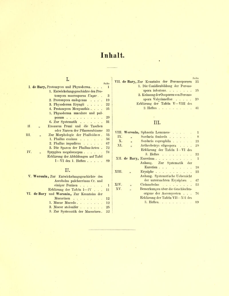 Inhalt i. Seito L de Bary, Protomyces und Physodcrma.... 1 1. Entwickelungsgeschichte des Pro- tomyces macrosporus Unger. . 3 2. Protomyces endogcnus .... 19 3. Physoderma Eryngii 22 4. Protomyces Menyanthis .... 25 5. Physoderma maculare und pul- posum 29 6. Zur Systematik 31 II „ Exoascus Pruni und die Taschen oder Narren der Pflaumenbäume 33 III. „ Zur Morphologie der Phalloidecn . 55 1. Phallus caninus 56 2. Phallus impudicus G7 3. Die Sporen der Phallus-Arten . 72 IV. „ Syzygites megalocarpus 74 Erklärung der Abbildungen auf Tafel I—VI des 1. Heftes 89 IT. V. Woronin, Zur Entwickelungsgeschichte des Ascobolus pulcherrimus Cr. und einiger Pezizen 1 Erklärung der Tafeln I—IV ... 11 VI. de Bary und Woronin, Zur Kenntniss der Mucorinen 12 1. Mucor Mucedo 12 2. Mucor stolonifer 25 3. Zur Systematik der Mucorinen. 32 Soito VII. de Bary, Zur Kenntniss der Peronosporeen 35 1. Die Conidienbildung der Perono- spora infestans 35 2. Keimung der Oosporen von Perono- spora Valerianellae 39 Erklärung der' Tafeln V—VIII des 2. Heftes 41 III. VIII. Woronin, Sphaeria Lemaneac 1 IX. „ Sordaria fimiseda 8 X. „ Sordaria coprophila 23 XI. „ Arthrobotrys oligospora .... 29 Erklärung der Tafeln I—VI des 3. Heftes 33 XII. de Bary, Eurotium 1 Anhang. Zur Systematik der Eurotien 18 XIII. „ Erysiphe 23 Anhang. Systematische Uebersicht der untersuchten Erysiphen . 47 XIV. „ Cicinnobolus 53 XV. „ Bemerkungen über die Geschlechts- organe der Ascomyceten ... 7G Erklärung der Tafeln VII—X II des 3. Heftes 89