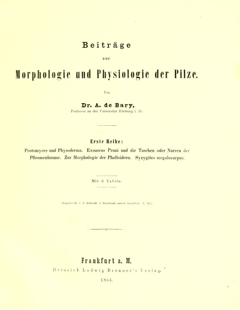 Z U V Morphologie und Physiologie der Pilze. Von Dr. A. de Bary, Professor an der Universität Freiburg i. Br. Erste Reihe: Protomyces und Physoderma. Exoascus Pruni und die Taschen oder Narren der Pflaumenbäume. Zur Morphologie der Phalloideen. Syzygites megalocarpus. Mit 6 Tafeln. (Abgedruckt ;\. d. Abhaudl. d. Senckenb. naturf. Gesellscb. V. lid.) Frankfurt a. B. Heinrich Ludwig Bronne r's Verla g. 1864.