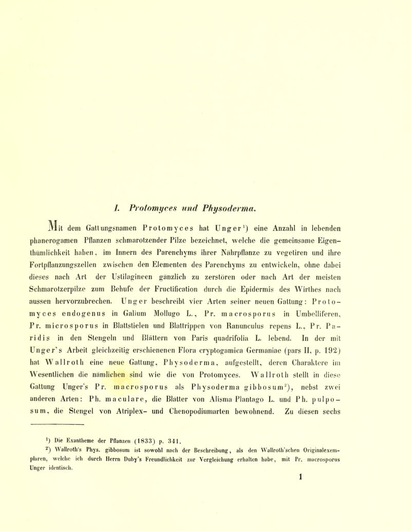 7. Prolomyces und Physoderma. Mit dem Gattungsnamen Protomyces hat Unger1) eine Anzahl in lebenden phanerogamen Pflanzen schmarotzender Pilze bezeichnet, welche die gemeinsame Eigen- tümlichkeit haben, im Innern des Parenchyms ihrer Nährpflanze zu vegetiren und ihre Fortpflanzungszellen zwischen den Elementen des Parenchyms zu entwickeln, ohne dabei dieses nach Art der Uslilagineen gänzlich zu zerstören oder nach Art der meisten Schmarotzerpilze zum Behufe der Fructification durch die Epidermis des Wirthes nach aussen hervorzubrechen. Unger beschreibt vier Arten seiner neuen Gattung: Proto- myces endo gen us in Galium Mollugo L., Pr. macrosporus in Umbelliferen, Pr. microsporus in Blattstielen und Blattrippen von Ranunculus repens L., Pr. Pa- ridis in den Stengeln und Blattern von Paris quadrifolia L. lebend. In der mit Unger's Arbeit gleichzeitig erschienenen Flora cryptogamica Germaniae (pars II, p. 192) hat Wallroth eine neue Gattung. Physoderma, aufgestellt, deren Charaktere im Wesentlichen die nämlichen sind wie die von Protomyces. Wallroth stellt in diese Gattung Unger's Pr. macrosporus als Physoderma gibbosum2), nebst zwei anderen Arten: Ph. maculare, die Blätter von Alisma Plantago L. und Ph. pulpo- sum. die Stengel von Atriplex- und Chenopodiumarten bewohnend. Zu diesen sechs ') Die Exantheme der Pflanzen (1833) p. 341. 2) Wallroth's Phys. gibbosum ist sowohl nach der Beschreibung, als den Wallroth'schen Originalexem- plaren, welche ich durch Herrn Duby's Freundlichkeit zur Vergleichung erhalten habe, mit Pr. macrosporus Unger identisch.