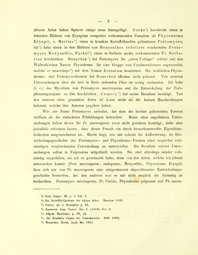 älteren Arten haben Spätere einige neue hinzugefügt. Cor da3) beschreibt einen in lebenden Blättern von Eryngium campestre vorkommenden Parasiten als Physoderma Eryngii, v. Martius4) einen in kranken Kartoffelknollen gefundenen Protomyces, ich5) habe einen in den Blättern von Menyanthes trifoliata wachsenden Proto- myces Menyanthis, Fuckel6) einen in Stellaria media vorkommenden Pr. Stella— riae beschrieben, Bonorden7) hat Protomyces für „einen Ustilago erklärt und den Wallroth'schen Namen Physoderma für eine Gruppe von Uredineenformen angewendet, welche er neuerdings8) mit dem Namen Erannium bezeichnet. Die wirklichen Physo- derma- und Protomycesformen hat Bonorden offenbar nicht gekannt. Von neueren Untersuchungen über die hier in Rede stehenden Pilze ist wenig vorhanden. Ich habe (1. c.) das Mycelium von Protomyces macrosporus und die Entwickelung der Fort- pfianzungsorgane an ihm beschrieben, Caspary9) hat meine Resultate bestätigt. Von den anderen oben genannten Arten ist kaum mehr als die kurzen Beschreibungen bekannt, welche ihre Autoren gegeben haben. Wie der Name Protomyces andeutet, hat man die hierher gehörenden Formen vielfach als die einfachsten Pilzbildungen betrachtet. Meine oben angeführten Unter- suchungen haben dieses für Pr. macrosporus zwar nicht geradezu bestätigt, dafür aber jedenfalls erkennen lassen, dass dieser Parasit ein durch bemerkenswerthe Eigentüm- lichkeiten ausgezeichneter ist. Hierin liegt, wie mir scheint die Aufforderung, die Ent- wickelungsgeschichte der Protomyces- und Physoderma-Formen einer möglichst voll- ständigen vergleichenden Untersuchung zu unterwerfen. Die Resultate solcher Unter- suchungen sollen in Folgendem mitgetheilt werden. Sie sind allerdings minder voll- ständig ausgefallen, als ich es gewünscht hätte, denn von den Arten, welche ich lebend untersuchen konnte (Prot, macrosporus, endogenus, Menyanthis, Physoderma Eryngii) liess sich nur von Pr. macrosporus eine einigermassen abgeschlossene Entwicklungs- geschichte feststellen, bei den anderen war es mir nicht möglich die Keimung zu beobachten. Protomyces microsporus, Pr. Paridis, Physoderma pulposum und Ph. macu- 3) Icon. fungor. III, p. 3 Tab. I. 4) Die Kartoffel-Epidemie der let/.ten Jahre. München IS42. 5) Unters, üb. d. Brandpilze p. 19. K) Enumerat. fung. Nassov. Ser. I. (18C>0) Nro. 2. 7) Allgem. Mycologie, p. 38, 52. 8) Zur Kenntniss einiger etc. Coniomyceten. Halle 1860. 9) Monatsber. Berlin. Acad. Mai 1855.