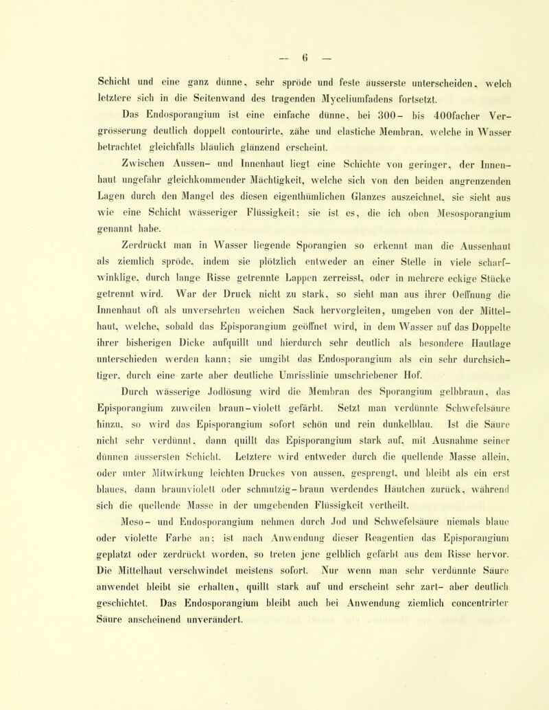 Schicht und eine ganz dünne, sehr spröde und feste äusserste unterscheiden, welch letztere sich in die Seitenwand des tragenden Myceliumfadens fortsetzt, Das Endosporangium ist eine einfache dünne, hei 300- bis 400facher Ver- grösserung deutlich doppelt contourirte, zähe und elastiche Membran, welche in Wasser betrachtet gleichfalls bläulich glänzend erscheint. Zwischen Aussen- und Innenhaut liegt eine Schichte von geringer, der Innen- haut ungefähr gleichkommender Mächtigkeit, welche sich von den beiden angrenzenden Lagen durch den Mangel des diesen eigenthümlichen Glanzes auszeichnet, sie sieht aus wie eine Schicht wässeriger Flüssigkeit; sie ist es, die ich oben Mesosporangium genannt habe. Zerdrückt man in Wasser liegende Sporangien so erkennt man die Aussenhaut als ziemlich spröde, indem sie plötzlich entweder an einer Stelle in viele scharf- winklige, durch lange Risse getrennte Lappen zerreisst, oder in mehrere eckige Stücke getrennt wird. War der Druck nicht zu stark, so sieht man aus ihrer Oelfnung die Innenhaut oft als unversehrten weichen Sack hervorgleiten, umgeben von der Mittel- haut, welche, sobald das Episporangium geölfnet wird, in dem Wasser auf das Doppelte ihrer bisherigen Dicke aufquillt und hierdurch sehr deutlich als besondere Hautlage unterschieden werden kann; sie umgibt das Endosporangium als ein sehr durchsich- tiger, durch eine zarte aber deutliche Umrisslinie umschriebener Hof. Durch wässerige Jodlösung wird die Membran des Sporangium gelbbraun, das Episporangium zu weilen braun-violett gefärbt. Setzt man verdünnte Schwefelsäure hinzu, so wird das Episporangium sofort schön und rein dunkelblau. Ist, die Säure nicht sehr verdünnt, dann quillt das Episporangium stark auf, mit Ausnahme seiner dünnen äussersten Schicht, Letztere wird entweder durch die quellende Masse allein, oder unter Mitwirkung leichten Druckes von aussen, gesprengt, und bleibt als ein erst blaues, dann braunviolett oder schmutzig-braun werdendes Häutchen zurück, während sich die quellende Masse in der umgebenden Flüssigkeit vertheilt. Meso- und Endosporangium nehmen durch Jod und Schwefelsäure niemals blaue oder violette Farbe an; ist nach Anwendung dieser Reagentien das Episporangium geplatzt oder zerdrückt worden, so treten jene gelblich gefärbt aus dem Risse hervor. Die Mittelhaut verschwindet meistens sofort. Nur wenn man sehr verdünnte Säure anwendet bleibt sie erhallen, quillt stark auf und erscheint sehr zart- aber deutlich geschichtet. Das Endosporangium bleibt auch bei Anwendung ziemlich concentrirler Säure anscheinend unverändert.