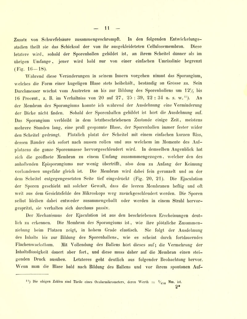 Zusatz von Schwefelsäure zusammengeschrumpft. In den folgenden Entwickelungs- stadien theilt sie das Schicksal der von ihr ausgekleideteten Cellulosemembran. Diese letztere wird, sobald der Sporenhallen gebildet ist, an ihrem Scheitel dünner als im übrigen Umfange, jener wird bald nur von einer einfachen Umrisslinie begrenzt (Fig. 16—18). Während diese Veränderungen in seinem Innern vorgehen nimmt das Sporangium, welches die Form einer kugeligen Blase stets beibehält, beständig an Grösse zu. Sein Durchmesser wächst vom Austreten an bis zur Bildung des Sporenballens um 12% bis 16 Procent, z. B. im Verhältniss von 20 auf 27, 25 : 39, 22 : 34 u. s. w.11). An der Membran des Sporangiums konnte ich während der Ausdehnung eine Verminderung der Dicke nicht finden. Sobald der Sporenballen gebildet ist hört die Ausdehnung auf. Das Sporangium verbleibt in dem letztbeschriebenen Zustande einige Zeit, meistens mehrere Stunden lang, eine prall gespannte Blase, der Sporenballen immer fester wider den Scheitel gedrängt. Plötzlich platzt der Scheitel mit einem einfachen kurzen Riss, dessen Ränder sich sofort nach aussen rollen und aus welchem im Momente des Auf- platzens die ganze Sporenmasse hervorgeschleudert wird. In demselben Augenblick hat sich die geöffnete Membran zu einem Umfang zusammmengezogen, welcher den des anhaftenden Episporangiums nur wenig übertrifft^ also dem zu Anfang der Keimung vorhandenen ungefähr gleich ist. Die Membran wird dabei fein gerunzelt und an der dem Scheitel entgegengesetzten Seite tief eingedrückt (Fig. 20, 21). Die Ejaculation der Sporen geschieht mit solcher Gewalt, dass die leeren Membranen heftig und oft weit aus dem Gesichtsfelde des Mikroskops weg zuiückgeschleudert werden. Die Sporen selbst bleiben dabei entweder zusammengeballt oder werden in einem Strahl hervor- gespritzt, sie verhalten sich durchaus passiv. Der Mechanismus der Ejaculation ist aus den beschriebenen Erscheinungen deut- lich zu erkennen. Die Membran des Sporangiums ist, wie ihre plötzliche Zusammen- ziehunff beim Platzen zeigt, in hohem Grade elastisch. Sie folgt der Ausdehnung des Inhalts bis zur Bildung des Sporenballens, wie es scheint durch fortdauerndes Flächenwachsthum. Mit Vollendung des Ballens hört dieses auf; die Vermehrung der Inhaltsflüssigkeit dauert aber fort, und diese muss daher auf die Membran einen stei- genden Druck ausüben. Letzteres geht deutlich aus folgender Beobachtung hervor. Wenn man die Blase bald nach Bildung des Ballens und vor ihrem spontanen Auf- ') Die obigen Zahleu sind Theile eines Ocularuiikrometers, deren Werth = V450 Mm. ist. 2*