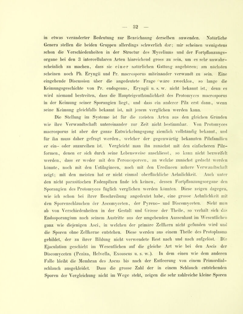 in etwas veränderter Bedeutung' zur Bezeichnung derselben anwenden. Natürliche Genera stellen die beiden Gruppen allerdings schwerlich dar; mir scheinen wenigstens schon die Verschiedenheiten in der Structur des Myceliums und der Fortpflanzungs- organe bei den 3 intercellularen Arten hinreichend gross zu sein, um es sehr unwahr- scheinlich zu machen, dass sie einer naturlichen Gattung angehören; am nächsten scheinen noch Ph. Eryngii und Pr. macrosporus miteinander verwandt zu sein. Eine eingehende Discussion über die angedeutete Frage wäre zwecklos, so lange die Keimungsgeschichte von Pr. endogenus, Eryngii u. s. w. nicht bekannt ist, denn es wird niemand bestreiten, dass die Haupteigenthümlichkeit des Protomyces macrosporus in der Keimung seiner Sporangien liegt, und dass ein anderer Pilz erst dann, wenn seine Keimung gleichfalls bekannt ist, mit jenem verglichen werden kann. Die Stellung im Systeme ist für die meisten Arten aus den gleichen Gründen wie ihre Verwandtschaft untereinander zur Zeit nicht bestimmbar. Von Protomyces macrosporus ist aber der ganze Entwickelungsgang ziemlich vollständig bekannt, und für ihn muss daher gefragt werden, welcher der gegenwärtig bekannten Pilzfamilien er ein- oder anzureihen ist. Vergleicht man ihn zunächst mit den einfacheren Pilz- formen, denen er sich durch seine Lebensweise anschliesst, so kann nicht bezweifelt werden, dass er weder mit den Peronosporeen, an welche zunächst gedacht werden könnte, noch mit den Ustilagineen, noch mit den Uredineen nähere Verwandtschaft zeigt; mit den meisten hat er nicht einmal oberflächliche Aehnlichkeit. Auch unter den nicht parasitischen Fadenpilzen finde ich keinen, dessen Forlpflanzungsorgane den Sporangien des Protomyces füglich verglichen werden könnten. Diese zeigen dagegen, wie ich schon bei ihrer Beschreibung angedeutet habe, eine grosse Aehnlichkeit mit den Sporenschläuchen der Ascomyceten, der Pyreno- und Discomyceten. Sieht man ab von Verschiedenheiten in der Gestalt und Grösse der Theile, so verhält sich das Endosporangium nach seinem Austritte aus der umgebenden Aussenhaut im Wesentlichen ganz wie diejenigen Asci, in welchen der primäre Zellkern nicht gefunden wird um] die Sporen ohne Zellkerne entstehen. Diese werden aus einem Theile des Protoplasma gebildet, der zu ihrer Bildung nicht verwendete Rest nach und nach aufgelöst, Die Ejaculation geschieht im Wesentlichen auf die gleiche Art wie bei den Ascis der Discomyceten (Peziza, Helvella, Exoascus u. s. w.). In dem einen wie dem anderen Falle bleibt die Membran des Ascus bis nach der Entleerung von einem Primordial- schlauch ausgekleidet. Dass die grosse Zahl der in einem Schlauch entstehenden Sporen der Vergleichung nicht im Wege steht, zeigen die sehr zahlreiche kleine Sporen