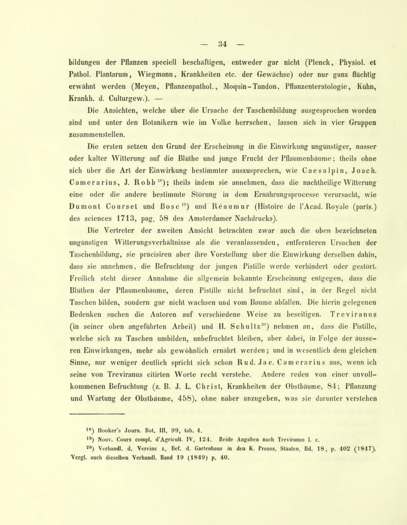 bildungen der Pflanzen speciell beschäftigen, entweder gar nicht (Plenck, Physiol. et Pathol. Plantarum, Wiegmann, Krankheiten etc. der Gewächse) oder nur ganz flüchtig erwähnt werden (Meyen, Pflanzenpathol., Moquin-Tandon, Pflanzenteratologie, Kühn, Krankh. d. Culturgew.). — Die Ansichten, welche über die Ursache der Taschenbildung ausgesprochen worden sind und unter den Botanikern wie im Volke herrschen, lassen sich in vier Gruppen zusammenstellen. Die ersten setzen den Grund der Erscheinung in die Einwirkung ungünstiger, nasser oder kalter Witterung auf die Blüthe und junge Frucht der Pflaumenbäume; theils ohne sich über die Art der Einwirkung bestimmter auszusprechen, wie Caesalpin, Joach. Camerarius, J. Robb18); theils indem sie annehmen, dass die nachtheilige Witterung eine oder die andere bestimmte Störung in dem Ernährungsprocesse verursacht, wie Dumont Courset und Bosc19) und Reaumur (Histoire de l'Acad. Royale (paris.) des sciences 1713, pag. 58 des Amsterdamer Nachdrucks). Die Vertreter der zweiten Ansicht betrachten zwar auch die oben bezeichneten ungünstigen Witlerungsverhältnisse als die veranlassenden, entfernteren Ursachen der Taschenbildung, sie präcisiren aber ihre Vorstellung über die Einwirkung derselben dahin, dass sie annehmen, die Befruchtung der jungen Pistille werde verhindert oder gestört. Freilich steht dieser Annahme die allgemein bekannte Erscheinung entgegen, dass die Blüthen der Pflaumenbäume, deren Pistille nicht befruchtet sind, in der Regel nicht Taschen bilden, sondern gar nicht wachsen und vom Baume abfallen. Die hierin gelegenen Bedenken suchen die Autoren auf verschiedene Weise zu beseitigen. Treviranus (in seiner oben angeführten Arbeil) und H. Schultz20) nehmen an, dass die Pistille, welche sich zu Taschen umbilden, unbefruchtet bleiben, aber dabei, in Folge der äusse- ren Einwirkungen, mehr als gewöhnlich ernährt werden; und in wesentlich dem gleichen Sinne, nur weniger deutlich spricht sich schon Ru d. Ja c. Cam erarius aus, wenn ich seine von Treviranus citirten Worte recht verstehe. Andere reden von einer unvoll- kommenen Befruchtung (z. B. J. L. Christ, Krankheilen der Obstbäume, 84; Pflanzung und Wartung der Obstbäume, 458), ohne näher anzugeben, was sie darunter verstehen 18) Hooker's Journ. Bot. III, 99, tab. 4. 19) Nouv. Cours compl. d'Agricult. IV, 124. Beide Angaben nach Treviranus I. c. 20) Verhandl. d. Vereins z. Bef. d. Gartenbaus in den K. Preuss. Staaten, Bd. 18, p. 402 (1847). Vergl. auch dieselben Verhandl. Band 19 (1849) p. 40.