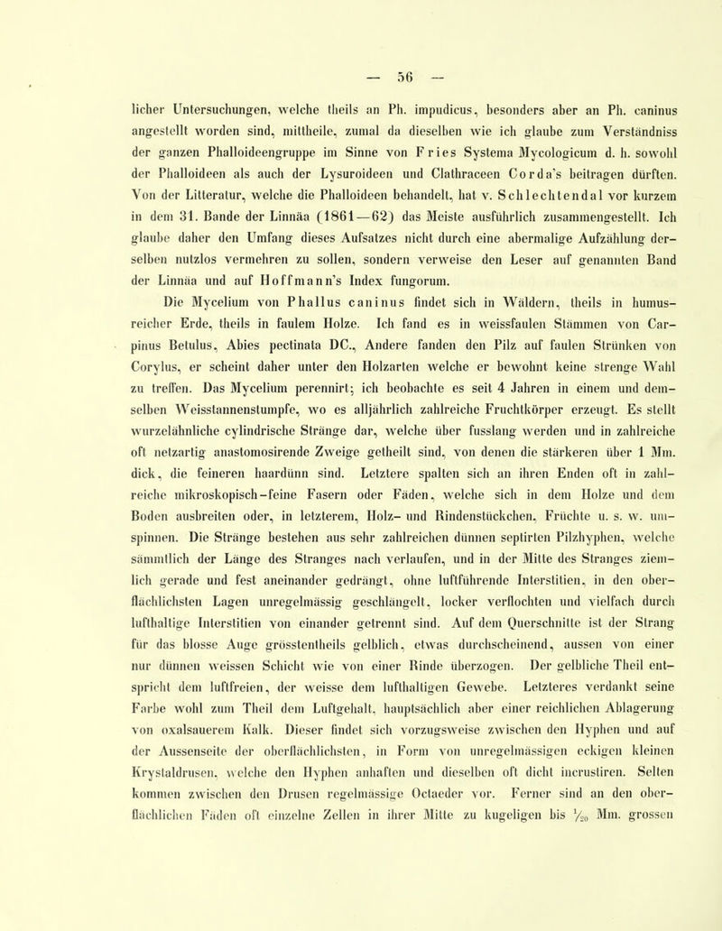 lieber Untersuchungen, welche theils an Ph. impudicus, besonders aber an Ph. caninus angestellt worden sind, mittheile, zumal da dieselben wie ich glaube zum Verständniss der ganzen Phalloideengruppe im Sinne von Fries Systema Mycologicum d. h. sowohl der Phalloideen als auch der Lysuroideen und Clathraceen Corda's beitragen dürften. Von der Litteratur, welche die Phalloideen behandelt, hat v. Schlechtendal vor kurzem in dem 31. Bande der Linnäa (1861 — 62) das Meiste ausführlich zusammengestellt, Ich glaube daher den Umfang dieses Aufsatzes nicht durch eine abermalige Aufzählung der- selben nutzlos vermehren zu sollen, sondern verweise den Leser auf genannten Band der Linnäa und auf Hoffmann's Index fungorum. Die Mycelium von Phallus caninus findet sich in Wäldern, theils in humus- reicher Erde, theils in faulem Holze. Ich fand es in weissfaulen Stämmen von Car- pinus Betulus, Abies pectinata DC, Andere fanden den Pilz auf faulen Strünken von Corylus, er scheint daher unter den Holzarten welche er bewohnt keine strenge Wahl zu treffen. Das Mycelium perennirt; ich beobachte es seit 4 Jahren in einem und dem- selben Weisstannenstumpfe, wo es alljährlich zahlreiche Fruchtkörper erzeugt. Es stellt wurzelähnliche cylindrische Stränge dar, welche über fusslang werden und in zahlreiche oft netzartig anastomosirende Zweige getheilt sind, von denen die stärkeren über 1 Mm. dick, die feineren haardünn sind. Letztere spalten sich an ihren Enden oft in zahl- reiche mikroskopisch-feine Fasern oder Fäden, welche sich in dem Holze und dem Boden ausbreiten oder, in letzterem, Holz- und Rindenstückchen, Früchte u. s. w. um- spinnen. Die Stränge bestehen aus sehr zahlreichen dünnen septirten Pilzhyphen, welche sämmtlich der Länge des Stranges nach verlaufen, und in der Mitte des Stranges ziem- lich gerade und fest aneinander gedrängt, ohne luftführende Interstitiell, in den ober- flächlichsten Lagen unregelmässig geschlängelt, locker verflochten und vielfach durch lufthaltige Interstitiell von einander getrennt sind. Auf dem Querschnitte ist der Strang für das blosse Auge grösstenteils gelblich, etwas durchscheinend, aussen von einer nur dünnen weissen Schicht wie von einer Rinde überzogen. Der gelbliche Theil ent- spricht dem luftfreien, der weisse dem lufthaltigen Gewebe. Letzteres verdankt seine Farbe wohl zum Theil dem Luftgehalt, hauptsächlich aber einer reichlichen Ablagerung von oxalsauerem Kalk. Dieser findet sich vorzugsweise zwischen den Hyphen und auf der Aussenseite der oberflächlichsten, in Form von unregelmässigen eckigen kleinen Krystaldrusen, welche den Hyphen anhaften und dieselben oft dicht incrusliren. Selten kommen zwischen den Drusen regelmässige Octaeder vor. Ferner sind an den ober- flächlichen Fäden oft einzelne Zellen in ihrer Mitte zu kugeligen bis %0 Mm. grossen