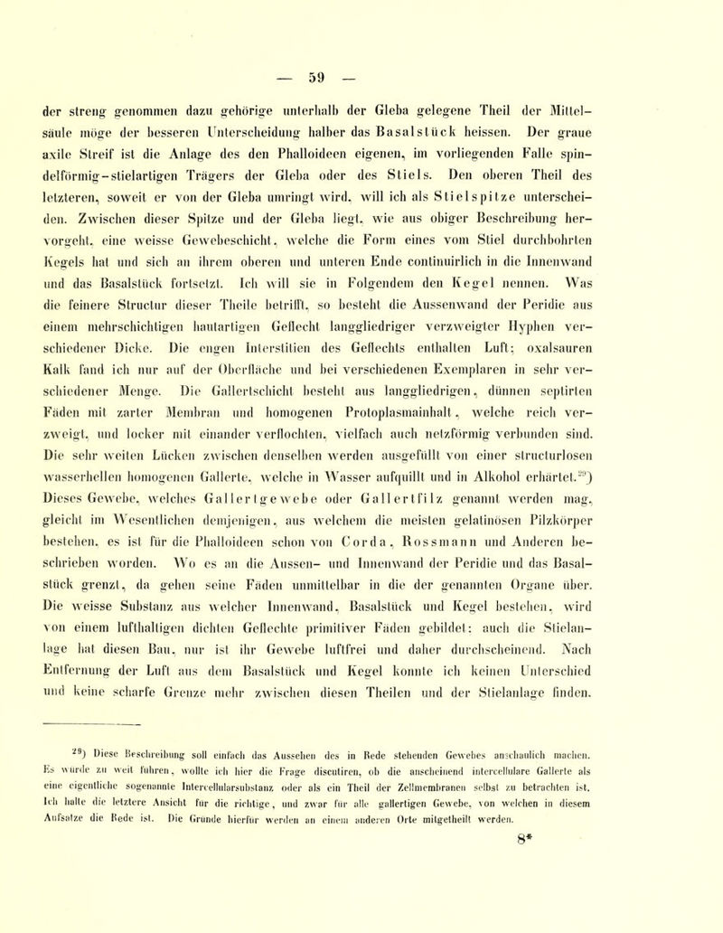 der streng- genommen dazu gehörige unterhalb der Gieba gelegene Theil der Mittel— säule möge der besseren Unterscheidung halber das Basal stück heissen. Der graue axile Streif ist die Anlage des den Phalloideen eigenen, im vorliegenden Falle spin- delförmig-stielartigen Trägers der Gieba oder des Stiels. Den oberen Theil des letzteren, soweit er von der Gieba umringt wird, will ich als Stiel spitze unterschei- den. Zwischen dieser Spitze und der Gieba liegt, wie aus obiger Beschreibung her- vorgeht« eine weisse Gewebeschicht, welche die Form eines vom Stiel durchbohrten Kegels hat und sich an ihrem oberen und unteren Ende continuirlich in die Innenwand und das Basalstiick fortsetzt. Ich will sie in Folgendem den Kegel nennen. Was die feinere Structur dieser Theile betrifft, so besteht die Aussenwand der Peridie aus einem mehrschichtigen hautartigen Geflecht langgliedriger verzweigter Hyphen ver- schiedener Dicke. Die engen Interstitiell des Geflechts enthalten Luft: Oxalsäuren Kalk fand ich nur auf der Oberfläche und bei verschiedenen Exemplaren in sehr ver- schiedener Menge. Die Gallertschicht besteht aus langgliedrigen, dünnen septirlen Fäden mit zarler Membran und homogenen Protoplasmainhalt, welche reich ver- zweigt, und locker mit einander verflochten, vielfach auch netzförmig verbunden sind. Die sehr weiten Lücken zwischen denselben werden ausgefüllt von einer structurlosen wasserhellen homogenen Gallerte, welche in Wasser aufquillt und in Alkohol erhärtet.29) Dieses Gewebe, welches Gallertgewebe oder Gallertfilz genannt werden mag, gleicht im Wesentlichen demjenigen, aus welchem die meisten gelatinösen Pilzkörper bestellen, es ist für die Phalloideen schon von Cor da, Rossmann und Anderen be- schrieben worden. Wo es an die Aussen- und Innenwand der Peridie und das Basal- stiick grenzt, da gehen seine Fäden unmittelbar in die der genannten Organe über. Die weisse Substanz aus welcher Innenwand, Basalstiick und Kegel bestehen, wird von einem lufthaltigen dichten Geflechte primitiver Fäden gebildet: auch die Stielan- lage hat diesen Bau, nur ist ihr Gewebe luftfrei und daher durchscheinend. Nach Entfernung der Luft aus dem Basalstiick und Kegel konnte ich keinen Unterschied und keine scharfe Grenze mehr zwischen diesen Theilen und der Stielanlage finden. 293 Diese Beschreibung soll einfach das Aussehen des in Rede stehenden Gewebes anschaulich machen. Es wurde zu weil fuhren, wollte ich hier die Frage discutiren, ob die anscheinend intercellulare Gallerle als eine eigentliche sogenannte Intercellularsubstanz oder als ein Theil der Zellmembranen selbst zu betrachten ist. Ich halte die letztere Ansicht für die richtige, und zwar für alle gallertigen Gewebe, von welchen in diesem Aufsalze die Hede isl. Die Gründe hierfür werden an einem anderen Orte mitgetheilt werden. 8*