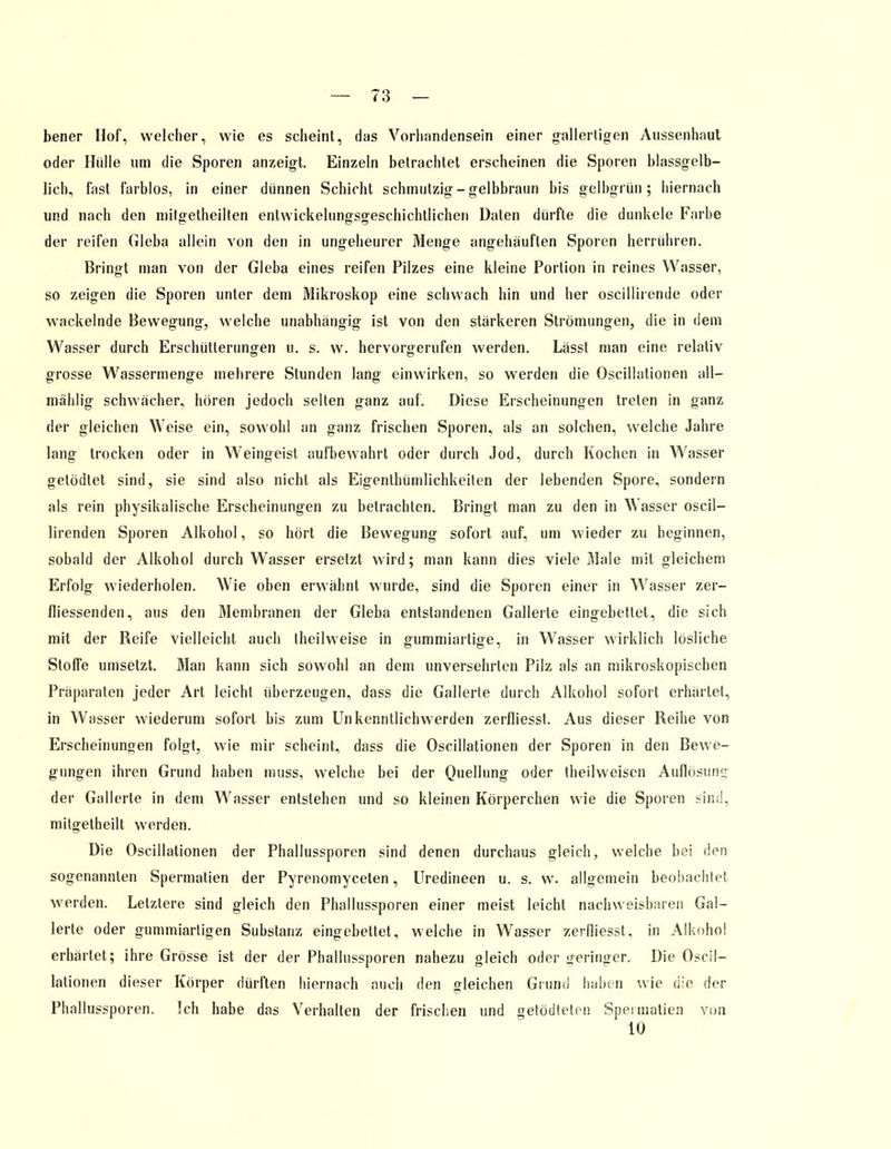 bener Hof, welcher, wie es scheint, das Vorhandensein einer gallertigen Aussenhaut oder Hülle um die Sporen anzeigt. Einzeln betrachtet erscheinen die Sporen blassgelb- lich, fast farblos, in einer dünnen Schicht schmutzig - gelbbraun bis gelbgrün; hiernach und nach den mitgetheilten entwickelungsgeschichtlichen Daten dürfte die dunkele Farbe der reifen Gieba allein von den in ungeheurer Menge angehäuften Sporen herrühren. Bringt man von der Gieba eines reifen Pilzes eine kleine Portion in reines Wasser, so zeigen die Sporen unter dem Mikroskop eine schwach hin und her oscillirende oder wackelnde Bewegung, welche unabhängig ist von den stärkeren Strömungen, die in dem Wasser durch Erschütterungen u. s. w. hervorgerufen werden. Lässt man eine relativ grosse Wassermenge mehrere Stunden lang einwirken, so werden die Oscillationen all— mählig schwächer, boren jedoch selten ganz auf. Diese Erscheinungen treten in ganz der gleichen Weise ein, sowohl an ganz frischen Sporen, als an solchen, welche Jahre lang trocken oder in Weingeist aufbewahrt oder durch Jod, durch Kochen in Wasser getödtet sind, sie sind also nicht als Eigentümlichkeiten der lebenden Spore, sondern als rein physikalische Erscheinungen zu betrachten. Bringt man zu den in W asser oscil- lirenden Sporen Alkohol, so hört die Bewegung sofort auf, um wieder zu beginnen, sobald der Alkohol durch Wasser ersetzt wird; man kann dies viele Male mit gleichem Erfolg wiederholen. Wie oben erwähnt wurde, sind die Sporen einer in Wasser zer- fliessenden, aus den Membranen der Gieba entstandenen Gallerte eingebettet, die sich mit der Reife vielleicht auch theilweise in gummiartige, in Wasser wirklich lösliche Stoffe umsetzt. Man kann sich sowohl an dem unversehrten Pilz als an mikroskopischen Präparaten jeder Art leicht überzeugen, dass die Gallerte durch Alkohol sofort erhärtet, in Wasser wiederum sofort bis zum Un kennllichwerden zerfliesst. Aus dieser Reihe von Erscheinungen folgt, wie mir scheint, dass die Oscillationen der Sporen in den Bewe- gungen ihren Grund haben muss, welche bei der Quellung oder theilweisen Auflösung der Gallerte in dem Wasser entstehen und so kleinen Körperchen wie die Sporen sind, mitgetheilt werden. Die Oscillationen der Phallussporen sind denen durchaus gleich, welche bei den sogenannten Spermatien der Pyrenomyceten, Uredineen u. s. w. allgemein beobachtet werden. Letztere sind gleich den Phallussporen einer meist leicht nachweisbaren Gal- lerte oder gummiartigen Substanz eingebettet, welche in Wasser zerfliesst. in Alkohol erhärtet; ihre Grösse ist der der Phallussporen nahezu gleich oder geringer. Die Oscil- lationen dieser Körper dürften hiernach auch den gleichen Grund haben wie die der Phallussporen. Ich habe das Verhalten der frischen und getödteten Spermatien von 10