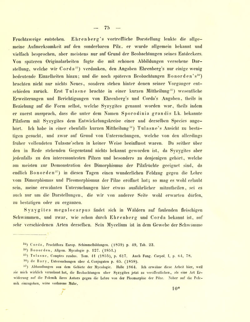 Fruchtzweige entstehen. E hr en berg's vortreffliche Darstellung- lenkte die allge- meine Aufmerksamkeit auf den sonderbaren Pilz, er wurde allgemein bekannt und vielfach besprochen, aber meistens nur auf Grund der Beobachtungen seines Entdeckers. Von spateren Originalarbeiten fügte die mit schönen Abbildungen versehene Dar- stellung, welche wir Corda33) verdanken, den Angaben Ehrenberg's nur einige wenig bedeutende Einzelheiten hinzu: und die noch späteren Beobachtungen Bonord en's31) brachten nicht nur nichts Neues, sondern stehen hinter denen seiner Vorgänger ent- schieden zurück. Erst Tulasne brachte in einer kurzen Mittheilung35) wesentliche Erweiterungen und Berichtigungen von Ehrenberg's und Corda's Angaben, theils in Beziehung auf die Form selbst, welche Syzygites genannt worden war, theils indem er zuerst aussprach, dass die unter dem Namen Sporodinia grandis Lk. bekannte Pilzform mit Syzygites dem Entwickelungskreise einer und derselben Species ange- hört. Ich habe in einer ebenfalls kurzen Mittheilung36) Tulasne's Ansicht zu bestä- tigen gesucht, und zwar auf Grund von Untersuchungen, welche von den allerdings früher vollendeten Tulasne'schen in keiner Weise beeinflusst waren. Da seither über den in Rede stehenden Gegenstand nichts bekannt geworden ist, da Syzygites aber jedenfalls zu den interessantesten Pilzen und besonders zu denjenigen gehört, welche am meisten zur Demonstration des Dimorphismus der Pilzfrüchte geeignet sind, da endlich Bonorden37) in diesen Tagen einen wunderlichen Feldzug gegen die Lehre vom Dimorphismus und Pleomorphismus der Pilze erölfnet hat; so mag es wohl erlaubt sein, meine erwähnten Untersuchungen hier etwas ausführlicher mitzutheilen, sei es auch nur um die Darstellungen, die wir von anderer Seite wohl erwarten dürfen, zu bestätigen oder zu ergänzen. Syzygites megalocarpus findet sich in Wäldern auf faulenden fleischigen Schwämmen, und zwar, wie schon durch Ehrenberg und Cor da bekannt ist. auf sehr verschiedenen Arten derselben. Sein Mycelium ist in dem Gewebe der Schwämme 3S) Corda, Prachtflora Europ. Schimmelbildungen. (1839) p. 49, Tab. 23. 34) Bonorden, Allgem. Mycologie p. 127. (1851.) S5) Tulasne, Comptes rendus. Tom. 41 (1855), p. 617. Auch Fung. Carpol. I, p. 64, 78. :,,i) de Bary, Untersuchungen über d. Conjugaten p. 65. (1858). :'7) Abhandlungen aus dem Gebiete der Mycologie. Halle 1864. Ich erwähne diese Arbeit hier, weil sie mich wirklich veranlasst hat, die Beobachtungen über Syzygites jetzt zu veröffentlichen, als eine Art Er- widerung auf die Polemik ihres Autors gegen die Lehre von der Pleomorphie der Pilze. Näher auf die Pole- mik einzugehen, wäre verlorene Mühe. 10*