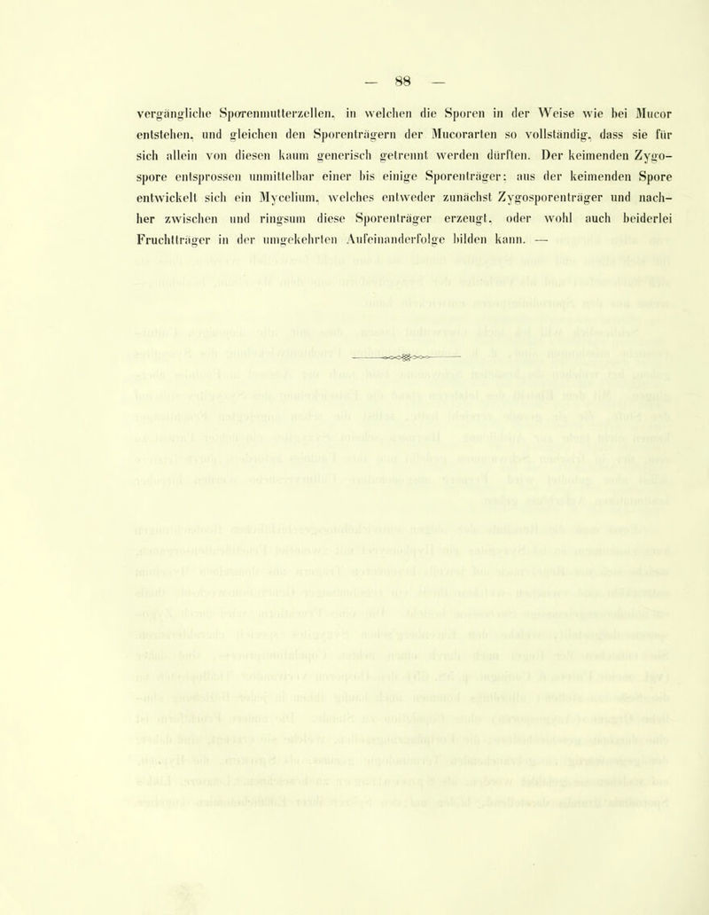 vergängliche Sporenmutterzellen, in welchen die Sporen in der Weise wie bei Mucor entstehen, und gleichen den Sporenträgern der Mucorarten so vollständig-, dass sie für sich allein von diesen kaum generisch getrennt werden dürften. Der keimenden Zygo- spore entsprossen unmittelbar einer bis einige Sporenträger: aus der keimenden Spore entwickelt sich ein Mycelium, welches entweder zunächst Zygosporenträger und nach- her zwischen und ringsum diese Sporenträger erzeugt, oder wohl auch beiderlei Fruchtträger in der umgekehrten Aufeinanderfolge bilden kann. —