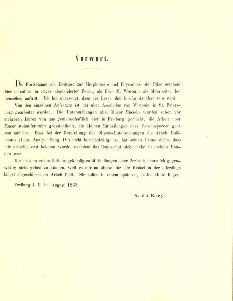 Vorwort. Die Fortsetzung der Beiträge zur Morphologie und Physiologie der Pilze erschein hier in sofern in etwas abgeänderter Form, als Herr M. Woronin als Mitarbeiter bei denselben auftritt. Ich bin überzeugt, dass der Leser ihm hierfür dankbar sein wird. Von den einzelnen Aufsätzen ist der über Ascobolus von Woronin in St. Peters- burg gearbeitet worden. Die Untersuchungen über Mucor Mucedo wurden schon vor mehreren Jahren von uns gemeinschaftlich hier in Freiburg gemacht, die Arbeit über Mucor stolonifer rührt grösstenteils, die kleinen Miltheilungen über Peronosporeen ganz von mir her. Dass bei der Darstellung- der Mucor-Untersuchungen die Arbeit Holl- manns (icon. Analyt. Fung. IV) nicht berücksichtigt ist, hat seinen Grund darin, dass mir dieselbe erst bekannt wurde, nachdem das Maimscript nicht mehr in meinen Hän- den war. Die in dem ersten Hefte angekündigten Mittheilungen über Peziza bedaure ich gegen- wärtig nicht geben zu können, weil es mir an Müsse für die Redaction der allerdings längst abgeschlossenen Arbeit fehlt. Sie sollen in einem späteren, dritten Hefte folgen. Freiburg i. S>. im August 1865. A. de Bary.