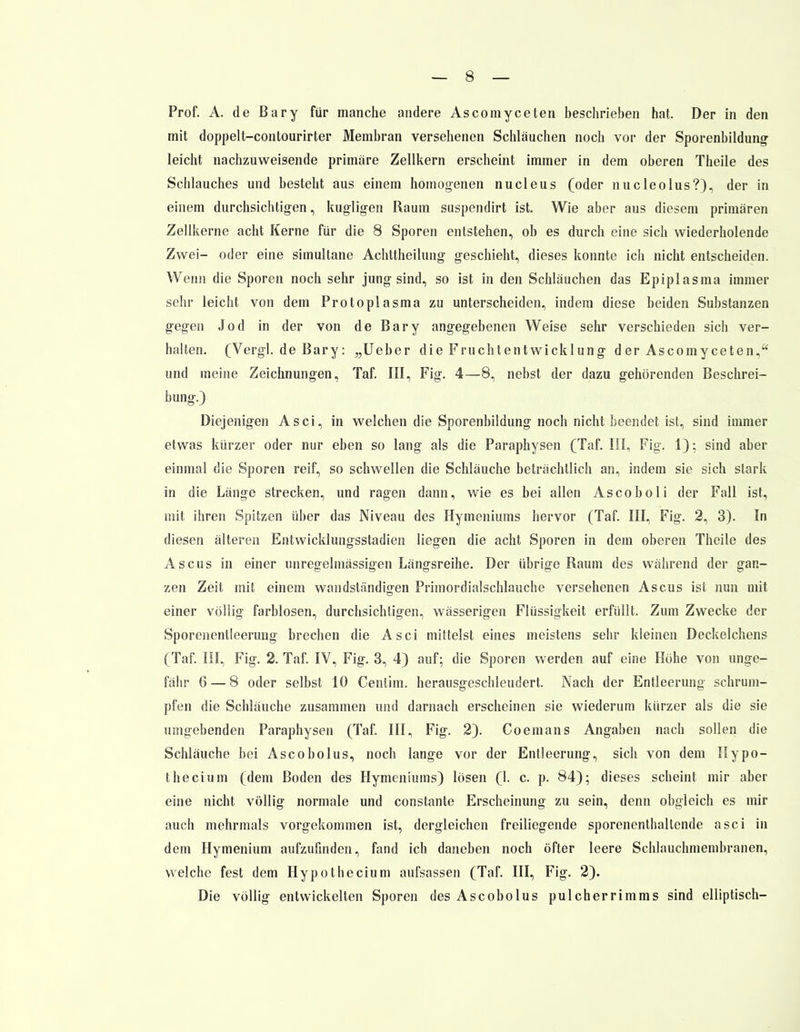 Prof. A. de ßary für manche andere Ascomyceten beschrieben hat. Der in den mit doppelt-contourirter Membran versehenen Schläuchen noch vor der Sporenbildung leicht nachzuweisende primäre Zellkern erscheint immer in dem oberen Theile des Schlauches und besteht aus einem homogenen nucleus (oder nucleolus?), der in einem durchsichtigen, kugligen Raum suspendirt ist. Wie aber aus diesem primären Zellkerne acht Kerne für die 8 Sporen entstehen, ob es durch eine sich wiederholende Zwei- oder eine simultane Achttheilung geschieht, dieses konnte ich nicht entscheiden. Wenn die Sporen noch sehr jung sind, so ist in den Schläuchen das Epiplasma immer sehr leicht von dem Protoplasma zu unterscheiden, indem diese beiden Substanzen gegen Jod in der von de Bary angegebenen Weise sehr verschieden sich ver- halten. (Vergl. de Bary: „Ueber die Fruchtentwicklung der Ascomyceten, und meine Zeichnungen, Taf. III, Fig. 4—8, nebst der dazu gehörenden Beschrei- bung.) Diejenigen Asci, in welchen die Sporenbildung noch nicht beendet ist, sind immer etwas kürzer oder nur eben so lang als die Paraphysen (Taf. III, Fig. 1); sind aber einmal die Sporen reif, so schwellen die Schläuche beträchtlich an, indem sie sich stark in die Länge strecken, und ragen dann, wie es bei allen Ascoboli der Fall ist, mit ihren Spitzen über das Niveau des Hymeniums hervor (Taf. III, Fig. 2, 3). In diesen älteren Entwicklungsstadien liegen die acht Sporen in dem oberen Theile des Ascus in einer unregelmässigen Längsreihe. Der übrige Raum des während der gan- zen Zeit mit einem wandständigen Primordialschlauche versehenen Ascus ist nun mit einer völlig farblosen, durchsichtigen, wässerigen Flüssigkeit erfüllt. Zum Zwecke der Sporenentleerung brechen die Asci mittelst eines meistens sehr kleinen Deckelchens (Taf. III, Fig. 2. Taf. IV, Fig. 3, 4) auf; die Sporen werden auf eine Höhe von unge- fähr 6 — 8 oder selbst 10 Centim. herausgeschleudert. Nach der Entleerung schrum- pfen die Schläuche zusammen und darnach erscheinen sie wiederum kürzer als die sie umgebenden Paraphysen (Taf. III, Fig. 2). Coemans Angaben nach sollen die Schläuche bei Ascobolus, noch lange vor der Entleerung, sich von dem Hypo- thecium (dem Boden des Hymeniums) lösen (1. c. p. 84); dieses scheint mir aber eine nicht völlig normale und constante Erscheinung zu sein, denn obgleich es mir auch mehrmals vorgekommen ist, dergleichen freiliegende sporenenthaltende asci in dem Hymenium aufzufinden, fand ich daneben noch öfter leere Schlauchmembranen, welche fest dem Hypothecium aufsassen (Taf. III, Fig. 2). Die völlig entwickelten Sporen des Ascobolus pulcherrimms sind elliptisch-