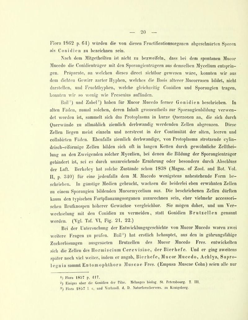 Flora 1862 p. 64) würden die von diesen Fructificationsorganen abgeschnürten Sporen als Conidien zu bezeichnen sein. Nach dem Mitgetheilten ist nicht zu bezweifeln, dass bei dem spontanen Mucor Mucedo die Conidienträger mit den Sporangienträgern aus demselben Mycelium entsprin- gen. Präparate, an welchen dieses direct sichtbar gewesen wäre, konnten wir aus dem dichten Gewirr zarter Hyphen, welches die Basis älterer Mucorrasen bildet, nicht darstellen, und Fruchthyphen, welche gleichzeitig Conidien und Sporangien tragen, konnten wir so wenig wie Fresenius auffinden. Bail') und Zabel2) haben für Mucor Mucedo ferner Gonidien beschrieben. In alten Fäden, zumal solchen, deren Inhalt grossentheils zur Sporangienbildung verwen- det worden ist, sammelt sich das Protoplasma in kurze Querzonen an, die sich durch Querwände zu allmählich ziemlich derbwandig werdenden Zellen abgrenzen. Diese Zellen liegen meist einzeln und zerstreut in der Continuität der alten, leeren und collabirlen Fäden. Ebenfalls ziemlich derbwandige, von Protoplasma strotzende cylin- drisch-eiförmige Zellen bilden sich oft in langen Ketten durch gewöhnliche Zellthei- lung an den Zweigenden solcher Mycelien, bei denen die Bildung der Sporangienträger gehindert ist, sei es durch unzureichende Ernährung oder besonders durch Abschluss der Luft. Berkeley hat solche Zustände schon 1838 (Magaz. of Zool. and Bot. Vol. II, p. 340) für eine jedenfalls dem M. Mucedo wenigstens nahestehende Form be- schrieben. In günstige Medien gebracht, wachsen die beiderlei eben erwähnten Zellen zu einem Sporangien bildenden Mucormycelium aus. Die beschriebenen Zellen dürften kaum den typischen Fortpflanzungsorganen zuzurechnen sein, eher vielmehr accessori- schen Brutknospen höherer Gewächse vergleichbar. Sie mögen daher, und um Ver- wechselung mit den Conidien zu vermeiden, statt Gonidien Brutzellen genannt werden. (Vgl. Taf. VI, Fig. 21, 22.) Bei der Untersuchung der Entwicklungsgeschichte von Mucor Mucedo waren zwei weitere Fragen zu prüfen. Bail3) hat erstlich behauptet, aus den in gährungsfähige Zuckerlösungen ausgesäeten Brutzellen des Mucor Mucedo Fres. entwickelten sich die Zellen des Hormiscium Cerevisiae, der Bierhefe. Und er ging zweitens später noch viel weiter, indem er angab, Bierhefe, Mucor Mucedo, Achlya, Sapro- leo-nia sammt En tomophthora Muscae Fres. (Empusa Muscae Cohn) seien alle nur 1) Flora 1857 p. 417. 2) Einiges über die Gonidien der Pilze. Melanies biolog. St. Petersbourg. T. III. 3) Flora 1857 1. c, und Verhandl. d. D. Naturforschervers, zu Königsberg,